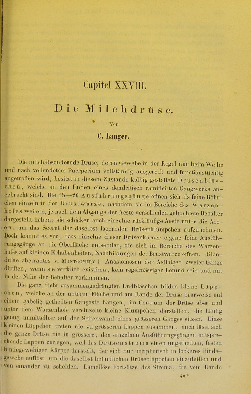 Capitel XXVIIL Die Milchdrüse. Von C. Langer. Die milchabsondeimde Drüse, deren Gewebe in der Regel nur beim Weibe und nach vollendetem Puerperium vollständig ausgereift und functionstüchtig angetroffen wird, besitzt in diesem Zustande kolbig gestaltete Drüsenbläs- chen, welche an den Enden eines dendritisch ramificirten Gangwerks an- gebrachtsind. Die 15—20 Ausfüh run gsgä n ge öffnen sich als feine Röhr- chen einzeln in der Rrustwarze, nachdem sie im Bereiche des Warzen- hofes weitere, je nach dem Abgange der Aeste verschieden gebuchtete Behälter dargestellt haben; sie schicken auch einzelne rückläufige Aeste unter die Are- ola, um das Secret der daselbst lagernden Drüsenklümpchen aufzunehmen. Doch kommt es vor, dass einzelne dieser Drüsenkörner eigene feine Ausfüh- rungsgänge an die Oberfläche entsenden, die sich im Bereiche des Warzen- hofes auf kleinen Erhabenheiten, Nachbildungen der Brustwarze öfl'nen. (Glan- dulae aberrantes v. Montgomeiiy.) Anastomosen der Astfolgen zweier Gänge dürften, wenn sie wirklich existiren, kein regelmässiger Befund sein und nur in der Nähe der Behälter vorkommen. Die ganz dicht zusammengedrängten Endbläschen bilden kleine Läpp- chen, welche an der unteren Fläche und am Rande der Drüse paarweise auf ' einem gabelig getheillen Gangastc hängen , im Centrum der Drüse aber und unter dem Warzenhofe vereinzelte kleine Klümpchen darstellen, die häufig i genug unmittelbar auf der Seitenwand eines grösseren Ganges sitzen. Diese i kleinen Läppchen treten nie zu grösseren Lappen zusammen, auch lässt sich die ganze Drüse nie in grössere, den einzelnen Ausführungsgängen entspre- chende Lappen zerlegen, weil das Drüsenstroma einen ungetheilten, festen bindegewebigen Körper darstellt, der sich nur peripherisch in lockeres Binde- - gewebe auflöst, um die daselbst befindlichen Drüsenläppchen einzuhüllen und ^ von einander zu scheiden. Lamellöse Fortsätze des Stroma, die vom Rande 40*