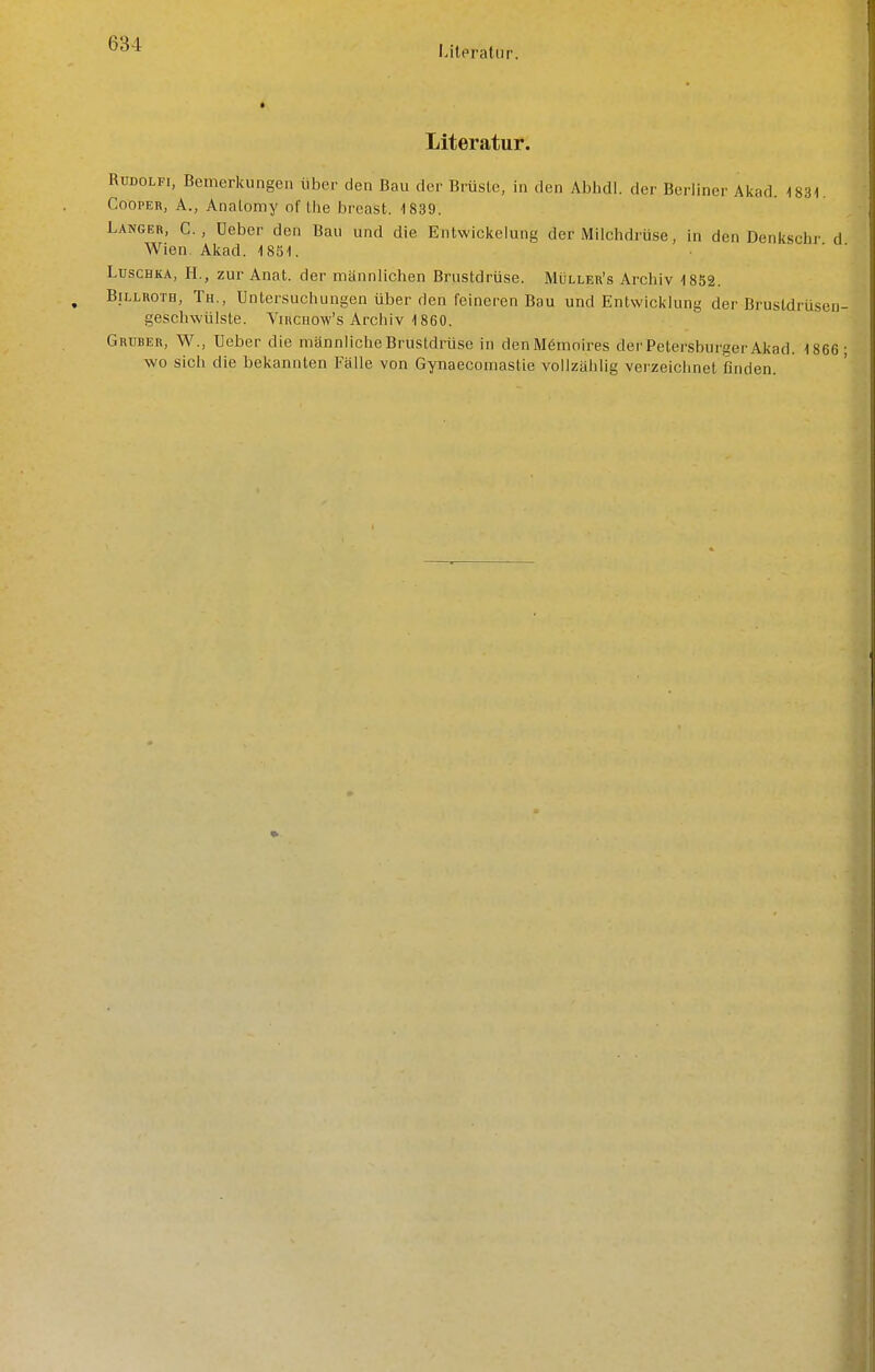 Literatur. Literatur. RuDOLFi, Bemerkungen über den Bau der Brüste, in den Alihdl. der Berliner Alcad. 1831. CoopEK, A., Analomy of llie breast. 1839. Langer, C. , Ueber den Bau und die Entwicicelung der Milchdrüse, in den Denkschr d Wien Akad. 1851. ■ ' ' Luschka, H., zur Anat. der männlichen Brustdrüse. Mülleu's Archiv 1852. Billroth, Th., Untersuchungen über den feineren Bau und Entwicklung der Brustdrüsen geschwülste. Virchow's Archiv 1860. Gruber, W., Ueber die männliche Brustdrüse in denMömnires der Petersburger Akad. 1866 wo sich die bekannten Fälle von Gynaecomastie vollzählig verzeichnet finden.