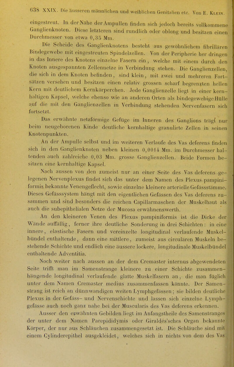 eingeslreul. In derNahe der Ampullen finden sich jedoch bereits vollkommene Ganglienknoten. Diese letzteren sind rundlich oder oblong und besitzen einen Durchmesser von etwa 0,35 Mm. Die Scheide des Ganglienknotens besteht aus gewöhnlichem iibrillaren Bindegewebe mit eingestreuten Spindelzellen. Von der Peripherie her dringen in das Innere des Knotens einzelne Fasern ein, welche mit einem durch den Knoten ausgespannten ZeJlennetze in Verbindung stehen. Die Ganglienzellen, die sich in dem Knoten befinden, sind klein, mit zwei und mehreren Fort- sätzen versehen und besitzen einen relativ grossen scharf begrenzten hellen Kern mit deutlichem Kernkörperchen. Jede Ganglienzelle liegt in einer kern- haltigen Kapsel, welche ebenso wie an anderen Orten als bindegewebige Hülle auf die mit den Ganglienzellen in Verbindung stehenden Nervenlasern sich fortsetzt. Das erwähnte netzförmige Gefüge im Inneren des Ganglions trägt nur beim neugeborenen Kinde deutliche kernhaltige granulirte Zellen in seinen Knotenpunkten. An der Ampulle selbst und im weiteren Verlaufe des Vas deferens finden sich in den Ganglienknoten neben kleinen 0,0014 Mm. im Durchmesser hal- tenden auch zahlreiche 0,03 Mm. grosse Ganglienzellen. Beide Formen be- sitzen eine kernhaltige Kapsel. Nach aussen von den zumeist nur an einer Seite des Vas deferens ge- legenen Nervenplexus findet sich das unter dem Namen des Plexus.pampini- foi 'mis bekannte Venengeflecht, sowie einzelne kleinere arterielle Gefässstämme. Dieses Gefässsystem hängt mit den eigentlichen Gefässen des Vas deferens zu- sammen und sind besonders die reichen Capillarmaschen der Muskelhaut als auch die subepithelialen Netze der Mucosa erwähnenswerth. An den kleineren Venen des Plexus pampiniformis ist die Dicke der Wände auffällig, ferner ihre deutliche Sonderung in drei Schichten: in eine innere, elastische Fasern und vereinzelte longitudinal verlaufende Muskel- bündel enthaltende, dann eine mittlere, zumeist aus circulären Muskeln be- stehende Schichte und endlich eine äussere lockere, longitudinale Muskelbündel enthaltende Adventilia. Noch weiter nach aussen an der dem Cremaster internus abgewendelen Seite trifft man im Samenstrange kleinere zu einer Schichte zusammen- hängende longitudinal verlaufende glatte Muskelfasern an, die man füglicli unter dem Namen Cremaster medius zusammenfassen könnte. Der Samen- strang ist reich an dünnwandigen weiten Lymphgefassen; sie bilden deutliehe Plexus in der Gefäss- und Nervenschichte und lassen sich einzelne Lymph- gefässe auch noch ganz nahe bei der Muscularis des Vas deferens erkennen. Ausser den eifwähnten Gebilden liegt im Anfangstheile des Samenstranges der unter dem Namen Parepididymis oder Giraldes'schcs Organ bekannte Körper, der nur aus Schläuchen zusammengesetzt ist. Die Schläuche sind mit einem Cylinderepithel ausgekleidet, welches sich in nichts von dem des Va