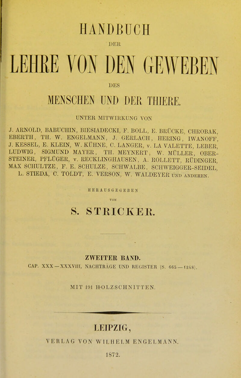 HANDBUCH ]JEU LEHEE VON DEN GEWEBEN DES MENSCHEN UND DER THIERE. UNTER MITWIRKUNG VON J. ARNOLD, BÄBUCHIN, BIESIADECKI, F. BOLL, E. BRÜCKE, CHROBAK, EBERTH, TH. W. ENGELMANN, J. GERLACH, HERING, IWANOFF, J. KESSEL, E. KLEIN, W. KÜHNE, C. LANGER, v. LA VALETTE, LEBER,' LUDWIG, SIGMUND MAYER, TH. MEYNERT, W. MÜLLER, OBER- STEINER, PFLÜGER, V. RECKLINGIIAUSEN, A. ROULETT, RÜDINGER MAX SCHULTZE, F. E. SCHULZE, SCHWALBE, SCHWEIGGER-SEIDEL L. STIEDA, C. TOLDT, E. VERSON, W. WALDEYER und anderen. HEEAUSaEGEBEN VON S. STEICKER. ZWEITER BAND. CAP. XXX—XXXVIII, NACHTRÄGE UND REGISTER (S. 663 — 1248). MIT 191 H-OLZSCHNITTEN. LEIPZIG, VERLAG VON WILHELM ENGELMANN. 1872.