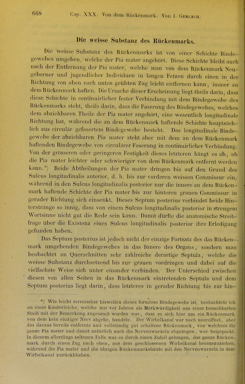 Die weisse Substanz des Kückeiimarks. Die weisse Substanz des Rückenmarks ist von einer Schichte Binde- gewebes umgeben, welche der Pia mpter angehört. Diese Schichte bleibt auch nach der Entfernung der Pia niater, welche man von dem Rückenmark Neu- geborner und jugendlicher Individuen in langen Fetzen durch einen in der Richtung von oben nach unten geübten Zug leicht entfernen kann, immer an dem Rückenmark haften. Die Ursache dieser Erscheinung liegt theils darin, dass diese Schichte in continuirlicher fester Verbindung mit dem Bindegewebe des Rückenmarks steht, theils darin, dass die Faserung des Bindegewebes, welches dem abziehbaren Theile der Pia mater angehört, eine wesentlich longitudinale Richtung hat, während die an dem Rückenmark haftende Schichte hauptsäch- lich aus circulär gefasertem Bindegewebe besteht. Das longitudinale Binde- gewebe der abziehbaren Pia mater steht aber mit dem an dem Rückenmark haftenden Bindegewebe von ci.rculärer Faserung in continuirlicher Verbindung. Von der grösseren oder geringeren Festigkeit dieses letzteren hängt es ab, ob die Pia mater leichter oder schwieriger von dem Rückenmark entfernt werden kann.*) Beide Abtheilungen der Pia mater dringen bis auf den Grund des Sulcus longitudinalis anterior, d. h. bis zur vorderen weissen Commissur ein, während in den Sulcus longitudinalis posterior nur die innere an dem Rücken- mark haftende Schichte der Pia mater bis zur hinteren grauen Commissur in gerader Richtung sich einsenkt. Dieses Septum posterius verbindet beide Hin- terstränge so innig, dass von einem Sulcus longitudinalis posterior in strengem Wortsinne nicht gut die Rede sein kann. Damit dürfte die anatomische Streit- frage über die Existenz eines Sulcus longitudinalis posterior ihre Erledigung gefunden haben. Das Septum posterius ist jedoch nicht der einzige Fortsatz des das Rücken- nuirk umgebenden Bindegewebes in das Innere des Organs, sondern man beobachtet an Querschnitten sehr zahlreiche derartige Septula, welche die weisse Substanz durchsetzend bis zur grauen vordringen und dabei auf die vielfachste Weise sich unter einander verbinden. Der Unterschied zwischen diesen von allen Seiten in das Rückenmark eintretenden Septula und dem Septum posterius liegt darin, dass letzteres in gerader Richtung bis zur hin- *) Wie leicht zerreissbar bisweilen dieses formlose Bindegewebe ist, beobachtete ich an einer Kinderleiche, welche mir vor Jahren als Merkwürdigkeit aus einer benachbarten Stadt mit der Bemerkung zugesandt worden war, dass es sich hier um ein Riickonmark von dem kein einziger Nerv abgehe, handele. Der Wirbelkanal war noch unerölTnet, aber das daraus bereits entfernte und vollsländig gut erhallenc Rückenmark, von welchem die ganze Pia mater und damit natürlich auch die Nervenwurzeln abgezogen, war bcigepackl. . In diesem allerdings seltenen Falle war es durch einen Zufall gelungen, das ganze Rücken- mark durch einen Zug nach oben, aus dem geschlossenen Wirbelkanal herauszuziehen, während die Pia mater uiul die übrigen Rückenniarkshiiutc mit ilen Nci venwurzeln in dem Wirbelkanal zurückblieben.
