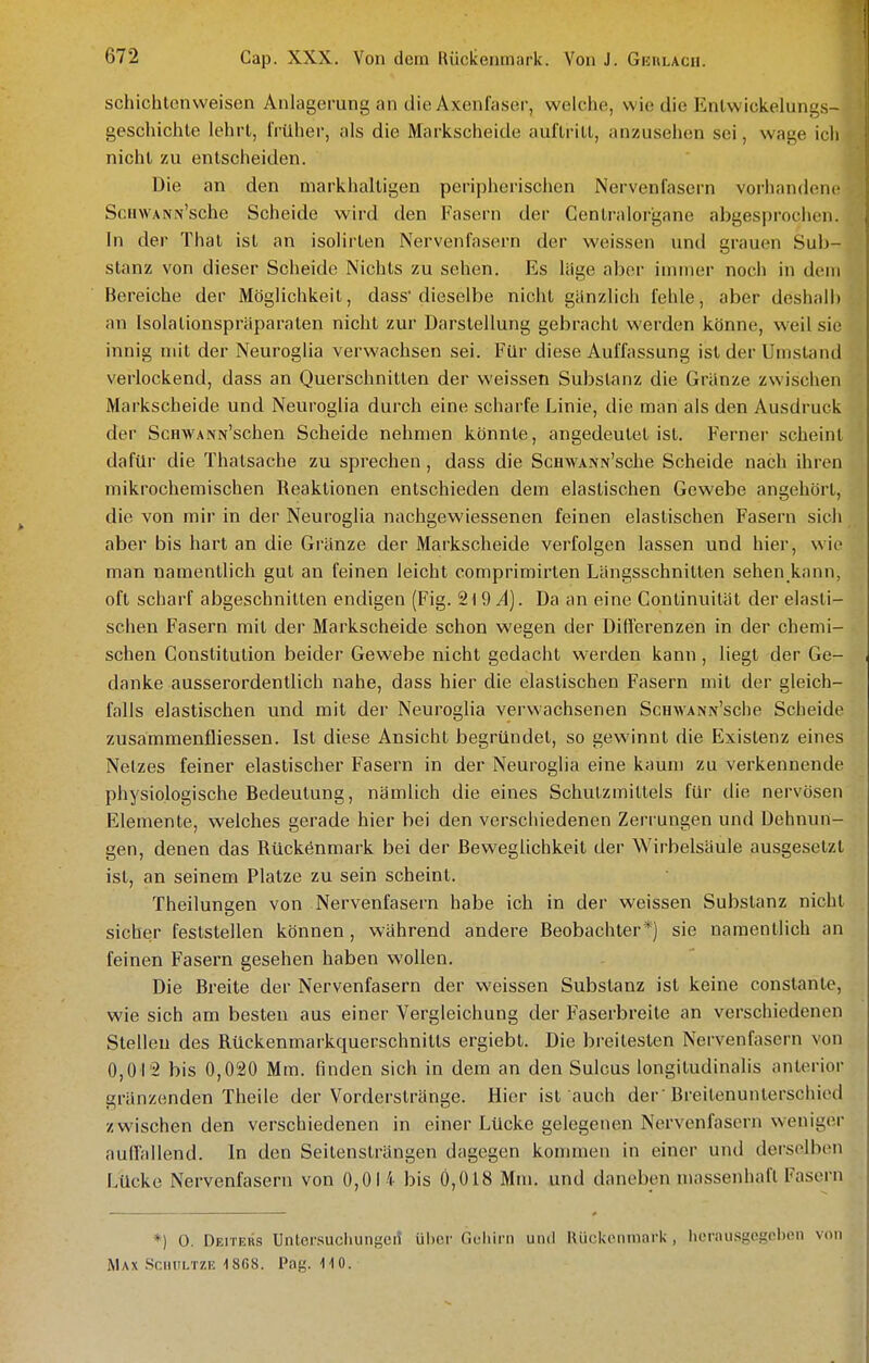 schichtenvveisen Anlagerung an die Axenfasor, welche, wie die Enlwickelungs- geschichle lehrl, Irüher, als die Markscheide auflrill, anzusehen sei, wage ich nicht zu entscheiden. Die an den markhaltigen peripherischen Nervenlasern vorhandene ScHWANN'sche Scheide wird den Fasern der Centraiorgane abgesprochen. In der That ist an isolirten Nervenfasern der weissen und grauen Sub- stanz von dieser Scheide Nichts zu sehen. Es lüge abei- immer noch in dem Bereiche der Möglichkeit, dass dieselbe nicht ganzlich fehle, aber deshalb an Isolationspräparaten nicht zur Darstellung gebracht werden könne, weil sie innig mit der Neuroglia verwachsen sei. Für diese Auffassung ist der Umstand verlockend, dass an Querschnitten der weissen Substanz die Gränze zwischen Markscheide und Neuroglia durch eine scharfe Linie, die man als den Ausdruck der ScHWANN'schen Scheide nehmen könnte, angedeutet ist. Ferner scheint dafür die Thatsache zu sprechen, dass die ScawANN'sche Scheide nach ihren mikrochemischen Reaktionen entschieden dem elastischen Gewebe angehört, die von mir in der Neuroglia nachgewiessenen feinen elastischen Fasern sich aber bis hart an die Gränze der Markscheide verfolgen lassen und hier, wie man namentlich gut an feinen leicht comprimirten Längsschnitten sehen kann, oft scharf abgeschnitten endigen (Fig. 2\9 A). Da an eine Continuilät der elasti- schen Fasern mit der Markscheide schon wegen der Differenzen in der chemi- schen Constitution beider Gewebe nicht gedacht werden kann , liegt der Ge- danke ausserordentlich nahe, dass hier die elastischen Fasern mit der gleich- falls elastischen und mit der Neuroglia verwachsenen ScHAVANN'sche Scheide zusammenfliessen. Ist diese Ansicht begründet, so gewinnt die Existenz eines Netzes feiner elastischer Fasern in der Neuroglia eine kaum zu verkennende physiologische Bedeutung, nämlich die eines Schutzmittels für die nervösen Elemente, welches gerade hier bei den verschiedenen Zerrungen und Dehnun- gen, denen das Rückenmark bei der Beweglichkeit der Wirbelsäule ausgesetzt ist, an seinem Platze zu sein scheint. Theilungen von Nervenfasern habe ich in der weissen Substanz nicht sicher feststellen können, während andere Beobachter*) sie namentlich an feinen Fasern gesehen haben wollen. Die Breite der Nervenfasern der weissen Substanz ist keine constanle, wie sich am besten aus einer Vergleichung der Faserbreile an verschiedenen Stelleu des Rückenmarkquerschnilts ergiebt. Die breitesten Nervenfasern von 0,012 bis 0,020 Mm. finden sich in dem an den Sulcus longitudinalis anterior gränzenden Theile der Vorderstränge. Hier ist auch der  Breitenunterschied zwischen den verschiedenen in einer Lücke gelegenen Nervenfasern weniger auffallend. In den Seitenslrängen dagegen kommen in einer und derselben Lücke Nervenfasern von 0,014 bis 0,018 Mm. und daneben massenhaft Fasern *) 0. Deiters Untersucliiint^en ühur Gehirn und Rückenmark, lierau.sgcgcbcn von Max .Schiiltze ^868. Pag. 110.