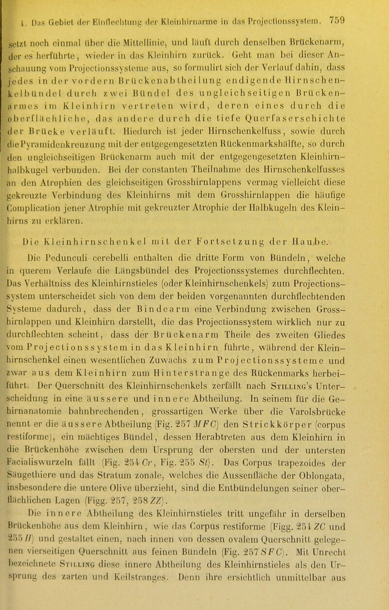 setzt noch einmal ilber die Mittellinie, und iiluft durch denselben BrUckcnann, der OS herführte, wieder in das Kleinhirn zurück. Geht man bei dieser An- scliauung vom Projectionssysterae aus, so formulirt sich der Verlauf dahin, dass jedes in der vordem Brückenabtheilung endigende llirnschen- kelbündcl durch zwei Bündel des ungleichseitigen Brücken- armes im Kleinhirn vertreten wird, deren eines durch die oberflächliche, das andere durch die tiefe Quer f a s e r s ch i ch te der Brücke verläuft. Hiedurch ist jeder liirnschenkelfuss, sowie durch die Pyramidenkreuzung mit der entgegengesetzten Rückenmarkshälfte, so durch den ungleichseitigen Brückenarm auch mit der entgegengesetzten Kleinhirn- halbkugel verbunden. Bei der constanten Theilnahme des Ilirnschenkelfusses an den Atrophien des gleichseitigen Grosshirnlappens vermag vielleicht diese gekreuzte Verbindung des Kleinhirns mit dem Grosshirnlappen die häufige Complication jenei- Atrophie mit gekreuzter Atrophie der Halbkugeln des Klein- liirns zu erklären. Die Kleinhirnschenkel mit der Fortsetzung der HaU/be. Die Pedunculi cerebelli enthalten die dritte Form von Bündeln, welche in querem Verlaufe die Längsbündel des Projectionssystemes durchflechten. Das Verhältniss des Kleinhirnstieles (oder Kleinhirnschenkels) zum Projections- system unterscheidet sich von dem der beiden vorgenannten durchflechtenden Systeme dadurch, dass der Bindearm eine Verbindung zwischen Gross- hirnlappen und Kleinhirn darstellt, die das Projectionssystem wirklich nur zu durchflechten scheint, dass der Brückenarm Theile des zw^eiten Gliedes vom Projectionssystem in das Kleinhirn führte, während der Klein- hirnschenkel einen wesentlichen Zuwachs zum Projectionssysterae und zwar aus dem Kleinhirn zum Hinter stränge des Rückenmarks herbei- führt. Der Querschnitt des Kleinhirnschenkels zerfällt nach Stilling's Unter- scheidung in eine äussere und innere Abtheilung. In seinem für die Ge- hirnanatomie bahnbrechenden, grossartigen Werke über die Varolsbrücke nennt er die äussere Abtheilung (Fig. 257ifFC) den Strickkörper (corpus restiforme), ein mächtiges Bündel, dessen Herabtreten aus dem Kleinhirn in die Brückenhöhe zwischen dem Ursprung der obersten und der untersten Facialiswurzeln fällt (Fig. 254 Cr, Fig. 255 S^j. Das Corpus trapezoides der Säugethiere und das Stratum zonale, welches die Aussenfläche der Oblongata, insbesondere die untere Olive überzieht, sind die Entbündelungen seiner ober- flächlichen Lagen (Figg. 257, 258 ZZ). Die innere Abtheilung des Klciuhirnstieles tritt ungefähr in derselben Brückenhöhe aus dem Kleinhirn, wie das Corpus restiforme (Figg. 254 ZG und 255 U) und gestaltet einen, nach innen von dessen ovalem Querschnitt gelege- nen vierseitigen Querschnitt aus feinen Bündeln (Fig. 257SFC). Mit Unrecht bezeichnete Stilling diese innere Abtheilung des Kleinhirnsticles als den Ur- sprung des zarten und Koilstrangcs. Denn ihre ersichtlich unmittelbar aus