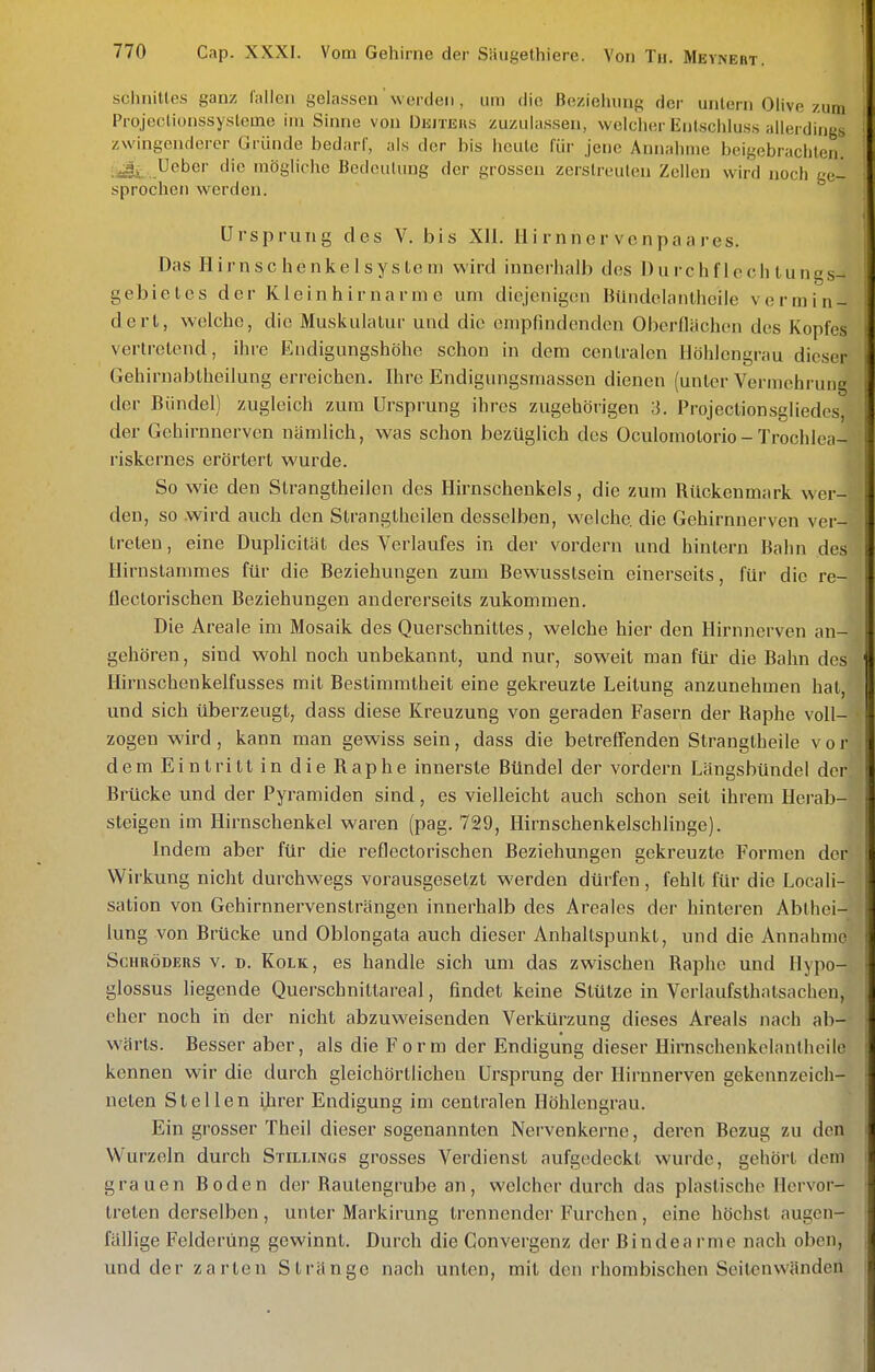 schnitles ganz lallen gelassen werden , um die Beziehung der untern Olive zum Projeotionssysleme im Sinne von Dkiteus zuzulassen, welcher Enlschluss allerdings zwingenderer Gründe bedarf, als der bis heute für jene Annahme beigebrachten. Ueber die mögliche Bedeutung der grossen zerstreuten Zellen wird noch ge- sprochen werden. Ursprung des V. bis XII. Ui rnner venpaa res. Das Hirnschenkelsystem wird innei-halJi des 1) u i- c h f 1 o c h t u n g s- gebieles der Kleinhirnarme um diejenigen Bündclanlhcile vermin- dert, welche, die Muskulatur und die empfindenden Oberflächen des Kopfes vertretend, ihre Endigungshöhe schon in dem cenlralon Höhlengrau dieser Gehirnabiheilung erreichen. Ihre Endigungsmassen dienen (unter Vermchi'ung der Bündel) zugleich zum Ursprung ihres zugehörigen 3. Projeclionsgliedes, der Gehirnnerven nämlich, was schon bezüglich des Oculomotorio-Trochlea- riskernes erörtert wurde. So wie den Strangtheilen des Hirnschenkels, die zum Rlickenmark wer- den, so .wird auch den Strangtheilen desselben, welche, die Gehirnnerven ver- treten , eine Duplicität des Verlaufes in der vordem und hintern Bahn des Hirnslammes für die Beziehungen zum Bewusstsein einerseits, für die re- flectorischen Beziehungen andererseits zukommen. Die Areale im Mosaik des Querschnittes, welche hier den Hirnnerven an- gehören, sind wohl noch unbekannt, und nur, soweit man für die Bahn des Hirnschenkelfusses mit Bestimmtheit eine gekreuzte Leitung anzunehmen hat, und sich überzeugt, dass diese Kreuzung von geraden Fasern der Haphe voll- zogen wird, kann man gewiss sein, dass die betreffenden Stranglheile vor dem Eintritt in die Raphe innerste Bündel der vordem Längsbündel der Brücke und der Pyramiden sind, es vielleicht auch schon seit ihrem Herab- steigen im Hirnschenkel waren (pag. 729, Hirnschenkelschlinge). Indem aber für die reflectorischen Beziehungen gekreuzte Formen der Wirkung nicht durchwegs vorausgesetzt werden dürfen, fehlt für die Locaii- sation von Gehirnnervenslrängen innerhalb des Areales der hinteren Abthei- lung von Brücke und Oblongata auch dieser Anhaltspunkt, und die Annahme Schröders v. d. Kolk, es handle sich um das zwischen Raphe und Hypo- glossus liegende Querschnittareal, findet keine Stütze in Verlaufsthatsachen, eher noch in der nicht abzuweisenden Verkürzung dieses Areals nach ab- wärts. Besser aber, als die Form der Endigung dieser Hirnschenkelanlheile kennen wir die durch gleichörtlichen Ursprung der Hirnnerven gekennzeich- neten Stellen iirer Endigung im centralen Höhlengrau. Ein grosser Theil dieser sogenannten Nervenkerne, deren Bezug zu den Wurzeln durch SrauNGs grosses Verdienst aufgedeckt wurde, gehört dem grauen Boden de)-Raulengrube an, welcher durch das plastische Hervor- treten derselben, unter Mark!rung trennender Furchen, eine höchst augen- fällige Felderüng gewinnt. Durch die Convergenz der Rindearme nach oben, und der zarten Stränge nach unten, mit den rhombischen Seitenwändeii