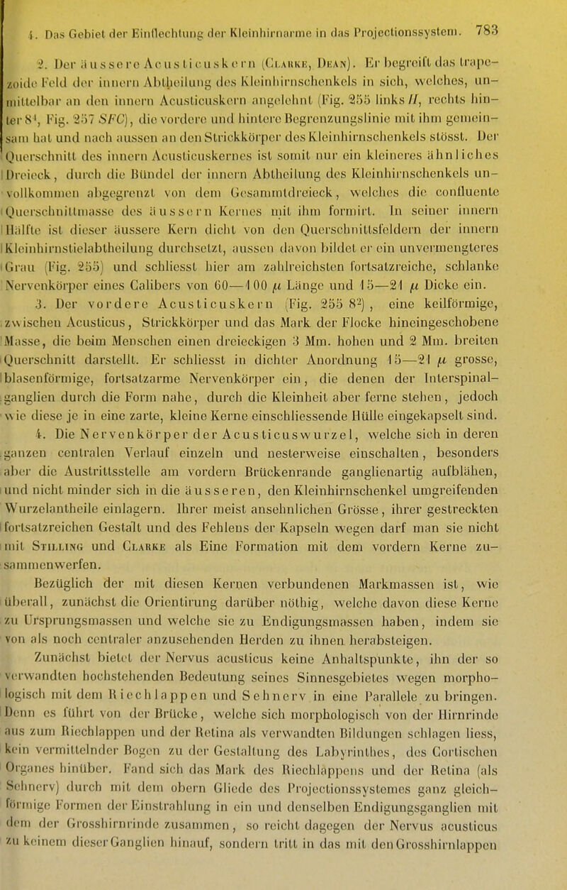 •2. Der ii u s s e re A c u s l i c u s k c. r n (Ckakku, Dean) . Er begreift das Irapc- ■unde Feld der innorn Ablbeiiung des Kleinliii-nschonkels in sich, welches, un- luitlelbar an den innern Acusticiiskcrn angelehnt (Fig. 255 links//, rechts hin- ter 8', Fig. 257 SFC), die vordere und hintere Begrenzungslinie mit ihm gemein- sam hat und nach aussen an den Strickkörper des Kleinhirnschenkels stösst. Der Querschnitt des innern Acusticuskernes ist somit nur ein kleineres ähnliches IDroieck, durch die Bündel der innern Abtheilung des Kleinhirnschenkels un- vollkommen abgegrenzt von dem Gesammtdreieck, welches die conüuente (Querscbnittmasse des äussern Kernes mit ihm formirt. In seiner innern I Hälfte ist dieser äussere Kern dicht von den Querschnittsfeldern der imiern IKleinhirnslielabtheilung durchsetzt, aussen davon bildet ei'ein unvermengteres iGrau (Fig. 255) und schliesst hier am zahlreichsten forlsatzreiche, schlanke Nervenkörper eines Cahbers von CO—100 f.i Länge und 15—21 f.i Dicke ein. 3. Der vordere Acusticuskern (Fig. 255 82), eine keilförmige, .zwischen Acuslicus, Strickkörper und das Mark der Flocke hineingeschobene 'Masse, die beim Menschen einen dreieckigen 3 Mm. hohen und 2 Mm. breiten I Querschnitt darstellt. Er schliesst in dichter Anordnung 15—21 grosse, Iblasenförmige, fortsatzarrae Nervenkörper ein, die denen der biterspinal- ganglien durch die Form nahe, durch die Kleinheil aber ferne stehen, jedoch wie diese je in eine zarte, kleine Kerne einschliessende Hülle eingekapselt sind. i. Die Nervenkörper der Acusticuswurzel, welche sich in deren .ganzen centralen Verlauf einzeln und nesterweise einschalten, besonders aber die Austriltsstelle am vordem Brückenrande ganghenartig aufblähen, lund nicht minder sich in die äusseren, den Kleinhirnschenkel umgreifenden Wurzelantheile einlagern. Ihrer raeist ansehnlichen Grösse, ihrer gestreckten I forlsatzreichen Gestalt und des Fehlens der Kapseln wegen darf man sie nicht imit Stilling und Clarke als Eine Formation mit dem vordem Kerne zu- sammenwerfen. Bezüglich der mit diesen Kernen verbundenen Markmassen ist, wie Iüberall, zunächst die Orientirung darüber nöthig, welche davon diese Kerne izu Ursprungsmassen und welche sie zu Endigungsmassen haben, indem sie von als noch centraler anzusehenden Herden zu ihnen herabsteigen. Zunächst bietet der Nervus aeusticus keine Anhaltspunkte, ihn der so ' verwandten hochstehenden Bedeutung seines Sinnesgebietes wegen morpho- I logisch mit dem Riechlappcn und Sehnerv in eine Parallele zu bringen. IDenn es führt von der Brücke, welche sich morphologisch von der Hirnrinde aus zum Riechlappen und der Retina als verwandten Bildungen schlagen Hess, kein vermittelnder Bogen zu der Gestaltung des Labyrinthes, des Gorlischen Orgfuies hinüber. Fand sich das Mark des Riechlappens und der Retina (als Sehnerv) durch mit dem obern Gliede des Prqjeetionssystemes ganz gleich- förmige Formen der Einstrahlung in ein und denselben Endigungsganglien mit dem der Grosshirnrinde zusammen, so reicht dagegen der Nervus aeusticus zu keinem dieser Ganglien hinauf, sondei n tritt in das mit den Grosshirnlappen