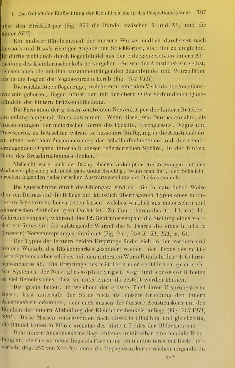 Uber den Strickkörper (Fig. 257 die Bündel zwischen X und , und die hinter SFC). Ein anderer Bündelnntheil der äussern Wurzel endlich durchsetzt nach Ci.arke's und Dean's richtiger Angabe den Strickkörper, statt ihn zu umgürten. Er dürfte wohl auch durch Bogenbündel aus der entgegengesetzten innern Ab- iheilung des Kleinhirnschenkels hervorgehen. So wie der Acusticuskern selbst, reichen auch die mit ihm zusammenhängenden Bogenbündel und Wurzelfäden ibis in die Region der Vaguswurzeln herab (Fig. 257 VIII). Die reichhaltigen Bogenzüge, welche zum centralen Verlaufe der Acusticus- «wurzeln gehören, liegen hinter den mit der obern Olive verbundenen Quer- bündeln der hintern Brückenablheilung. Die Formation der grossen zerstreuten Nervenkörper der hintern Brücken- lablheilung hängt mit ihnen zusammen. Wenn diese, wie Deiters annahm, als 'Ausstreuungen der motorischen Kerne des Facialis, Hypoglossus , Vagus und 'Accessorius zu betrachten wären, so Hesse ihre Einfügung in die Acusticusbahn lan einen centralen Zusammenhang der schallaufnehmenden und der schall- erzeugenden Organe innerhalb dieser reflectorischen Sphäre, in der hinlern Bahn des Grosshirnstammes denken. Vielleicht wäre auch der Bezug ebenso verknüpfter Ausstreuungen auf den lAbducens physiologisch nicht ganz undurchsichtig, wenn man der, den Schaliein- .drücken folgenden reflectorischen Auswärtswendung des Blickes gedenkt. Die Querschnitte durch die Oblongata sind es, die in natürlicher Weise den von Deiters auf die Brücke nur künstlich übertragenen Typus eines mitt- leren Systemes hervortreten lassen, welches wirklich aus motorischen und sensorischen Antheilen gemischt ist. Zu ihm gehören das 9., 10. und 11. Gehirnnervenpaar, während das 12. Gehirnnervenpaar die Stellung eines vor- deren (inneren), die aufsteigende Wurzel des 5. Paares die eines hintern (äussern) Nervenursprunges einnimmt (Fig. 257, 258 X, XI, XII, S, G). Der Typus der letztern beiden Ursprünge findet sich in den vordem und hinlern Wurzeln des Rückenmarkes gesondert wieder, der Typus des mitt- lem Systemes aber schliesst mit den untersten Wurzelbündeln des 11. Gehirn- nervenpaares ab. Die Ursprünge des mittlem oder seitlichen gemiscIl- ten Systemes, der Nervi glossopharyngei. vagi und accessorii bieten so viel Gemeinsames, dass sie unter einem dargestellt werden können. Der graue Boden, in welchem der grössle Theil ihrer Ursprungskerne lagert, lässt unterhalb der Striae noch als äussere Erhebung den innern Acusticuskern erkennen, dem nach aussen der äussere Acusticuskern mit den Bündeln der innern Abtheilung des Kleinhirnschenkels anliegt (Fig. 257 VIII. •S'FC). Diese Massen verschwinden nach abwärts allmiihlig und gleichzeitig, die Bündel laufen in Fibrae arcuatae des hintern Feldes der Oblongata aus. Dem innern Acusticuskerne liegt anfangs unmittelbar eine mediale Erhe- bung an, die Ci.arke neuerdings als Fasciculus (eminentia) leres mit Reclil her- vorhebt (Fig. 257 von —X), denn die Ilypoglossuskerne reichen nirgends bis ÖO *