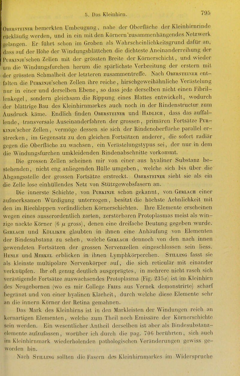 OitKKSTKiNKR bemorklon Umbcugung, nahe clor Ohcrdachc der KIcinhirnrinde rückläufig werden, und in ein mil den Körnern'zusammenhängendes Nclzwci'k gelangen. Er führt schon im Groben als Wahrscheinlichkcilsgrund dafür an, dnss auf der Höhe der Windungsblättchen die dichteste Aneinanderreihung der Pi iiKiNJE'schen Zellen mit der grössten Breite der Körnerschicht, und wieder um die Windungsfurchen herum die spärlichste Verbreitung der erstem mit (der grössten Schraalhcit der letzteren zusammentreffe. Nach Obehsteinur ent- falten die PuRKiNJß'schen Zellen ihre reiche, hirschgeweihähnliche Verästelung nur in einer und derselben Ebene, so dass jede derselben nicht einen Fibril- lonkegel, sondern gleichsam die Rippung eines Blattes entwickelt, wodurch der blättrige Bau des Kleinhirnmarkes auch noch in der Rindenstructur zum Ausdruck käme. Endlich finden Obersteiner und Hadlich, dass das auffal- lende, transversale Auseinanderfahren der grossen, primären Fortsätze Pur- KiNjE'scher Zellen, vermöge dessen sie sich der Rindenoberfläche parallel er- strecken, im Gegensatz zu den gleichen Fortsätzen anderer, die sofort radiär gegen die Oberfläche zu wachsen, ein Verästelungstypus sei, der nur in dem die Windungsfurchen umkleidenden Rindenabschnitte vorkommt. Die grossen Zellen scheinen mir von einer aus hyaliner Substanz be- stehenden, nicht eng anhegenden Hülle umgeben, welche sich bis über die Absanssstelle der grossen Fortsätze erstreckt. Obersteiner sieht sie als ein die Zelle lose einhüllendes Netz von Stützgewebsfasern an. Die innerste Schichte, von Purkinje schon gekannt, von Gerlach einer aufmerksamen Würdigung unterzogen, besitzt die höchste Aehnlichkeit mit den im Riechlappen vorfindiichen Körnerschichten. Ihre Elemente erscheinen wegen eines ausserordenthch zarten, zerstörbaren Protoplasmas meist als win- zige nackte Körner (6 fj, gross), denen eine dreifache Deutung gegeben wurde. Gf.rlacii und Kölliker glaubten in ihnen eine Anhäufung von Elementen der Bindesubstanz zu sehen, welche Gerlach dennoch von den nach innen gewendeten Forlsätzen der grossen Nervenzellen eingeschlossen sein liess. Henle und Merkel erblicken in ihnen Lymphkörperchen. Stilling fasst sie als kleinste multipolare Norvenkörper auf, die sich reticulär mit einander verknüpfen. Ihr oft genug deutlich ausgeprägtes, in mehrere nicht rasch sich verästigendo Fortsätze auswachsendes Protoplasma (Fig. 235e) ist im Kleinhirn des Neugebornen (wo es mir College Fries aus Vernek demonstrirtc) scharf begränzt und von einer hyalinen Klarheit, durch welche diese Elemente sehr an die Innern Körner der Retina gemahnen. Das Mark des Kleinhirns ist in den Markleisten der Windungen reich an kernartigen Elementen, welche zum Theil noch Emissäre der Körnerschichte sein werden. Ein v^'csentlicher Anthcil derselben ist aber als nindesubslanz- clemonte aufzufassen, worüber ich durch die pag. 70() berührten, sich auch im Kloinhirninark wiederholenden pathologischen Veränderungen gewiss ge- worden bin. Nach Stilling sollten die Fasern dos Kloinhirnniarkos im Widerspruche