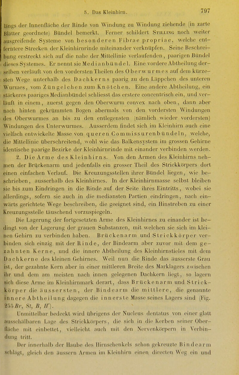 liings der Innenfläche der Rinde von Windung zu Windung ziehende (in zarte BUilter geordnete) Bündel bemerkt. Ferner schildert Stilling noch weiter ausgreifende Systeme von besonderen Fibrao proprine, welche ent- IVrntere Strecken der Kleinhirnrindc miloinandcr verknüpfen. Seine Beschrei- bung erstreckt sich auf die nahe der Millellinio vorlaufenden, paarigen Bündel dieses Systemes. Er nennt sie Median b ü nd e 1. Eine vordere Abtheilung der- selben verliiuft von den vordersten Theilen des Oberwurmes auf dem kürze- sten Wege unterhalb des Dachkerns paarig zu den Läppchen des unteren Wurmes, vom Züngelchen zum Knötchen. Eine andei'e Abtheilung, ein stärkeres paariges Medianbündel schliesst das erstere concentrisch ein, und ver- läuft in einem, zuerst gegen den Oberwurm convex nach oben, dann aber nach hinten gekrümmten Bogen abermals von den vordersten Windungen des Oberwurmes an bis zu den entlegensten (nämlich wieder vordersten) Windungen des Unterwurmes. Ausserdem findet sich im Kleinhirn auch eine vielfach entwickelte Masse von queren C om uiissurenbündein, welche, die MitteUinie überschreitend, wohl wie das Balkensystem im grossen Gehirne identische paarige Bezirke der Kleinhirnrinde mit einander verbinden werden. 2. Die Arme des Kleinhirns. Von den Armen des Kleinhirns neh- men der Brückenarm und jedenfalls ein grosser Theil des Strickkörpers dort einen einfachen Verlauf. Die Kreuzungsstellen ihrer Bündel liegen, wie be- schrieben , ausserhalb des Kleinhirnes. In der Kleinhirnmasse selbst bleiben sie bis zum Eindringen in die Rinde auf der Seite ihres Eintritts, wobei sie allerdings, sofern sie auch in die rnediansten Partien eindringen, nach ein- wärts gerichtete Wege beschreiben, die geeignet sind, ein Hinstreben zu einer Kreuzungsstelle täuschend vorzuspiegeln. Die Lagerung der fortgesetzten Arme des Kleinhirnes zu einander ist be- dingt von der Lagerung der grauen Substanzen, mit welchen sie sich im klei- nen Gehirn zu verbinden haben. Brückenarm und Strickkörper ver- binden sich einzig mit der Rinde, der Bindearm aber zuvor n)it dem ge- zahnten Kerne, und die innere Abtheilung des Kleinhirnstieles mit dem Dachkerne des kleinen Gehirnes. Weil nun die Rinde das äusserste Grau ist, der gezahnte Kern aber in einer mittleren Breite des Marklagers zwischen ihr und dem am meisten nach innen gelegenen Dachkern liegt, so lagern sich diese Arme im Kleinhirnmark derart, dass Brückenarm und Strick- kürper die äussersten, der Bindearm die mittlere, die genannte innere Abtheilung dagegen die innerste Masse seines Lagers sind (Fig. %'.)lyBr, St., II'). Unmittelbar bedeckt wird übrigens der Nucleus dentalus von einer glatt ausscliälbar(!n Lage des Strickkörpers, die sich in die Kerben seiner Ober- fläche mit einbettet, vielleicht auch mit den Nervenkörpern in Verbin- dung tritt. Der innerhalb der IIaul)e des Ilirnschonkels schon gekreuzte Bindearm schlägt, gleich den äussern Armen im Kleinhirn einen direclcn Wc^g ein und