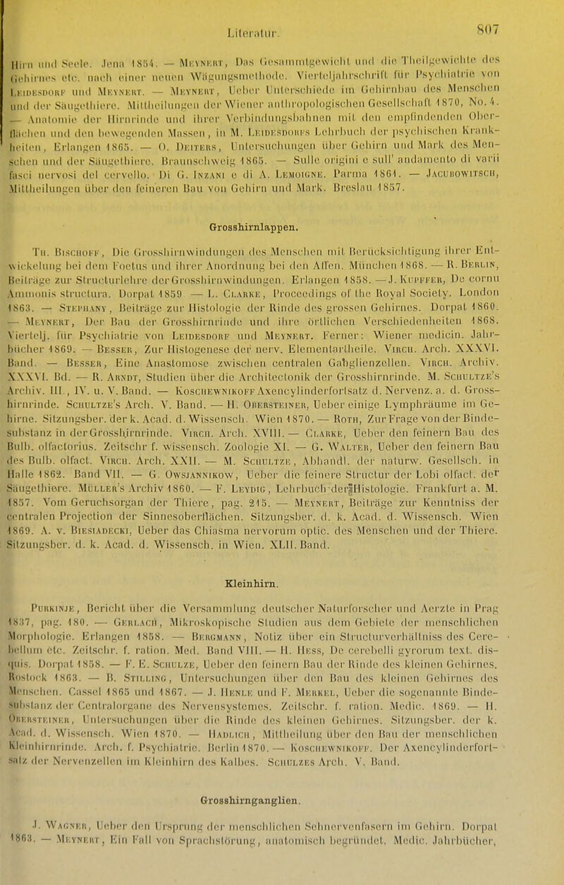 Mim iiiul S(!ok'. .k-na isn/i. — Mioynkut, Das (ii'saiimilg(!\viclit, und die'I lK-il.^owiflilc des (icliinios otc. nach einer nciicii Wäg^lngsm('lllO(k^. Viertoljalirschrilt für Psychiatrie von I.KiDEsnorii' und Mkvnkiit. — iMkyneut, Uei)or lInl('i'S(;liiede im C.ohirniiau des Mensclien und der Siuigelhiere. MillhoihMis^eii iler Wiener anlhr()|)oh)gisclien Gesellscliaa 1870, No. . Anatomie der lliriiiiiule und ilirer Verbin(lungsl)ahnen mit den eniplindenden Oi)er- Hachon und den bewegenden Massen, in M. Lr.innsDoiu's Lehri)ueh der psyeiiischen Ki-ink- heilen, lirlansen 1805. — O. Dimiius, llidersucliungen über Geliirn und Mark des Mcn- sciieii und der Siiugelhiere. Braunscliweig 1865. — Sülle origini e sali' andamenlo di varii fasci iiervosi del cervello. Di C. Inzani e di A. Lemoiünh. Parma ISGI. — .lAcuiiownscii, Millheilungen über den Feineren Bau von Gehirn und Mark. Breskui 1807. Grosshirnlappen. Tu. BisciioKK, Die (irossliirnwindnngen des Menschen mit lierücksichtigung ihrer Ent- wickehmg bei dem l'oelus imd ihrer Anordnung bei den Allen. München 1 868. — R. Bkhlin, Beilrage zur SlrucUirhdire der Grossiurnvvindungcn. Erlangen 1858. —.1. Kui'ffeh, De cornn Ammonis .structura. Dorpal 1859 — L. Clahke, Proceedings of Lhe Royal Sociely. Londor» 1863. — Stei'manv , Beilräge zur Histologie der Rinde des grossen Gcliirnes. Dorpat 1860. — .Mi:yni;kt, Der Bau der Grosshirnrinde und ihre örtlichen Verschiedenheiten 1868. Vierlelj. für Psychiatric von Leidesdorf und Mevnert. Ferner: Wiener medicin. Jahr- bücher 1869. ~ Besser, Zur Ilistogcnesc der nerv. Elcmentartheilc. Vircu. Arcb. XXWl. Banil. — Besser, Eine Anastomose zwischen centralen Gabglienzellen. Virch. Archiv. X.XXVI. Bd. — R. Arndt, Studien ühei' die Archileclonik der Grosshirnrinde. M. Scuultze's Archiv. III., IV. u. V.Band. — Kosciiewnikoff AxencylindcrI'orlsatz d. Nervenz. a. d. Gross- liN iii-inde. Scuultze's Arch. V. Band. —H. Orersteiner, Ueber einige Lymphräume im Ge- hirne. Sitzungsber. der k. Acad. d. Wissensch. Wien 1870.— Roth, ZnrFragc von dei'Biinle- snbstanz in derGrosshii'nrinde. Vircu. Arcb. XVIll.— Ci.arke, Ucher den feinern Bau des Bull), ollaclorius. Zeitscbr f. wissensch. Zoologie XL — G. Walter, Ueber den leinern Bau des Bull), olfact. Vircu. Arch. XXll. — M. Scuultze , Abhandl. der nalurw. Gesell.sch. in Halle 1862. Band VII. — G. Owsjannikow, Ueber die feinere Structur der Lobi olfacl. der Säugethiore. Müller's Archiv 1860. —F. Leydig , Lclirbuch-der|i-]istologie. Frankfurt a. M. 1857. Vom Geruclisorgan der Thiere, pag. 215. — Meynert, Beiträge zur Kennlniss der centralen Projection der Sinnosoberilächen. Sitzungsber. d. k. Acad. d. Wissensch. Wien 1869. .\. v. BiEsiADECKi, Uebci' das Chiasma nervorum optic. des Menschen und der Thiere. Sitzungsber. d. k. Acad. d. VVisscnsch. in Wien. XLll.Band. Kleinhirn. Purkinje, Bericht über die Versammlung deutschei'Naturforscher und A(!izle in Prag 1837, pag. ■180. — GERLAcrt, Mikroskopische Studien aus dem Gebiete dci' menschlichen Morphologie. Erlangen 1858. — Bergmann, Notiz über ein StrnclurvorhäKniss des Cere- l)(!llum etc. Zeilschi', f. ratiori. Med. Band VllL— IL Hess, De cerebelli gyr-orum tcxt. dis- (|nis. Dorpat 1858. — F. E. Schulze, Ueber den feinern Bau der Rinde des kleinen Gehirnes. Rostock 1863. — B. Stillinc, Untersuchungen über den Bau iles kleinen Gehiriuis des Menschen. Ca.ssel 1865 und 1867. — .1. Henlk und \-. Merkel, Ueber die sogenannte Binde- suhslanz der Ccntr'alorgane des Nervensystemes. Zeilschr. f. ralion. Medic. 186Ü. — II. OitER.sTKiNER, Untersuchungen über die Rinde dos kleinen Gehii'nes. Sitzungsber. d(!r k. Acad. d. Wissenscii. Wien 1870. — Hadi.ich , Millheilung übei'den Bau der menschlichen Kleinhirnrinde. Ai'ch. f. PsychiaU'ie, Berlin 1870.— Kosciiewnikoff. Der Axoncylindcrforl- salz <\i\v Nervenzellen im Kleinhirn des Kalbes. Sciuilzes Arcb. V. Band. Grosshirnganglien. .1. Wagner, Ueber den Ursprung tier inenschliclKMi SelmervcMil'asern im (iehirii. Dorpal 1863. — Meynert, Ein Fall von Sprachstörung, anatomisch begrüiulet. Medic. Jahrbücher,