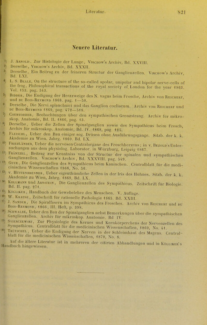 Neuere Liicrsitur. I ,1. Arnold, Zur Histologie der Lunge, Viiiciiow's Arcliiv, IM. XWlil. 2) Derselbe, ViKcimw's Archiv, Bd. XXXII. »1 Derselbe, Ein Beilrag zu der feineren SIruclur dei'Gatigiienzollcn. Viiiciiovv's Archiv, Bd. LXI. I L. S. BKAI.E, Ou Ihe struciure ol' Ihe so-cailed apolar, unipolai' aiid bii)olar ncrve-colls ol Ihe trog. Philosophical Iransaclions of the royal socicly o[ London Ibr Ihc year 1863 Vol. 153. pag. ö'i3. 5j BiDDEit, Die Endigung der Herzzweige des N. vagus beim Frosche, Archiv von Reicueht und DU Bois-Reymond 1868. pag. 1—50. '  Derselbe, Die Nervi splanchnici und das Ganglion coeliacum. Archiv von Reicueut und DU Bois-Reymond 1869, pag. 472—518. CouiivoisiEK, Beobachtungen über den sympathischen Grenzstrang. Archiv für mikro- skop. Anatomie, Bd. II. 1866, pag. 13. S) Derselbe, Ueber die Zellen der Spinalganglien sowie des Sympathicus beim l'rosch Archiv für mikroskop. Anatomie, Bd. IV. 1868, pag 125. 9j Kleischl, Ueber den Bau einiger sog. Drüsen ohne Ausl'ührungsgänge. Sitzb der k k Akademie zu Wien. Jahrg. 1869. Bd. LX. '0.1 FiuEDt.vNDER, Ucber die nervösen Centraiorgane des Froschhcrzens ; in v. Bezold's Unter- suchungen aus dem physiolog. Laboralor. in WUrzburg, Leipzig 1S67.  FnÄNTZEL, Beitrag zur Kenntniss von der Structur der spinalen und sympathischen f.anglienzellen. Virchow's Archiv, Bd. XXXVIII. pag. 549. '^j GuYE Die Ganglienzellen des Sympathicus beim Kaninchen. Cenlralblatt für die medi- cmischen Wissenschaften 1866, No. 56. '3) v. HüTTENiiRENNER, Ueber eigenthümliche Zellen in der Iris des Huhnes Sitzb der k k Akademie zu Wien, Jahrg. 1869, Bd. LX. ' ' ' n KoLi MANN und Arnstein, Die Ganglienzellen des Sympathicus. Zeitschrift für Biologie Bd. II. pag. 271. ^ '5) Koi.MKER, Handbuch der Gewebelehre des Menschen. V. Auflage. •6) W. Krause, Zeitschrift für rationelle Pathologie 1865. Bd. XXIII. ') .1. -Sander, Die Spiralfasern im Sympathicus des Frosches. Archiv von Reichert und du Bois-Reymond, 1866, HI. Heft, p. 398. 18) Scti^ AiKE, Ueber den Bau der Spinalganglicn nebst Bemerkungen über die sympathischen Ganglienzellen. Archiv für mikroskop. Anatomie. Bd IV. •9) Svierczewski, Zur Physiologie des Kernes und Kernkörperchens der Nervenzellen dos Sympathicus. Centraiblatt für die medicinischcn Wissenschaften, 1869, No. 41. • ) TRi^TsciiEL Ueber die Endigung der Nerven in der Schleimhaut des Magens. Central- hlalt tur die medicinischen Wissenschaften, 1870, No. 8. Auf die ältere Literatur ist in mehreren der citirten Abhandlungen und in Kölliker's Handbuch hingewiesen.