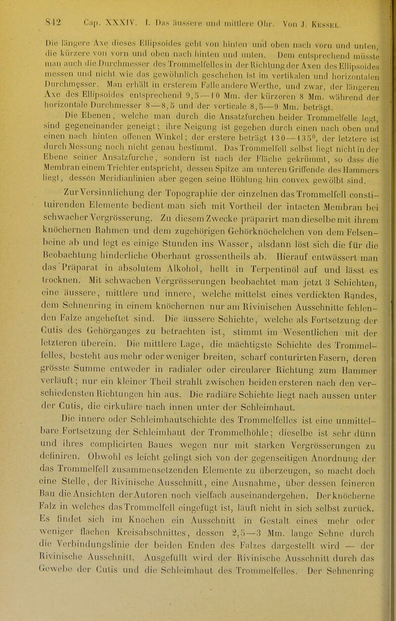 Die läiiycro Axci dieses Eilipsoides i^eUl von liiulen und oben nacii vorn und unlcii, die kürzere von vorn und oben nach liinlcn und unlen. Dem cnlspreclieinJ mü.ssic man aucli die Durchuie.sscr de.s Troniniell'ellosin derUiclilunt^der Axeii des Iilhp.soides messen uikJ niclit wie das gewüluilich geschehen isl im vertikalen und horizontaifii Durchmesser. Man erhält in erstcreni Falle andere Werthc, und zwar, der längeren Axe des Ellipsoides entsprechend 9,5 — 10 Mm. der kürzeren 8 Mm. während der horizontale Durchmesser 8 — 8,5 und der vcrticale 8,5—9 Mm. beträgt. Die Ebenen, welche man durch die Ansatzfurchen beider Trommelfelle legt, sind gegeneinander geneigt; ihre Neigung isl gegeben durch einen nach oben und einen nacli hinton oHencn Winkel; der erstere beträgt 130 —13 5^ der letztere isl durch Messung noch nicht genau bestimmt. Das Trommelfell selbst liegt nicht in der Ebene seiner Ansalzfurche, sondern ist nach der Fläche gekrümmt, so dass die Membran einem Trichter entspricht, dessen Spitze am unteren Grillende des Hammers liegt, dessön Meridianlinien aber gegen seine Höhlung hin convex gewölbt sind. ZurVersinnlichung der Topographie der einzelnen das Trommelfell consti- liiironden Eienienlo bedient man sich mit Vortheil der inlacten Membran bei schwacher Vergrösserung. Zu diesem Zwecke präparirt man dieselbe mit ihrem knöchernen Rahmen und dem zugehörigen Gehörknöchelchen von dem Felsen- beine ab und legt es einige Stunden ins Wasser, alsdann löst sich die für die Beobachtung hinderliche Oberhaut grossentheils ab. Hierauf entwässert man das Präparat in absolutem Alkohol, hellt in Terpentinöl auf und lltsst es trocknen. Mit schwachen Vergrösserungen beobachtet man jetzt 3 Schichten, eine äussei-e, mittlere und innere, welche mittelst eines verdickten Rgndes, dem Sehneni-ing in einem knöchernen nur am Rivinischen Ausschnitte fehlen- den Falze angeheftet sind. Die äussere Schichte, welche als Fortsetzung der Cutis des Gehörganges zu betrachten ist, stimmt im Wesentlichen mit der letzteren iU3erein. Die mittlere Lage, die mächtigste Schichte des Trommel- felles, besteht aus mehr oder weniger breiten, scharf conturirten Fasern, deren grössle Summe entweder in radialer oder circularer Richtung zum Hammer verläuft; nur ein kleiner Theil strahlt zwischen beiden ersteren nach den ver- schiedensten Richtungen hin aus. Die radiäre Schichte liegt nach aussen unter der Cutis, die cirkuläre nach innen unter der Schleimhaut. Die innere oder Schleimhautschichte des Trommelfelles ist eine unmittel- bare Fortsetzung der Schleimhaut der Trommelhöhle; dieselbe ist sehr dünn und ihres complicirten Baues wegen nur mit starken Vergrösserungen zu deliniren. Obwohl es leicht gelingt sich von der gegenseitigen Anordnung der das Trommelfell zusammensetzenden Elemente zu überzeugen, so macht doch eine Stelle, der Rivinische Ausschnitt, eine Ausnahme, Uber dessen feineren Bau die Ansichten derAutoren noch vielfach auseinandergehen. Der knöcherne Falz in welches dasTronnnelfell eingefügt ist, läuft nicht in sich selbst zurück. Es findet sich im Knochen ein Ausschnitt in Gc^slalt eines mehr oder weniger flachen Kreisabschnittes, dessen 2,.'3 —3 Mm. lange Sehne durch die Verbindungslinie der beiden Enden tles Falzes dargestellt wird — der Rivinische Ausschnitt. Ausgefüllt wird der Rivinische Ausschnitt durch das Gewebe der Cutis und die Schleimhaut des Tronunelfelles. Der Sohnenring