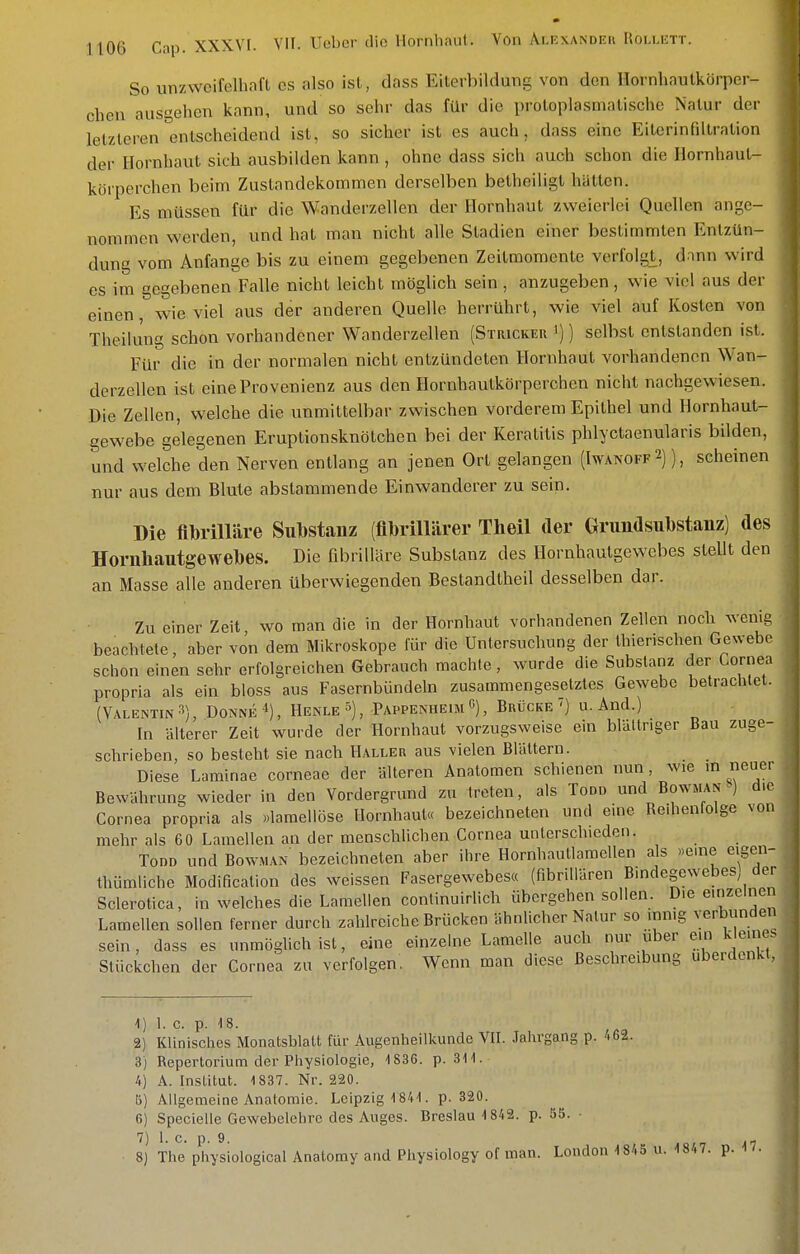 So unzwcifelhafl es also isl, dass Eilerbildung von den Hornliaulkörper- cben ausgehen kann, und so sehr das für die proloplasmalische Natur der letzteren entscheidend isl, so sicher ist es auch, dass eine Eilerinfillralion der Hornhaut sich ausbilden kann , ohne dass sich auch schon die Hornhaul- körperchen beim Zustandekommen derselben betheiligt hallen. Es müssen für die Wanderzellen der Hornhaut zweierlei Quellen ange- nommen werden, und hat man nicht alle Stadien einer bestimmten Entzün- dung vom Anfange bis zu einem gegebenen Zeitmomente verfolgt, dann wird es im gegebenen Falle nicht leicht möglich sein , anzugeben, wie viel aus der einen, wieviel aus der anderen Quelle herrührt, wie viel auf Kosten von TheiUing schon vorhandener Wanderzellen (Stricker ')) selbst entstanden ist. Für die in der normalen nicht entzündeten Hornhaut vorhandenen Wan- derzellen ist eine Provenienz aus den Hornhautkörperchen nicht nachgewiesen. Die Zellen, welche die unmittelbar zwischen vorderem Epithel und Hornhaut- gewebe gelegenen Eruptionsknötchen bei der Keratitis phlyctaenularis bilden, und welche den Nerven entlang an jenen Ort gelangen (Iwanoff 2)), scheinen nur aus dem Blute abslammende Einwanderer zu sein. Die flbrilläre Substanz (flbrillärer Theil der Grundsubstanz) des Hornhautgewebes. Die fibrilläre Substanz des Hornhautgewebes steUt den an Masse alle anderen überwiegenden Bestandtheil desselben dar. Zu einer Zeit wo man die in der Hornhaut vorhandenen Zellen noch wenig beachtele, aber von dem Mikroskope für die Untersuchung der Ihierischen Gewebe sclion einen sehr erfolgreichen Gebrauch machte, wurde die Substanz der Cornea propria als ein bloss aus Fasernbündeln zusammengesetztes Gewebe betrachtet. (Valentin3), Donne^), Henle^), PappenheimC), Brücke ') u. And.) In älterer Zeit wurde der Hornhaut vorzugsweise ein blältriger Bau zuge- schrieben, so besteht sie nach Haller aus vielen Blättern. Diese Laminae corneae der älteren Anatomen schienen nun, wie m neuer Bewährung wieder in den Vordergrund zu treten, als Todd und Bowman ) d.e Cornea propria als »laraellöse Hornhaut« bezeichneten und eme Redienlolge von mehr als 60 Laraellen an der menschlichen Cornea unterschieden. Todd und Bowman bezeichneten aber ihre Hornhautlaraellen als »eme eigen- thüraliche Modificalion des weissen Fasergewebesa (fibrillären Bindegewebes der Sclerotica, in welches die Laraellen continuirlich übergehen sollen. Die einzelnen Lamellen sollen ferner durch zahlreiche Brücken ähnlicher Natur so mmg verbunden sein, dass es unmöglich ist, eine einzelne Lamelle auch nur über em keines Stückchen der Cornea zu verfolgen. Wenn man diese Beschreibung uberdenkt, 1) L c. p. 18. 2) Klinisches Monatsblatt für Augenheilkunde VII. Jahrgang p. 462. 3) Repertorium der Physiologie, 1836. p. 311. 4) A. Institut. 1837. Nr. 220. B) Allgemeine Anatomie. Leipzig 1841. p. 320. 6) Specielle Gewebelehre des Auges. Breslau 1842. p. 55. ■ 7 J I.e. p. 9 8) The physiological Anatomy and Physiology of man. London 1845 u. 1847. p. 17.