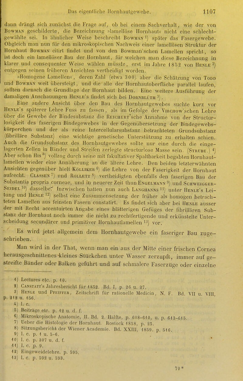 dann drängt sich zunächst die Frage auf, ob bei einem Sachverhalt, wie der von BowMAN gcscliildcrte, die Bezeichnung »laincllösc Hornhaut« nicht eine schlecht- gewählte sei. In ähnlicher Weise boschreibt Bowman ') später das Fasergewebe. Obgleich man nun für den mikroskopischen Nachweis einer lamoUösen Struktur der Hornhaut Bowman citirt findet und von den Bowman'schen Lamellen spricht, so ist doch ein lameilöser Bau der Hornhaut, für welchen man diese Bezeichnung in klarer und consequcnlcr Weise wählen müsste, erst im Jahre 1852 von Henle 2) entgegen seinen früheren Ansichten verthcidigt worden. «Homogene Lamellen«, deren Zahl (etwa 3 00) aber die Schätzung von Todd und BowMAN weit übersteigt, und die alle der Hornhautoberfläche parallel laufen, sollten darnach die Grundlage der Hornhaut bilden. Eine weitere Ausführung der damaligen Anschauungen Henle's findet sich bei Dornblüth ^). Eine andere Ansicht über den Bau des Hornhautgewebes suchte kurz vor Henle's späterer Lehre Fuss zu fassen, als im Gefolge der Vinciiow'schen Lehre über die Gewebe der Bindesubstanz die REiciiERT'sche Annahme von der Structur- losigkeit des faserigen Bindegewebes in der Gegenübersetzung der Bindegewebs- körperchen und der als reine Intercellularsubstanz betrachteten Grundsubslanz (fibrilläre Substanz) eine wichtige genetische Unterstützung zu erhalten schien. Auch die Grundsubstanz des Hornhautgewebes sollte nur eine durch die einge- lagerten Zellen in Bänder und Streifen zerlegte structuriose Masse sein. (Strube.) *) Aber schon His''') vollzog durch seine mit fakultativer Spallbarkeit begabten Hornhaut- lamellen wieder eine Annäherung an die allere Lehre. Den beiden letzterwähnten Ansichten gegenüber hielt Kölliker 6) die Lehre von der Faserigkeit der Hornhaut aufrecht. Classen) und Rollett S) verlheidigten ebenfalls den faserigen Bau der Substanlia propria corneae, und in neuerer Zeit thun Engelmann 9) und Schweigger- Seidel i) dasselber' Inzwischen hatten nun auch LangoannsII) unter Henle's Lei- tung und Henle 12) selbst eine Zusammensetzung der früher als homogen betrach- teten Lamellen aus feinsten Fasern conslatirt. Es findet sich aber bei Henle ausser der mit Recht accentuirten Angabe eines blätterigen Gefüges der ßbrillären Sub- stanz der Hornhaut noch immer die nicht zu rechtfertigende und erkünstelte Unter- scheidung secundärer und primitiver Hornhauilameilen i^) vor. Es wird jetzt allgemein dem Hornhautgewebe ein faseriger Bau zuge- schrieben. Man wird in der That, wenn man ein aus der Mitte einer frischen Cornea herausgeschnittenes-kleines Stückchen unter Wasser zerzupft, immer auf ge- streifte Bänder oder Balken geführt und auf schmalere Faserzüge oder einzelne 4) Lectures etc. p. -10. 2) Canstatt's Jahresbericht für 1852. Bd. I, p. 26 u. 27. 3) Henle und Pfeiffer, Zeitschrift für rationelle Medicin, N. F Ed VII u VIII p. 212 u. 156. ' ' 4) 1. c. 5) Beiträge etc. p. 12 u. d. f. 6) Mikroskopische Anatomie, II. Bd. 2. Hälfte, p. 608-610, u. p. 613-615. 7) Ueherdie Histologie der Hornhaut Rostock 1858, p. 25. 8) Sitzungsbericht der Wiener Academic. Bd. XXIII, 1859. p. 516 9) 1. c. p. 1 u. 5-6. 10) 1. c. p. 307 u. d. f. 11) I. c. p. 9. 12) EingevveidcIchre. p. 595. 13) I. c. p. 592 u. 593. 70*