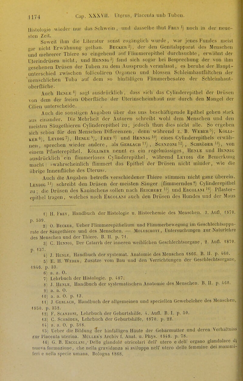 llislolüi^ie wieLlfi' mir das Schwein , und das.sulhc Ihul Fiii;v') noch in der neue sIen Zeit. Soweit ihm die Literatur sonst zui^'angiicli wurde, war jenes Fundes niei.sl »ar niclit Erwähnung gelhan. Beckeu-), der den Genilalappnrat des ÄlenschcMi und mehrerer Tliiere so eingehend auf Fiiiiiuierepithel durchsuchte, erwähnt der üterindrüsen nicht, und Henniu^J fand sich sogar bei Besprechung der von ihm escheneu Drüsen der Tuben zu dem Ausspruch veranlasst, es beruhe der Haupt- unterschied zwischen follicuiären Organen und blossen Schleimhauträltchen der menschlichen Tuba auf dem so hinfälligen Flinunerbosalzc der Schleimhaut- ohertVäche. Auch IliiM.i! ') sagt ausdrücklich , dass sich das CyUnderepithel der Drüsen von dem der freien Oberllächo der ülerinscheimhaul nur durch den Mangel der Cilien unterscheide. Auch die sonstigen Angaben über das uns beschäftigende Epithel gehen stark aus einander. Die Mehrheit der Autoren schreibt wohl dem Menschen und den meisten Säugetbieren Cylinderepithcl zu, jedoch thuii dies nicht alle. So ergeben sich schon für den Menschen Dillerenzen, denn während z. B. Weber''), Kolli- KER*'), Levdig), IIenle*), Frey''') und Hennu;eines Cylinderepithels erwäh- nen, sprechen wieder andere, als Gerlacu , Sc.\nzoni i'-) , Scurödeu'■'), von einem IMlaslerepithel. Kölliker nennt es ein regelmässiges, Henle und Hennic ausdrüclvlich ein llimmerloses Cylinderepilliel, während LEVorc die Bemerkung macht: »wahrscheinlich flimmert das Epithel der Drüsen nicht minder, wie die übrige Innenfläche des Uterus«. Auch die Angaben betreü's verschiedener Thiere stimmen nicht ganz überein. Leydig ^J) schreibt den Drüsen der meisten Säuger (flimmerndes?) Cylinderepithcl zu ; die Drüsen des Kaninchens sollen nach Ueichert i^) und Ercolani *) Pflasler- epithel tragen, welches nach Ercolam auch den Drüsen des Hundes und der Maus 1) H. Frey, Handbuch der Histologie u. Histocheniie des Menschen. 3. Aufl, IS70. p. 539. 2) 0. Beckeb, Ueber Flimmerepiliielium und Flimmerbewegung im Geschlechlsappn- rale der Säugethiere und des Menschen. — Molescuott, Untersuchungen zur Naturlehre des Menschen und der Thiere. B. II. p. 71. 3) C. Hennig, Der Catarrh der inneren weiblichen Geschlechtsorgane, 2. Aufl. 1870. p. 137. /() J. Henle, Handbuch der systemat. Anatomie des Menschen 186G. B. II. p. 460. 51 E. H. Weueu, Zusätze vom Bau und den Verrichtungen der Geschlechtsorganr, 1846. p. 33. 6) a. a. 0. 7) Lehrbuch der Histologie, p. 4 87. 8) J. Henle, Handbuch der systematischen Anatomie des Menschen. B. II. p. 4 00. 9) a. a. 0. 10) a. a. 0. p. 13. 11) i. Geiilach, Handbuch der allgemeinen und speciellen Gewebelehre des Menschen, 1850. p. 352. 12) F. ScANzoNi, Lehrbuch der Geburtshilfe. 4. Aufl. B. I. p. 50. 13) C. Schröder, Lehrbuch der Geburtshilfe, 1870. p. 22. 14) a. a. 0. p. 518, 15) Ueber die Bildung cler hinfalligen Häute der Gebärmutter und deren Verluiltiiiss zur IMacenta uterina. Mijlleh's Archiv f. Anat. u. Phys. 1848. p. 78. 16) G. B. EncoLANi.'Dello glandolö otricolari dell' utero e dcU' organo glandolare di nuova forniazione, che nella gravidanza si sviiuppa ncll' utero delle femmine dei nianinii- feri e nelia specic umana. Bologna 1808.