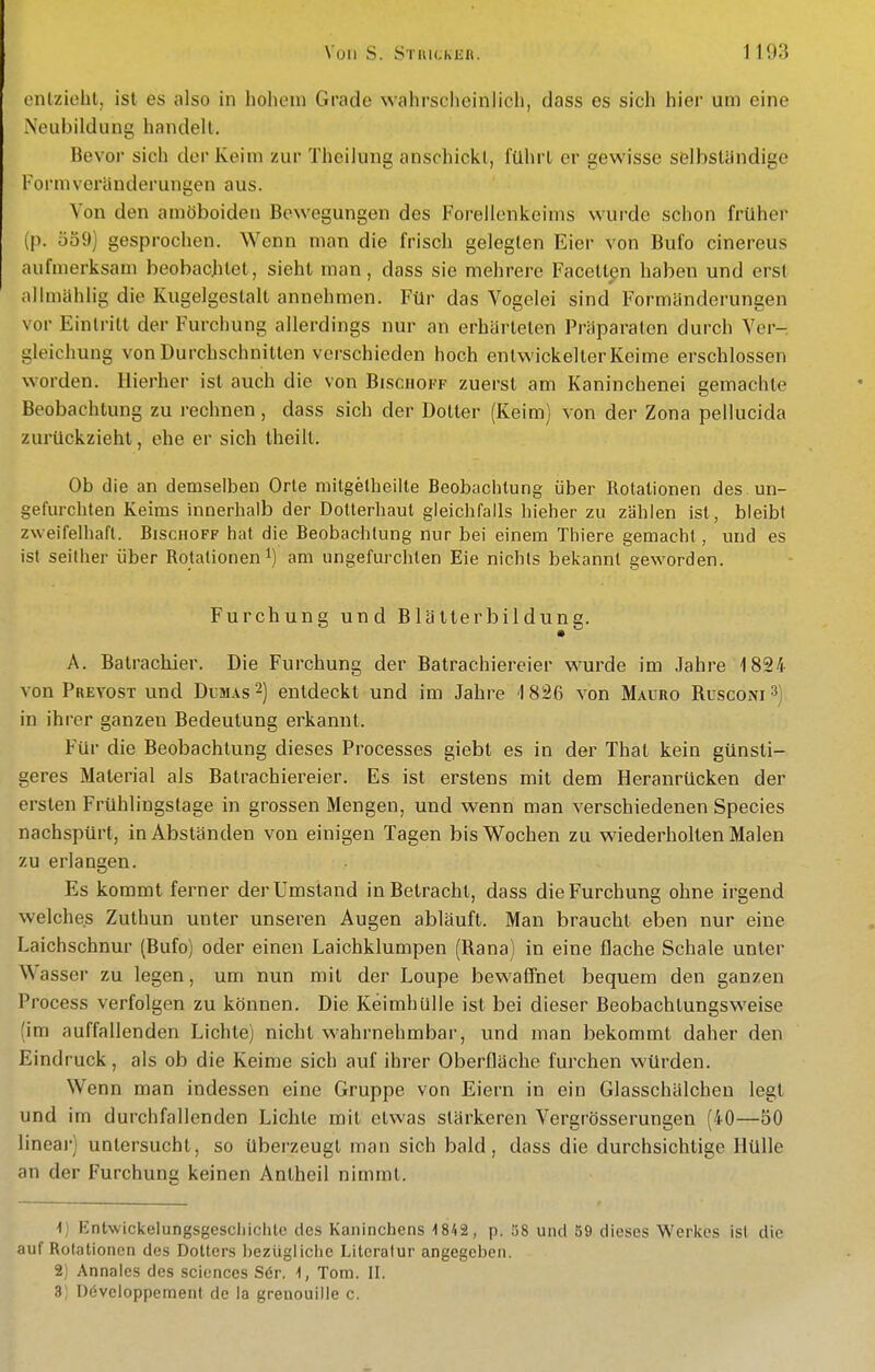 cnlziohl, ist es also in holioni Grade wahrscheinlich, dass es sich hier um eine Neubildung handelt. Bevor sich der Keim zur Theilung anschickt, führt er gewisse selbständige Formveränderungen aus. Von den amöboiden Bewegungen des Forellenkeims wurde schon früher (p. 559) gesprochen. Wenn man die frisch gelegten Eier von Bufo cinereus aufmerksam beobachtet, sieht man, dass sie mehrere Facetten haben und erst allmählig die Kugelgestalt annehmen. Für das Vogelei sind Formänderungen vor Eintritt der Furchung allerdings nur an erhärteten Präparaten durch Ver-, gleichung von Durchschnitten verschieden hoch entwickelter Keime erschlossen worden. Hierher ist auch die von Bischoff zuerst am Kaninchenei gemachte Beobachtung zu rechnen, dass sich der Dotter (Keim) von der Zona pellucida zurückzieht, ehe er sich Iheiil. Ob die an demselben Orte mitgelheilte Beobachtung über Rotationen des . un- gefurchten Keims innerhalb der DoUerhaut gleichfalls hieher zu zählen ist, bleibt zweifelhaft. Bischoff hat die Beobachtung nur bei einem Thiere gemacht, und es ist seither über Rotationen am ungefurchten Eie nichts bekannt geworden. Furchung und Blällerbildung. A. Batrachier. Die Furchung der Batrachiereier wurde im Jahre 1824 von Prevost und Dumas 2) entdeckt und im Jahre 1826 von Mauro Rcsconi^) in ihrer ganzen Bedeutung erkannt. Für die Beobachtung dieses Processes giebt es in der That kein günsti- geres Material als Batrachiereier. Es ist erstens mit dem Heranrücken der ersten Frühlingstage in grossen Mengen, und wenn man verschiedenen Speeles nachspürt, in Abständen von einigen Tagen bis Wochen zu wiederholten Malen zu erlangen. Es kommt ferner der Umstand in Betracht, dass die Furchung ohne irgend welches Zuthun unter unseren Augen abläuft. Man braucht eben nur eine Laichschnur (Bufo) oder einen Laichklumpen (Rana) in eine flache Schale unter Wasser zu legen, um nun mit der Loupe bewaffnet bequem den ganzen Process verfolgen zu können. Die Keimhulle ist bei dieser Beobachtungsweise (im auffallenden Lichte) nicht wahrnehmbar, und man bekommt daher den Eindruck, als ob die Keime sich auf ihrer Oberfläche furchen würden. Wenn man indessen eine Gruppe von Eiern in ein Glasschälchen legt und im durchfallenden Lichte mit etwas stärkeren Vergrösserungen (40—50 linear) untersucht, so überzeugt man sich bald, dass die durchsichtige Hülle an der Furchung keinen Antheil nimmt. 1) t^ntwickelungsgescliichle des Kaninchens -1842, p. öS und 59 dieses Werkes ist die auf Rotationen des Dotters bezügliche Literatur angegeben. 2) Annales des sciences S6r. 1, Tom. II. 3) Dövcloppement de la grenouille c.