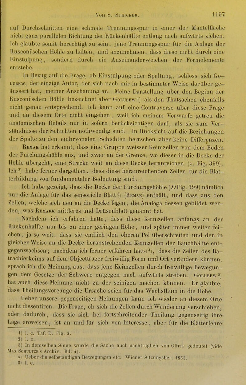 auf Diirchschnillen eine schmale Tronnungsspur in einer der Manlelfläche nicht ganz parallelen Richtung der Rückenhälfle entlang nach aufwärts ziehen. Ich glaubte somit berechtigt zu sein, jene Trennungsspur für die Anlage der Rusconi'schen Höhle zu halten, und anzunehmen, dass diese nicht durch eine Einstülpung, sondern durch ein Auseinanderweichen der Formelemenle entstehe. In Bezug auf die Frage, ob Einstülpung oder Spaltung, schloss sich Go- LUBEw, der einzige Autor, der sich nach mir in bestimmter Weise darüber ge- äussert hat. meiner Anschauung an. Meine Darstellung über den Beginn der Rusconi'schen Höhle bezeichnet aber Golubew ^) als den Thatsachen ebenfalls nicht genau entsprechend. Ich kann auf eine Controverse über diese Frage und an diesem Orte nicht eingehen , weil ich meinem Vorwurfe gelreu die anatomischen Details nur in sofern berücksichtigen darf, als sie zum Ver- ständnisse der Schichten nothwendig sind. In Rücksicht auf die Beziehungen der Spalte zu den embryonalen Schichten herrschen aber keine Differenzen. Remak hat erkannt, dass eine Gruppe weisser Keimzellen von dem Boden der Furchungshöhle aus, und zwar an der Grenze, wo dieser in die Decke der Höhle übergeht, eine Strecke weit an diese Decke heranreichen [z. Fig. 399). Ich 2) habe ferner dargethan, dass diese heranreichenden Zellen für die Blät— lerbildung von fundamentaler Bedeutung sind. Ich habe gezeigt, dass die Decke der Furchungshöhle (Z^Fig. 399) nämlich nur die Anlage für das sensorielle Blatt3) (Remak) enthält, und dass aus den Zellen, welche sich neu an die Decke legen, die Analoga dessen gebildet wer- den, was Remark mittleres und Drüsenblatt genannt hat. Nachdem ich erfahren hatte, dass diese Keimzellen anfangs an der Rückenhälfte nur bis zu einer geringen Höhe, und später immer weiter rei- chen, ja so weit, dass sie endlich den oberen Pol überschreiten und den in gleicher Weise an die Decke heranstrebenden Keimzellen der Bauchhälfte ent- gegenwachsen ; nachdem ich ferner erfahren hatte '*), dass die Zellen des Ba- trachierkeims auf dem Objectträger freiwillig Form und Ort verändern können,, sprach ich die Meinung aus, dass jene Keimzellen durch freiwillige Bewegun- gen dem Gesetze der Schwere entgegen nach aufwärts streben. Golubew^) hat auch diese Meinung nicht zu der seinigen machen können. Er glaubte, dass Theilungsvorgänge die Ursache seien für das Wachsthum in die Höhe. Ueber unsere gegenseitigen Meinungen kann ich wieder an diesem Orte nicht dissentiren. Die Frage, ob sich die Zellen durch Wanderung verschieben,^ oder dadurch, dass sie sich bei fortschreitender Theilung gegenseitig ihre Lage anweisen, ist an und für sich von Interesse, aber für die Blätterlehre 1) 1. c. Taf. D. Fig. 2. 2) 1. c. 3) In demselben Sinne wurde die Saciie auch naciilräglicii von Götte gedeutet (vide Max Schultze's Archiv. Bd. 4). 4) Ueber die selbständigen Bewegung.in etc. Wiener Silzungsber. 1863. ö) 1. c.