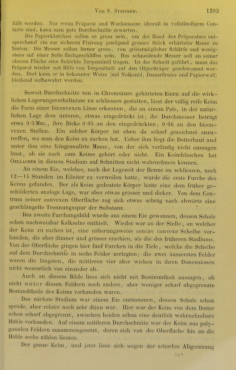 fülll werdoi). Nur wenn Präparat und Wachsmassc überall in vollständigem Con- laclc sind, kann man gute Durchschnitte erwarten. Die Papierkästchen sollen so gross sein, um der Hand des Präparators ent- sprechend ein zur sicheren Fixirung genügend grosses Stück erhärteter Masse zu bieten. Die Messer sollen ferner gross, von grössimöglicher Schärfe und w^enig- steiis auf einer Seite nachgeschlilfen sein. Das schneidende Messer soll an seiner oberen Fläche eine Schichte Terpentinöl tragen, [st der Schnitt geführt, muss das. Präparat wieder mit Hilfe von Terpentinöl auf den Objectträger geschwemmt wer- den. Dort kann er in bekaiuitcr Weise (mit Nelkenöl, Damarfirniss und Papierwall) bleibend aufbewahrt werden. Soweit Durchschnitte von in Chromsäure gehärteten Eiern auf die wirk- lichen Lagerungsverhältnisse zu schliessen gestalten, lässt der völlig reife Keim die Form einer biconvexen Linse erkennen, die an einem Pole, in der natür- lichen Lage dem unteren, etwas eingedrückt ist; ihr Durchmesser beträgt etwa 0-öMm., ihre Dicke 0-05 an den eingedrückten, 0-06 an den bicon- vexen Stellen. Ein solcher Körper ist eben da scharf gezeichnet anzu- treffen, wo man den Keim zu suchen hat. Ueber ihm liegt die Dotterhaut und unter ihm eine feingranulirte Masse, von der sich vorläufig nicht aussagen lässt, ob sie noch zum Keime gehört oder nicht. Ein Keimbläschen hat Oellacher in diesem Stadium auf Schnitten nicht wahrnehmen können. An einem Eie, welches, nach der Legezeit der Henne zu schliessen, noch 12—14 Stunden im Eileiter zu verweilen hatte, wurde die erste Furche des Keims gefunden. Der als Keim gedeutete Körper hatte eine dem früher ge- schilderten analoge Lage, war aber etwas grösser und dicker. Von dem Cen- trum seiner convexen Oberfläche zog sich etwas schräg nach abwärts eine geschlängelte Trennungsspur der Substanz. Das zweite Furchungsbild wurde aus einem Eie gewonnen, dessen Schale schon nachweisbar Kalksalze enthielt. Wieder war an der Stelle , an welcher der Keim zu suchen ist, eine näherungsweise concav convexe Scheibe vor- handen, die aber dünner und grösser erschien, als die des früheren Stadiums. Von der Oberfläche gingen hier fünf Furchen in die Tiefe, welche die Scheibe auf dem Durchschnitte in sechs Felder zerlegten; die zwei äussersten Felder waren die längsten, die mittleren vier aber wichen in ihren Dimensionen nicht wesentlich von einander ab. Auch an diesem Bilde Hess sich nicht mit Bestimmtheit aussagen, ob nicht unter diesen Feldern noch andere, aber weniger scharf abgegrenzte Beslandtheile des Keims vorhanden waren. Das nächste Stadium war einem Eie entnommen, dessen Schale schon spröde, aber relativ noch sehr dünn war. Hier war der Keim von dem Dotter schon scharf abgegrenzt, zwischen beiden schon eine deutlich wahrnehmbare Höhle vorhanden. Auf einem mittleren Durchschnitte war der Keim aus poly- gonalen Feldern zusammengesetzt, deren sich von der Oberfläche bis an die Höhle sechs zählen Hessen. Der ganze Keim , und jetzt Hess sich wegen der scharfen Abgrenzung 70*