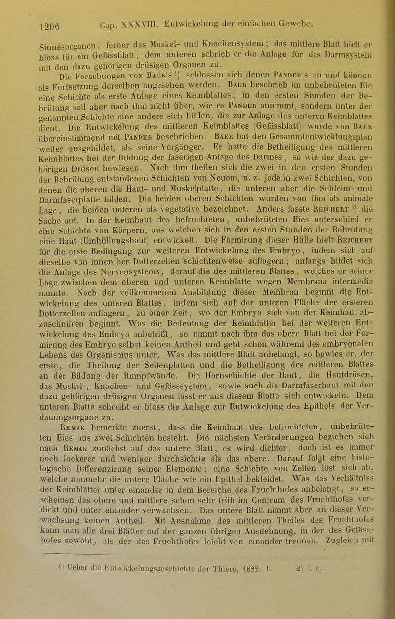 Sinnesorganen, ferner das Muskel- und Knochensystem ; das mittlere Blatt hielt ei- bloss für ein GefUssblalt; dem unteren schrieb 'er die Anlage für das Darmsysleni mit den dazu gehörigen drüsigen Organen zu. Die Forschungen von Baer's') schlössen sich denen Pakdeh s an und können als Fortsetzung derselben angesehen werden. Baer beschrieb im unbebrületen Eie eine Schichte als erste Anlage eines Keimblattes; in den ersten Stunden der Be- brütung soll aber nach ihm nicht über, wie es Pande« annimmt, sondern unter dei- »enannlen Schichte eine andere sich bilden, die zur Anlage des unteren Keimblattes dient. Die Enlwickelung des mittleren Keimblattes (Gelassblatt) wurde von Baeh übereinstimmend mit Pander beschrieben. Baer hat den Gesammtenlvvicklungsplan weiter ausgebildet, als seine Vorgänger. Er hatte die Betheiligung des mittleren Keimblattes bei der Bildung der faserigen Anlage des Darmes , so wie der dazu ge- hörigen Drüsen bewiesen. Nach ihm theilen sich die zwei in den ersten Stunden der ßebrülung entstandenen Schichten von Neuem, u. z. jede in zwei Schichten, von denen die oberen die Haut- und Muskelplatte, die unteren aber die Schleim- und Darmfaserplatte bilden. Die beiden oberen Schichten wurden von ihm als animale Lage, die beiden unteren als vegetative bezeichnet. Anders fasste Reichert-) die Sache auf. In der Keimhaul des befruchteten, unbebrüteten Eies unterschied er eine Schichte von Körpern, aus welchen sich in den ersten Stunden der Bebrütung eine Haut (Umhüllungshaut) entwickelt. Die Formirung dieser Hülle hielt Reichert für die erste Bedingung zur weiteren Enlwickelung des Embryo, indem sich auf dieselbe von innen her Dotterzellen schichtenweise auflagern ; anfangs bildet sich die Anlage des Nervensystems, darauf die des mittleren Blattes , welches er seiner Lage zwischen dem oberen und unteren Keimblatte wegen Membrana intermedia nannte. Nach der vollkommenen Ausbildung dieser Membran beginnt die Enl- wickelung des unleren Bialles, indem sich auf der unteren Fläche der ersteren Dotterzellen auflagern, zu einer Zeit, wo der Embryo sich von der Keimhaul ab- zuschnüren beginnt. Was die Bedeutung der Keimblätter bei der weiteren Enl- wickelung des Embryo anbetrifft, so nimmt nach ihm das obere Blatt bei der For- mirung des Embryo selbst keinen Antheil und geht schon während des embryonalen Lebens des Organismus unter. Was das mittlere Blatt anbelangt, so bewies er, der erste, die Theilung der Seitenplatlen und die Belheiligung des mittleren Blattes an der Bildung der Rumpl'wände. Die Hornschichle der Haut, die Hautdrüsen, das Muskel-, Knochen- und Gefässsystem, sowie auch die Darmfaserhaul mit den dazu gehörigen drüsigen Organen lässt er aus diesem Blatte sich entwickeln. Dem unteren Blatte schreibt er bloss die Anlage zur Enlwickelung des Epilhels der Ver- dauungsorgane zu. Remak bemerkte zuerst, dass die Keimhaul des befruchteten, unbebrüle- ten Eies aus zwei Schichten besteht. Die nächsten Veränderungen beziehen sich nach Remak zunächst auf das unlere Blatt, es wird dichter, doch ist es immer noch lockerer und weniger durchsichtig als das obere. Darauf folgt eine histo- logische DiCferenzirung seiner Elemente ; eine Schichte von Zellen löst sich ab, welche nunmehr die untere Fläche wie ein Epithel bekleidet. Was das VerhUltniss der Keimblätter unter einander in dem Bereiche des Fruchthofes anbelangt, so er- scheinen das obere und mittlere schon sehr früh im Centrum des Fruchthofes ver- dickt und unter einander verwachsen. Das untere Blatt nimmt aber an dieser Ver- wachsung keinen Antheil. Mit Ausnahme des mittleren Theiles des Fruchthofes kann man alle drei Blätter auf der ganzen übrigen Ausdehnung, in der des Gefäss- hofes sowohl, als der des Fruchthofes leicht von einander trennen. Zugleich mit 1) Ueber die Entwickelungsgeschichte der Thiere, 1822. I. 2) 1. c.