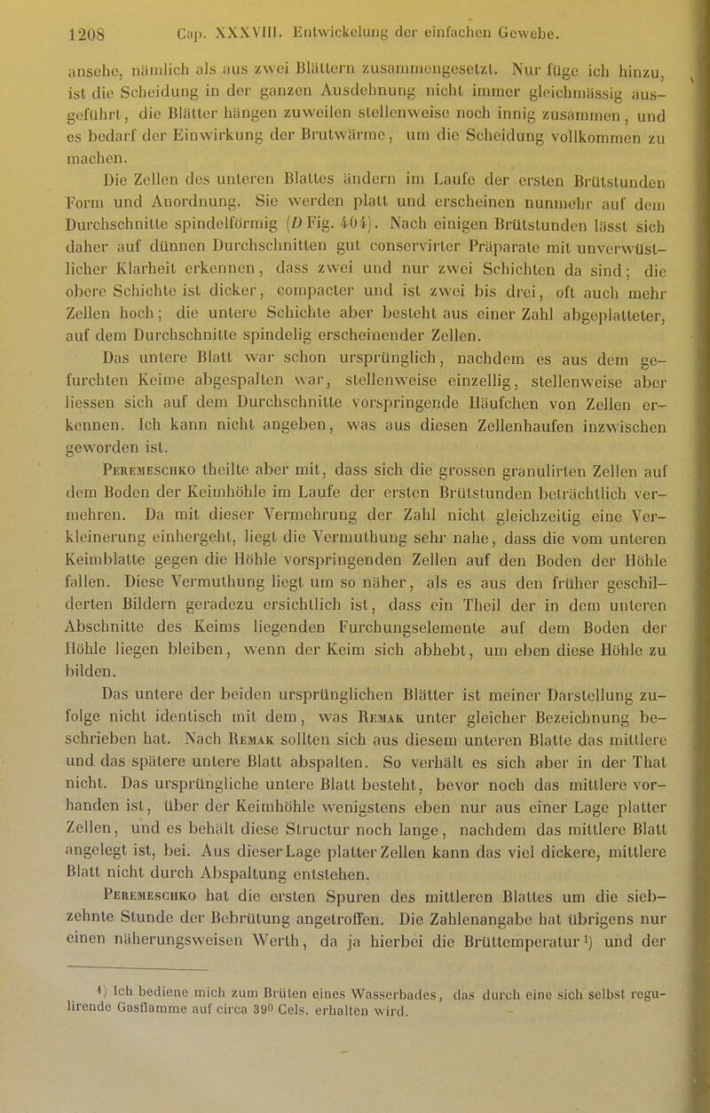 ansehe, nämlich als aus zwei Blättern zusaninicngeselzl. Nur füge ich hinzu, ist die Scheidung in der ganzen Ausdehnung nicht immer gleichmässig aus- geführt, die Blätter hängen zuweilen stellenweise noch innig zusammen, und es bedarf der Einwirkung der Brutwänne, um die Scheidung vollkommen zu machen. Die Zellen des unteren Blattes ändern im Laufe der ersten Brütslunden Form und Anordnung. Sie werden platt und erscheinen nunmehr auf dem Durchschnitte spindelförmig (0 Fig. 404). Nach einigen Brütstunden lässt sich daher auf dünnen Durchschnitten gut conservirter Präparate mit unverwüst- licher Klarheit erkennen, dass zwei und nur zwei Schichten da sind; die obere Schichte ist dicker, compacter und ist zwei bis drei, oft auch mehr Zellen hoch; die untere Schichte aber besteht aus einer Zahl abgeplatteter, auf dem Durchschnitte spindelig erscheinender Zellen. Das unlere Blatt war schon ursprünglich, nachdem es aus dem ge- furchten Keime abgespalten war, stellenweise einzellig, stellenweise aber Hessen sich auf dem Durchschnitte vorspringende Häufchen von Zellen er- kennen. Ich kann nicht angeben, was aus diesen Zellenhaufen inzwischen geworden ist. Peremeschko theilte aber mit, dass sich die grossen granulirlen Zellen auf dem Boden der Keimhöhle im Laufe der ersten Brülstunden beträchtlich ver- mehren. Da mit dieser Vermehrung der Zahl nicht gleichzeitig eine Ver- kleinerung einhergeht, liegt die Vermuthung sehr nahe, dass die vom unteren Keimblatte gegen die Höhle vorspringenden Zellen auf den Boden der Höhle fallen. Diese Vermuthung liegt um so näher, als es aus den früher geschil- derten Bildern geradezu ersichtlich ist, dass ein Theil der in dem unteren Abschnitte des Keims liegenden Furchungselemenle auf dem Boden der Höhle liegen bleiben, wenn der Keim sich abhebt, um eben diese Höhle zu bilden. Das untere der beiden ursprünglichen Blätter ist meiner Darstellung zu- folge nicht identisch mit dem, was Remak unter gleicher Bezeichnung be- schrieben hat. Nach Remak sollten sich aus diesem unteren Blatte das mittlere und das spätere untere Blatt abspalten. So verhält es sich aber in der That nicht. Das ursprüngliche untere Blatt besteht, bevor noch das mittlere vor- handen ist, über der Keimhöhle wenigstens eben nur aus einer Lage platter Zellen, und es behält diese Structur noch lange, nachdem das mittlere Blatt angelegt ist, bei. Aus dieser Lage platter Zellen kann das viel dickere, mittlere Blatt nicht durch Abspaltung entstehen. Peremeschko hat die ersten Spuren des mittleren Blattes um die sieb- zehnte Stunde der Bebrütung angetrolfen. Die Zahlenangabe hat übrigens nur einen näherungsweisen Werth, da ja hierbei die Brüttemperaturi) und der Ich bediene mich zum Brüten eines Wasserbades, das durch eine sich selbst regu- lirende Gasflamme auf circa 390 Gels, erlialteu wird.