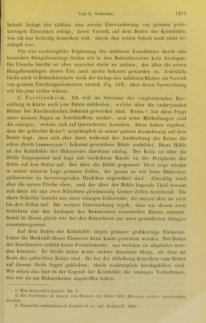 behufs Anlage der Gcfilsse eine zweite Einwanderung von grossen grob- körnigen Elenienlen erfoigl, deren Vorralli aui' dem Boden der Keimhöhle, wie ich nur beiläufig bemerken will, durch den ei'sten Schub noch nicht er- schöpft war. Für eine nachträgliche Ergänzung des mittleren Keimblattes durch eine besondere Blutgefässanlage finden wir in den Batrachiereiern kein Analogen. Die Ursache hierfür ist aber zunächst darin zu suchen , das über die ersten Blulgefässanlagen dieser Eier noch nichts bekannt geworden ist. Jedenfalls bleibtauch in Batrachiereiern nach der Anlage des mittleren Blattes ein Vorrath von grossen Furchungselementen zurück (Fig. 402), über deren Verwerthung wir bis jetzt nichts wissen. C. Forellenkeim. Ich will im Interesse der vergleichenden Dar- stellung in Kürze noch jene Daten mittheilen, welche über die embryonalen Blätter bei Knochenfischen bekannt geworden sind. Rynek i) hat diese Frage unter meinen Augen an Forellend^ern studirt, und seine Mittheilungen sind die einzigen, welche sich auf Querschnitte beziehen. Diese haben ergeben, dass der gefurchte Keim 2) ursprünglich in seiner ganzen Ausdehnung auf dem Dotter liegt, dass sich aber dann während der Ausbreitung des Keims die schon durch Lereboullet 3) bekannt gewordene Höhle ausbildet. Diese Höhle ist der Keimhöhle des Hühnereies durchaus analog. Der Keim ist über die Höhle hingespannt und liegt mit verdicktem Rande an der Peripherie der Höhle auf dem Dotter auf. Der über die Höhle gespannte Theil zeigt wieder in seiner unteren Lage grössere Zellen, die genau so wie beim Hühnchen stellenweise zu hervorragenden Häufchen angeordnet sind. AUmählig wird aber die untere Fläche eben, und der über der Höhle liegende Theil erweist sich dann als aus zwei Schichten gleichmässig kleiner Zellen bestehend. Die obere Schichte besteht aus einer einzigen Zellenreihe, die untere aber ist zwei bis drei Zellen tief. Die weitere Untersuchung ergab, dass aus diesen zwei Schichten nur das Analogen des RESiAK'schen sensoriellen Blattes entsteht. Somit ist dieses gleich wie bei den Batrachiern aus zwei gesonderten Anlagen zusammengesetzt. Auf dem Boden der Keimhöhle liegen grössere grobkörnige Elemente. Ueber die Herkunft dieser Elemente kann kaum gestritten werden. Der Dotter des Forelleneies enthält keine Formelemente, aus welchen sie abgeleitet wer- den könnten. Es bleibt daher keine andere Annahme übrig, als dass sie Reste des gefurchten Keims sind, die bei der Abhebung desselben vom Dotter auf diesem theils liegen geblieben, Iheils nachträglich herabgefallen sind. Wir sehen also hier in der Gegend der Keimhöhle die analogen Verhältnisse, wie wir sie am Hühnerkeime angetrofien haben. 1) .Max Schultze's Archiv. Bd. V. 2) Die Furchung ist zuerst von Rusconi im .lalirc 1836 (MüLLicn's .'Vrchiv) bescliriehen worden. 3) Nouvelies rechcrches et Annalcs d. .sc. nat. Zoolog II. ISC'i.