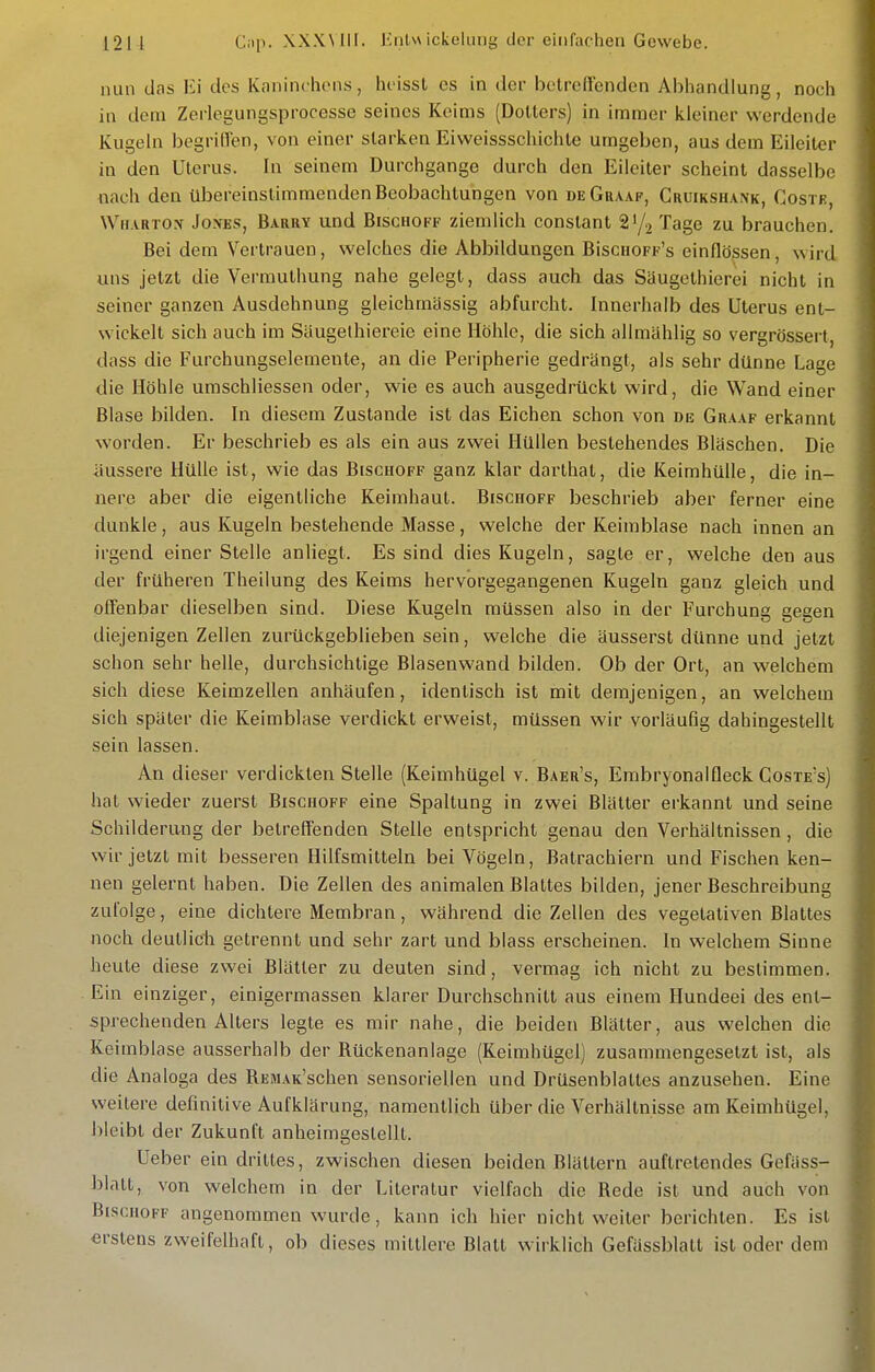 nun das Ei des Kaninchon-s, hoissl es in der betreffenden Abhandlung, noch in dem Zerlegungsprocesse seines Keims (Dotters) in immer kleiner werdende Kugeln begrifVen, von einer starken Eiweissschichte umgeben, aus dem Eileiter in den Uterus. In seinem Durchgange durch den Eileiter scheint dasselbe nach den übereinstimmenden Beobachtungen von deGraaf, Cruikshank, Coste, Wharton Jones, Barry und Bischoff ziemlich constant Tage zu brauchen. Bei dem Vertrauen, welches die Abbildungen BiscuoFF's einflössen, wird uns jetzt die Vermuthung nahe gelegt, dass auch das Säugethierei nicht in seiner ganzen Ausdehnung gleichmässig abfurcht. Innerhalb des Uterus ent- wickelt sich auch im Säugelhiereie eine Höhle, die sich allmählig so vergrössert, dass die Furchungselemente, an die Peripherie gedrängt, als sehr dünne Lage die Höhle umschliessen oder, wie es auch ausgedrückt wird, die Wand einer Blase bilden. In diesem Zustande ist das Eichen schon von de Graaf erkannt worden. Er beschrieb es als ein aus zwei Hüllen bestehendes Bläschen. Die äussere Hülle ist, wie das Bischoff ganz klar darthal, die Keimhülle, die in- nere aber die eigentliche Keimhaut. Bischoff beschrieb aber ferner eine dunkle, aus Kugeln bestehende Masse, welche der Keiinblase nach innen an irgend einer Stelle anliegt. Es sind dies Kugeln, sagte er, welche den aus der früheren Theilung des Keims hervorgegangenen Kugeln ganz gleich und offenbar dieselben sind. Diese Kugeln müssen also in der Furchung gegen diejenigen Zellen zurückgeblieben sein, welche die äusserst dünne und jetzt schon sehr helle, durchsichtige Blasenwand bilden. Ob der Ort, an welchem sich diese Keimzellen anhäufen, identisch ist mit demjenigen, an welchem sich später die Keimblase verdickt erweist, müssen wir vorläufig dahingestellt sein lassen. An dieser verdickten Stelle (Keimhügel v. Baer's, EmbryonalQeck Coste's) hat wieder zuerst Bischoff eine Spaltung in zwei Blätter erkannt und seine Schilderung der betreffenden Stelle entspricht genau den Verhältnissen, die wir jetzt mit besseren Hilfsmitteln bei Vögeln, Batrachiern und Fischen ken- nen gelernt haben. Die Zellen des animalen Blattes bilden, jener Beschreibung zufolge, eine dichtere Membran, während die Zellen des vegetativen Blattes noch deutlich getrennt und sehr zart und blass erscheinen. In welchem Sinne heute diese zwei Blätter zu deuten sind, vermag ich nicht zu bestimmen. Ein einziger, einigermassen klarer Durchschnitt aus einem Hundeei des ent- sprechenden Alters legte es mir nahe, die beiden Blätter, aus welchen die Keimblase ausserhalb der Rückenanlage (Keimhügel) zusammengesetzt ist, als die Analoga des REMAK'schen sensoriellen und Drüsenblaltes anzusehen. Eine weitere definitive Aufklärung, namentlich über die Verhältnisse am Keimhügel, bleibt der Zukunft anheimgestellt. Ueber ein drittes, zwischen diesen beiden Blättern auftretendes Gefäss- blatt, von welchem in der Literatur vielfach die Rede ist und auch von BisciioFF angenommen wurde, kann ich hier nicht weiter berichten. Es ist erstens zweifelhaft, ob dieses mittlere Blatt wirklich Gefässblatt ist oder dem