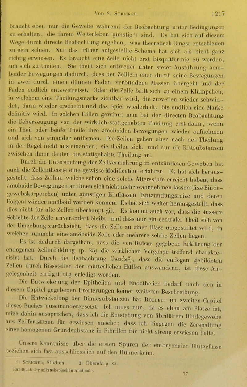 brauchl eben nur die Gewebe während der Beobachtung unter Bedingungen zu erhalten, die ihrem Weiterleben günstig ') sind. Es hat sich auf diesem Wege durch directe Beobachtung orgeben, was theoretisch längst entschieden zu sein schien. Nur das früher aufgestellte Schema hat sich als nicht ganz i-ichtig erwiesen. Es braucht eine Zelle nicht erst bisquitförmig zu werden, um sich zu theilen. Sie theilt sich entweder unter steter AusfUhruna amö- TD boider Bewegungen dadurch, dass der Zellleib eben durch seine Bewesungen in zwei durch einen dünnen Faden verbundene Massen übergeht und der Faden endlich entzweireisst. Oder die Zelle ballt sich zu einem KlUmpchen, in welchem eine Theilungsmarke sichtbar wird, die zuweilen wieder schwin- tlet, dann wieder erscheint und das Spiel wiederholt, bis endlich eine Marke definitiv wird. In solchen Fällen gewinnt man bei der directen Beobachtung die üeberzeuguug von der wirklich stattgehabten Tlieilung erst dann, wenn ein Theil oder beide Theile ihre amöboiden Bewegungen wieder aufnehmen und sich von einander entfernen. Die Zellen gehen aber nach der Theilung in der Regel nicht aus einander; sie theilen sich, und nur die Kittsubstanzen zwischen ihnen deuten die stattgehabte Theilung an. Durch die Untersuchung der Zellvermehrung in entzündeten Geweben hat auch die Zellenlheorle eine gewisse Modification erfahren. Es hat sich heraus- gestellt, dass Zellen, welche schon eine solche Altersstufe erreicht haben, dass amöboide Bewegungen an ihnen sich nicht mehr wahrnehmen lassen (fixe Binde- gewebskörperchen) unter günstigen Einflüssen (Entzündungsreize nud deren Folgen) wieder amöboid werden können. Es hat sich weiter herausgestellt, dass dies nicht für alte Zellen überhaupt gilt. Es kommt auch vor, dass die äussere Schichte der Zelle unverändert bleibt, und dass nur ein centraler Theil sich von der Umgebung zurückzieht, dass die Zelle zu einer Blase umgestaltet wird, in welcher nunmehr eine amöboide Zelle oder mehrere solche Zellen liegen. Es ist dadurch dargethan, dass die von Brücke gegebene Erklärung der endogenen Zellenbildung (p. 25) die wirklichen Vorgänge IrefiFend charakte- risii-t hat. Durch die Beobachtung Oser's2), dass die endogen gebildeten Zellen durch Rissstellen der mütterlichen Hüllen auswandern , ist diese An- gelegenheit endgültig erledigt worden. Die EntWickelung der Epithelien und Endolhelien bedarf nach den in diesem Capitel gegebenen Erörterungen keiner weiteren Beschreibung. ■ Die EntWickelung der Bindesubstanzen hat Rollett im zweiten Capitel dieses Buches auseinandergesetzt. Ich muss nur, da es eben am Platze ist, mich dahin aussprechen, dass ich die Entstehung von fibrillärem Bindegewebe aus Zellfortsätzen für erwiesen ansehe; dass ich hingegen die Zerspaltun« einer homogenen Grundsubstanz in Fibrillen für nicht streng erwiesen halte. ° Unsere Kenntnisse über die ersten Spuren der embryonalen Blutgemsse beziehen sich fast ausschliesslich auf den liühnerkeini. V Stricker, Studien. -2) Ebenda p. 88. Handbuch der mikroskopischen Anatomie.