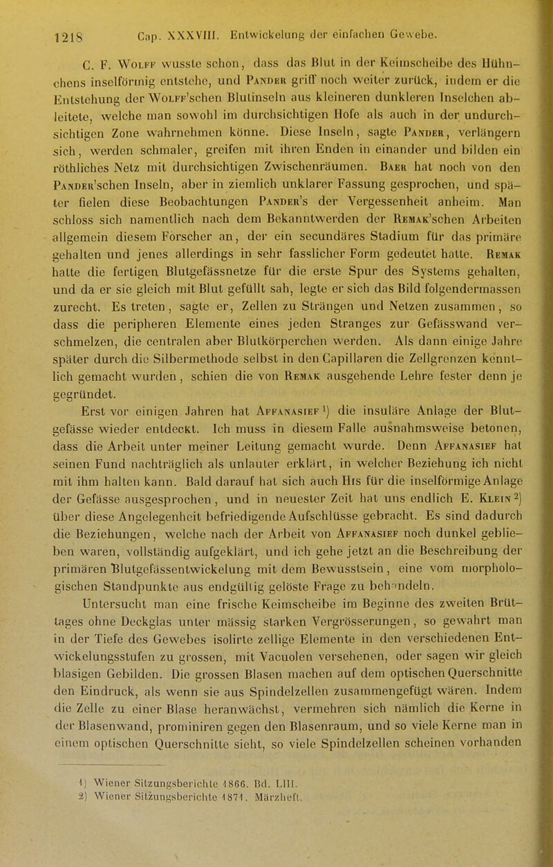 C. F. WoLFK wusslc schon, dass das Blul in der Koiinscheibe des Hühn- chens inselfönnig enlstcho, und Pander griff noch weiter zurück, indem er die Enlslehung der WoLFp'schen Blulinseln aus kleineren dunkleren Inselchen ab- leitete, welche man sowohl im durchsichtigen Hofe als auch in der undurch- sichtigen Zone wahrnehmen könne. Diese Inseln, sagte Pander, verlangern sich, werden schmaler, greifen mit ihren Enden in einander und bilden ein röthliches Netz mit durchsichtigen Zwischenräumen. Baeh hat noch von den PANDER'schen Inseln, aber in ziemlich unklarer Fassung gesprochen, und spä- ter fielen diese Beobachtungen Pander's der Vergessenheit anheim. Man schloss sich namentlich nach dem Bekanntwerden der RESUK'schen Arbeiten allgemein diesem Forscher an, der ein secundäres Stadium für das primäre gehalten und jenes allerdings in sehr fasslicher Form gedeutet hatte. Remak hatte die fertigen Blutgefässnetze für die erste Spur des Systems gehalten, und da er sie gleich mit Blut gefüllt sah, legte er sich das Bild folgendermassen zurecht. Es treten, sagte er, Zellen zu Strängen und Netzen zusammen, so dass die peripheren Elemente eines jeden Stranges zur Gefässwand ver- schmelzen, die centralen aber Blutkörperchen werden. Als dann einige Jahre später durch die Silbermethode selbst in den Gapiiiaren die Zellgronzen kennt- lich gemacht wurden, schien die von Remak ausgehende Lehre fester denn je gegründet. Erst vor einigen Jahren hat Affanasief i) die insulare Anlage der Blut- gefässe wieder entdecKt. Ich muss in diesem Falle ausnahmsweise betonen, dass die Arbeit unter meiner Leitung gemacht wurde. Denn Affanasief hat seinen Fund nachträglich als unlauter erklärt, in welcher Beziehung ich nicht mit ihm halten kann. Bald darauf hat sich auch His für die inselförmige Anlage der Gefässe ausgesprochen, und in neuester Zeit hat uns endlich E. Klein2) über diese Angelegenheit befriedigende Aufschlüsse gebracht. Es sind dadurch die Beziehungen, welche nach der Arbeit von Affanasief noch dunkel geblie- ben waren, vollständig aufgeklärt, und ich gehe jetzt an die Beschreibung der primären Blutgefässentwickelung mit dem Bewusstsein , eine vom morpholo- gischen Standpunkte aus endgültig gelöste Frage zu beh^indeln. Untersucht man eine frische Keimscheibe im Beginne des zweiten Brüt- lages ohne Deckglas unter mässig starken Vergrösserungen, so gewahrt man in der Tiefe des Gewebes isolirte zellige Elemente in den verschiedenen Ent- wickelungsstufen zu grossen, mit Vacuolen versehenen, oder sagen wir gleich blasigen Gebilden. Die grossen Blasen machen auf dem optischen Querschnitte den Eindruck, als wenn sie aus Spindelzellen zusammengefügt wären. Indem die Zelle zu einer Blase heranwächst, vermehren sich nämlich die Kerne in der Blasenwand, proniiniren gegen den Blasenraum, und so viele Kerne man in einem optischen Querschnitte sieht, so viele Spindelzellen scheinen vorhanden 1) Wiener Sitzungsberichte 1866. Bd. Lili. 2) Wiener Sitzungsbericlite ISTI. Märzliol'l.