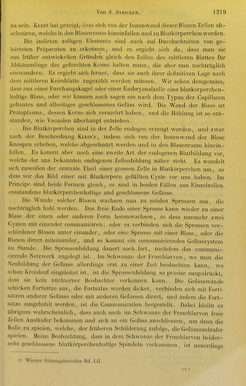 zu sein. Kleix hat gezeigt, d.iss sich von der Innenwand dieser Blasen Zellen ab- schnüren, welche in denBlasenrauni hineinfallen und zu Blutkörperchen werden. Die isolirten zelligen Elemente sind auch auf Duichschnitten von ge- härteten Präparaten zu erkennen, und es ergiebt sich da, dass man sie aus früher entwickelten Gründen gleich den Zellen des mittleren Blattes für Abkömmlinge des gefurchten Keims halten muss, die aber nun nachträglich einwandern. Es ergiebt sich ferner, dass sie auch ihrer definitiven Lage nach (lern mittleren Keimblatte zugezählt werden müssen. Wir sehen demgemäss, dass aus einer Furchungskugel oder einer Embryonalzelle eine blutkörperchen- haltige Blase, oder wir können auch sagen ein nach dem Typus der Capillaren gebautes und allseitiges geschlossenes Gefäss wird. Die Wand der Blase ist Protoplasma, dessen Kerne sich vermehrt haben, und die Höhlung ist so ent- standen, wie Vacuolen überhaupt entstehen. Die Blutkörperchen sind in der Zelle endogen erzeugt worden, und zwar nach der Beschreibung Klein's, indem sich von der Innenwand der Blase Knospen erheben, welche abgeschnürt werden und in den Blasenraum hinein- fallen. Es kommt aber noch eine zweite Art der endogenen Blutbildung vor, welche der uns bekannten endogenen Zellenbildung näher steht. Es wandelt sich zuweilen der centrale Theil einer grossen Zelle in Blutkörperchen um, so dass wir das Bild einer mit Blutkörpern gefüllten Cyste vor uns haben. Im Principe sind beide Formen gleich, es sind in beiden Fällen aus Einzelzellen entstandene blutkörperchenhaltige und geschlossene Gefässe. Die Wände solcher Blasen wachsen nun zu soliden Sprossen aus, die nachträglich hohl werden. Das freie Ende einer Sprosse kann wieder zu einer Blase der einen oder anderen Form heranwachsen, so dass nunmehr zwei Cysten mit einander communiciren; oder es verbinden sich die Sprossen ver- schiedener Blasen unter einander, oder eine Sprosse mit einer Blase, oder die Blasen direct miteinander, und so kommt ein communicirendes Gefässsystem zu Stande. Die Sprossenbildung dauert noch fort, nachdem das communi- cirende Netzwerk angelegt ist. Im Schwänze der Froschlarven, wo man die Neubildung der Gefässe allerdings erst zu einer Zeit beobachten kann, wo schon Kreislauf eingeleitet ist, ist die Sprossenbildung so präcise ausgedrückt, dass sie kein nüchterner Beobachter verkennen kann. Die Gefäss wände schicken Fortsätze aus, die Fortsätze werden dicker, verbinden sich mit Fort- sätzen anderer Gefässe oder mit anderen Gefässen direct, und indem die Fort- sätze ausgehöhlt werden, ist die Communication hergestellt. Dabei bleibt es übrigens wahrscheinlich, dass auch noch im Schwänze der Froschlarven freie Zellen Ausläufer bekommen und sich an ein Gefäss anschliessen, um dann die Rolle zu spielen, welche, der früheren Schilderung zufolge, die Gefässausläufer spielen. Meine Beobachtung, dass in dem Schwänze der Froschlarven beider- seits geschlossene blutkörperchenhaltige Spindeln vorkommen, ist neuerdines