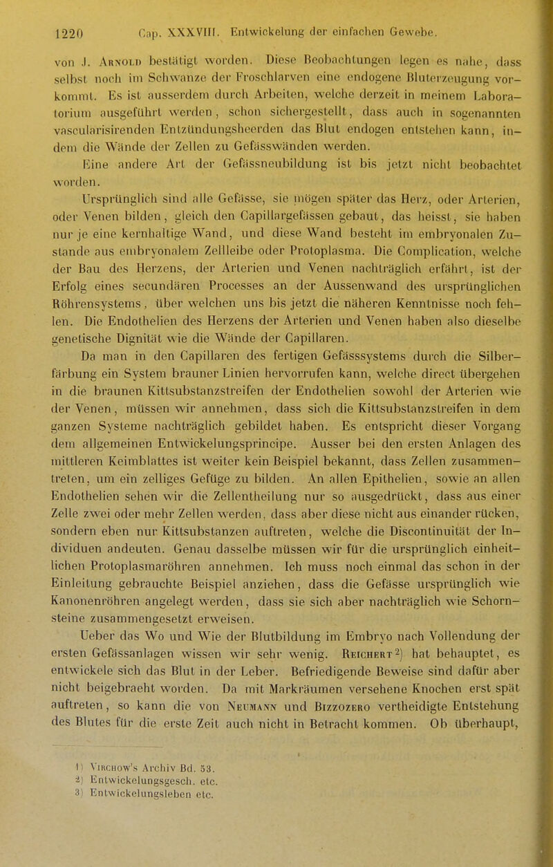 von J. Arxoli) bestätigt worden. Diese Beobachtungen legen e.s nahe, dass selbst noch im Schwänze der Froschlarven eine endogene Blulei zeugung vor- kommt. Es ist ausserdem durch Arbeiten, welche derzeit in meinem Labora- torium ausgeführt werden, schon sichergestellt, dass auch in sogenannten vascularisirenden Entzündungshcerden das Blut endogen entstehen kann, in- dem die Wände der Zellen zu Gefasswänden werden. Eine andere Art der Gefässneubildung ist bis jetzt nicht beobachtet worden. Ursprünglich sind alle Gefiisse, sie mögen später das Herz, oder Arterien, oder Venen bilden, gleich den Capillargefässen gebaut, das heisst, sie haben nur je eine kernhaltige Wand, und diese Wand besteht im embryonalen Zu- stande aus embryonalem Zellleibe oder Protoplasma. Die Complication, welche der Bau des Herzens, der Arterien und Venen nachträglich erfahrt, ist der Erfolg eines secundären Processes an der Aussenwand des ursprünglichen Röhrensystems, über welchen uns bis jetzt die näheren Kenntnisse noch feh- len. Die Endothelien des Herzens der Arterien und Venen haben also dieselbe genetische Dignität wie die Wände der Capillaren. Da man in den Capillaren des fertigen Gefasssystems durch die Silber- färbung ein System brauner Linien hervoiTufen kann, welche direct übergehen in die braunen Kittsubstanzstreifen der Endothelien sowohl der Arterien wie der Venen, müssen wir annehmen, dass sich die Kittsubstanzstreifen in dem ganzen Systeme nachträglich gebildet haben. Es entspricht dieser Vorgang dem allgemeinen Entwickelungsprincipe. Ausser bei den ersten Anlagen des mittleren Keimblattes ist weiter kein Beispiel bekannt, dass Zellen zusammen- treten, um ein zelliges Gefüge zu bilden. An allen Epithelien, sowie an allen Endothelien sehen wir die Zellentheilung nur so ausgedrückt, dass aus einer Zelle zwei oder mehr Zellen werden, dass aber diese nicht aus einander rücken, sondern eben nur Kittsubstanzen auftreten, welche die Discontinuität der In- dividuen andeuten. Genau dasselbe müssen wir für die ursprünglich einheit- lichen Protoplasmaröhren annehmen. Ich muss noch einmal das schon in der Einleitung gebrauchte Beispiel anziehen, dass die Gefässe ursprünghch wie Kanonenröhren angelegt werden, dass sie sich aber nachträglich wie Schorn- steine zusammengesetzt erweisen. Ueber das Wo und Wie der Blutbildung im Embryo nach Vollendung der ersten Gefässanlagen wissen wir sehr wenig. Reichert2) hat behauptet, es entwickele sich das Blut in der Leber. Befriedigende Beweise sind dafür aber nicht beigebracht worden. Da mit Markräumen versehene Knochen erst spät auftreten, so kann die von Neumaivn und Bizzozero vertheidigte Entstehung des Blutes für die erste Zeit auch nicht in Betracht kommen. Ob überhaupt, 1) ViHCHow's Arcliiv Bd. 33. 2) Enlwickelungsgescli. etc. 3i Enlwickelungsleben etc.