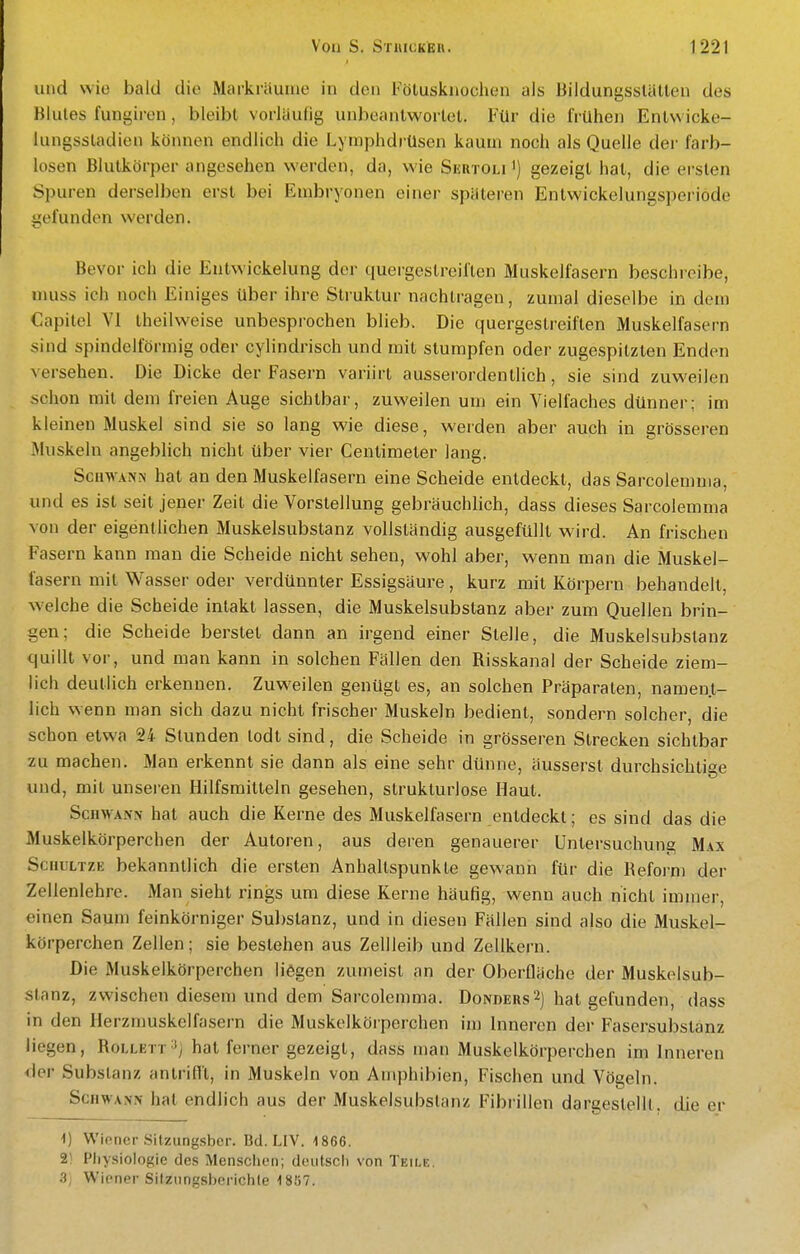 und wie bald die Mackräuiue in den Fötuskuochen als Bildungsstätten des Blutes fungiren, bleibt vorläutig unbeantwortet. Für die frühen Entwicke- lungsstadien können endlich die Lymphdrüsen kaum noch als Quelle der farb- losen Blutkörper angesehen werden, da, wie Seutoli ') gezeigt hat, die ersten Spuren derselben erst bei Embryonen einer späteren Entwickelungsperiode gefunden werden. Bevor ich die Entwickelung der quergestreiften Muskelfasern beschreibe, muss ich noch Einiges über ihre Struktur nachtragen, zumal dieselbe in dem Capitel VI theilweise unbesprochen blieb. Die quergestreiften Muskelfasern sind spindelförmig oder cylindrisch und mit stumpfen oder zugespitzten Enden versehen. Die Dicke der Fasern variirt ausserordentlich, sie sind zuweilen schon mit dem freien Auge sichtbar, zuweilen um ein Vielfaches dünner; im kleinen Muskel sind sie so lang wie diese, werden aber auch in grösseren Muskeln angeblich nicht über vier Centimeter lang. ScuwANiN hat an den Muskelfasern eine Scheide entdeckt, das Sarcolemma, und es ist seit jener Zeit die Vorstellung gebräuchlich, dass dieses Sarcolemma von der eigentlichen Muskelsubstanz vollständig ausgefüllt wird. An frischen Fasern kann man die Scheide nicht sehen, wohl aber, wenn man die Muskel- fasern mit Wasser oder verdünnter Essigsäure, kurz mit Körpern behandelt, welche die Scheide intakt lassen, die Muskelsubstanz aber zum Quellen brin- gen; die Scheide berstet dann an irgend einer Stelle, die Muskelsubstanz quillt vor, und man kann in solchen Fällen den Risskanal der Scheide ziem- lich deutlich erkennen. Zuweilen genügt es, an solchen Präparaten, nament- lich wenn man sich dazu nicht frischer Muskeln bedient, sondern solcher, die schon etwa 24 Stunden todt sind, die Scheide in grösseren Strecken sichtbar zu machen. Man erkennt sie dann als eine sehr dünne, äusserst durchsichtige und, mit unseren Hilfsmitteln gesehen, strukturlose Haut. ScHWAMv hat auch die Kerne des Muskelfasern entdeckt; es sind das die Muskelkörperchen der Autoren, aus deren genauerer Untersuchung M\x Sc iiuLTZE bekanntlich die ersten Anhaltspunkte gewann für die Refoi'm der Zellenlehre. Man sieht rings um diese Kerne häufig, wenn auch nicht immer, einen Saum feinkörniger Substanz, und in diesen Fällen sind also die Muskel- körperchen Zellen; sie bestehen aus Zellleib und Zellkern. Die Muskelkörperchen liegen zumeist an der Oberfläche der Muskelsub- stanz, zwischen diesem und dem Sarcolemma. Donders2) hat gefunden, dass in den Herzmuskelfasern die Muskelköiperchen im Inneren der Fasersubstanz liegen, Rollett-^j hat ferner gezeigt, dass man Muskelkörperchen im Inneren der Substanz antrifll, in Muskeln von Amphibien, Fischen und Vögeln. Schwann hat endlich aus der Muskelsubstanz Fibrillen dargestellt, die er i) Wiener Silzungsbcr. Bd. LIV. 1866. 2! Physiologie des Menschen; deutsch von Teile. 3; Wiener Sitzungsberichle 1857.