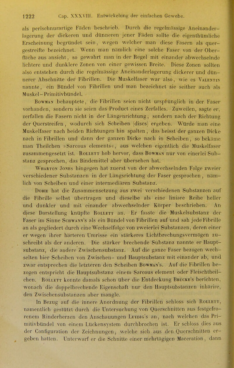 als perlschnurartige Fiiden beschrieb. Durch die regelmiissige Aneinander- lagerung der dickeren und dünneren jener Fäden sollte die eigenlhümiiche Erscheinung begründet sein, wegen welcher man diese Fasern als quei'- gestreifte bezeichnet. Wenn man nämlich eine solche Faser von der Ober- fläche aus ansieht, so gewahrt man in der Regel mit einander abwechselnde lichtere und dunklere Zonen von einer gewissen Breite. Diese Zonen sollten also entstehen durch die regelmässige Aneinanderlagerung dickerer und dün- nerer Abschnitte der Fibrillen. Die Muskelfaser war also, wie es Valentin nannte, ein Bündel von Fibrillen und man bezeichnet sie seither auch als Muskel - Primitivbündel. BowMAN behauptete, die Fibrillen seien nicht ursprünglich in der Faser vorhanden, sondern sie seien das Product eines Zerfalles. Zuweilen, sagte er, zerfallen die Fasern nicht in der Längenrichtung, sondern nach der Richtung der Querstreifen, wodurch sich Scheiben (discs) ergeben. Würde man eine Muskelfaser nach beiden Richtungen hin spalten , das heisst der ganzen Dicke nach in Fibrillen und dann der ganzen Dicke nach in Scheiben, so bekäme man Theilchen »Sarcous elements«, aus welchen eigentlich die Muskelfaser zusammengesetzt ist. Rollett hob hervor, dass Bowman nur von einerlei Sub- stanz gesprochen, das Bindemittel aber übersehen hat. WnARTON Jones hingegen hat zuerst von der abwechselnden Folge zweier verschiedener Substanzen in der Längsrichtung der Faser gesprochen , näm- lich von Scheiben und einer intermediären Substanz. DoBiE hat die Zusammensetzung aus zwei verschiedenen Substanzen auf die Fibrille selbst übertragen und dieselbe als eine liniare Reihe heller und dunkler und mit einander abwechselnder Körper beschrieben. An diese Darstellung knüpfte Rollett an. Er fasste die Muskelsubstanz der Faser im Sinne Schwann's als ein Bündel von Fibrillen auf und sah jede Fibrille an als gegliedert durch eine Wechselfolge von zweierlei Substanzen, deren einer er wegen ihrer härteren Umrisse ein stärkeres Lichlbrechungsvermögen zu- schreibt als der anderen. Die stärker brechende Substanz nannte er Haupt- substanz, die andere Zwischensubstanz. Auf die ganze Faser bezogen wech- selten hier Scheiben von Zwischen- und Hauplsubstanz mit einander ab, und zwar entsprechen die letzteren den Scheiben Bowman's. Auf die Fibrillen be- zogen entspricht die Hauptsubstanz einem Sarcous dement oder Fleischtheil- chen. Rollett konnte damals schon über die Entdeckung Brücke's berichten, wonach die doppelbrechende Eigenschaft nur den Hauptsubstanzen inhärire, den Zwischensubstanzen aber mangle. In Bezug auf die innere Anordnung der Fibrillen schloss sich Rollett, namentlich gestützt durch die Untersuchung von Querschnitten aus festgefro- renem Rinderherzen den Anschauungen Leydig's an, nach welchen das Pri- mitivbündel von einem Lückensystem durchbrochen ist. Er schloss dies aus der Gonfiguralion der Zeichnungen, welche sich aus den Querschnitten er- geben hatten. Unterwarf er die Schnitte einer mehrtägigen Maceralion , dann