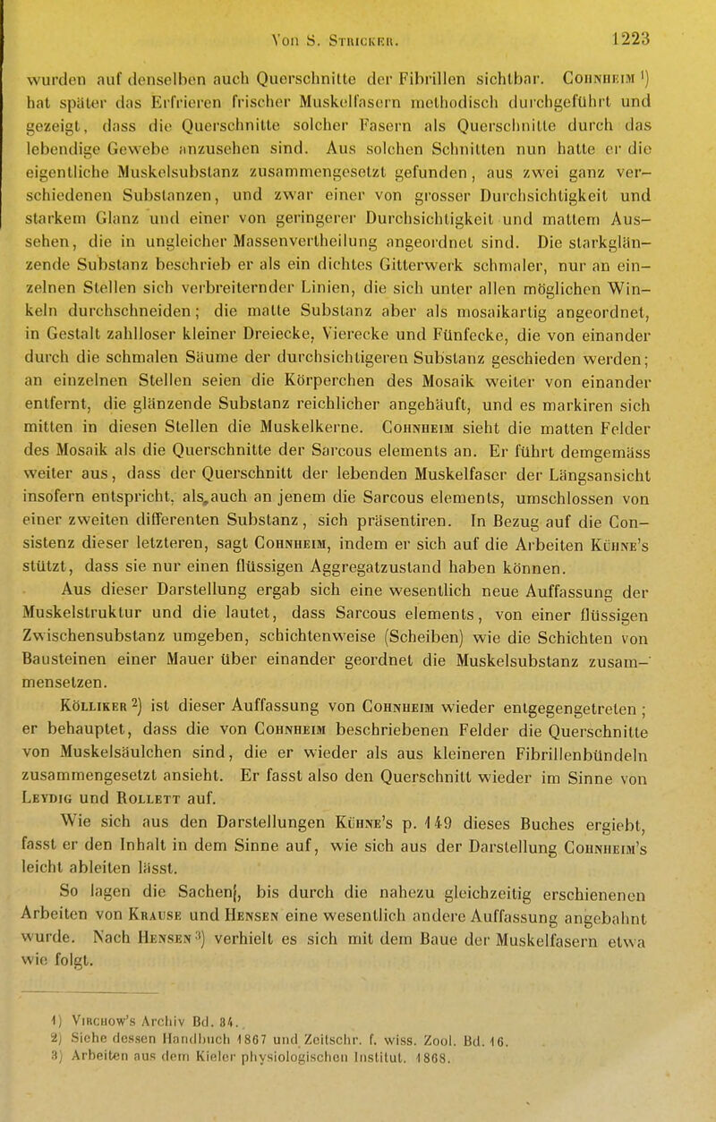 wurden auf denselben auch Querschnitte der Fibrillen sichtbar. CoiiNnEiM i) hat später das Erfrieren frischer Muskolfasern methodisch durchgeführt und gezeigt, dass die Querschnitte solcher Fasern als Querschnitte durch das lebendige Gewebe anzusehen sind. Aus solchen Schnitten nun hatte er die eigentliche Muskelsubslanz zusammengesetzt gefunden, aus zwei ganz ver- schiedenen Substanzen, und zwar einer von grosser Durchsichtigkeit und starkem Glanz und einer von geringerer Durchsichtigkeit und mattem Aus- sehen, die in ungleicher Massenvertheilung angeordnet sind. Die slarkglän- zende Substanz beschrieb er als ein dichtes Gitterwerk schmaler, nur an ein- zelnen Stellen sich verbreiternder Linien, die sich unter allen möglichen Win- keln durchschneiden; die matte Substanz aber als mosaikartig angeordnet, in Gestalt zahlloser kleiner Dreiecke, Vierecke und Fünfecke, die von einander durch die schmalen Säume der durchsichtigeren Substanz geschieden werden; an einzelnen Stellen seien die Körperchen des Mosaik weiter von einander entfernt, die glänzende Substanz reichlicher angehäuft, und es markiren sich mitten in diesen Stellen die Muskelkerne. Cohnheim sieht die matten Felder des Mosaik als die Querschnitte der Sarcous Clements an. Er führt demgemäss weiter aus, dass der Querschnitt der lebenden Muskelfaser der Längsansicht insofern entspricht, als,auch an jenem die Sarcous elements, umschlossen von einer zweiten differenten Substanz, sich präsentiren. In Bezug auf die Con- sistenz dieser letzteren, sagt Cohnheim, indem er sich auf die Arbeiten Kühne's stützt, dass sie nur einen flüssigen Aggregatzustand haben können. Aus dieser Darstellung ergab sich eine wesentlich neue Auffassung der Muskelstruktur und die lautet, dass Sarcous elements, von einer flüssisen Zwischensubstanz umgeben, schichten weise (Scheiben) wie die Schichten von Bausteinen einer Mauer über einander geordnet die Muskelsubstanz zusam- mensetzen. KöLLiKER 2) ist dieser Auffassung von Cohnheim wieder entgegengetreten ; er behauptet, dass die von Cohnheim beschriebenen Felder die Querschnitte von Muskelsäulchen sind, die er wieder als aus kleineren Fibrillenbündeln zusammengesetzt ansieht. Er fasst also den Querschnitt wieder im Sinne von Leydig und Rollett auf. Wie sich aus den Darstellungen Kühne's p. 149 dieses Buches ergiebt, fasst er den Inhalt in dem Sinne auf, wie sich aus der Dai'stellung Cohnheim's leicht ableiten lässt. So lagen die Sachenj, bis durch die nahezu gleichzeitig erschienenen Arbeiten von Krause und Hensen eine wesentlich andere Auffassung angebahnt wurde. Nach Mensen •■*) verhielt es sich mit dem Baue der Muskelfasern etwa wie folgt. 1) ViRcuow's Arcliiv Bd. 84.. 2) Siehe dessen Hondl)iich 1867 und Zeitschr. f. wiss. Zool. Bd. 16. 3] Arbeiten aus dem Kieler physiologischen Institut. 1868.