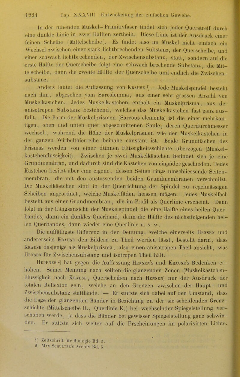 In der riiliendon Muskel-Primilivfaser findet sich joder Quorslreif durch eine dunkle Linie in zwei llalflen zerlJieiil. Diese Linie ist der Ausdi'uck einer feinen Scheibe (Mitlelscheibe). Es findet also im Muskel nicht einfach ein Wechsel zwischen einer stark liciitbrechenden Substanz, der Querscheibe, und einer schwach lichtbrechenden, der Zwischensubstanz, statt, sondern auf die erste Hälfte dei- Querscheibe folgt eine schwach brechende Substanz, die Mit- telscheibo, dann die zweite Hälfte der Querscheibe und endlich die Zwischen- substanz. Anders lautet die Auffassung von Krause i). Jede Muskelspindel besieht nach ihm, abgesehen vom Sarcolemma, aus einer sehr grossen Anzahl von Muskelkästchen. Jedes Muskelkästchen enthält ehi Muskelprisma, aus der anisotropen Substanz bestehend, welches das Muskelkästchen fast ganz aus- füllt. Die Form der Muskelprismen (Sarcous elements) ist die einer mehrkan- tigen, oben und unten quer abgeschnittenen Säule, deren Querdurchmesser wechselt, während die Höhe der Muskelprisraen wie der Muskelkästchen in der ganzen Wirbelthierreihe beinahe constanl ist. Beide Grundflächen des Prisraas werden von einer dünnen Flüssigkeitsschichte überzogen (Muskel- kästchenflüssigkeit). Zwischen je zwei Muskelkästchen befindet sich je eine Grundmerabran, und dadurch sind die Kästchen von einander geschieden. Jedes Kästchen besitzt aber eine eigene, dessen Seiten rings umschliessende Seiten- membran, die mit den anstossenden beiden Grundmembranen verschmilzt. Die Muskelkästchen sind in der Querrichtung der Spindel zu regelmässigen Scheiben angeordnet, welche Muskelfäden heissen mögen. Jedes Muskelfach besteht aus einer Grundmembran, die im Profil als Querlinie erscheint. Dann folgt in der Längsansicht der Muskelspindel die eine Hälfte eines hellen Quer- bandes, dann ein dunkles Querband, dann die Hälfte des nächstfolgenden hel- len Querbandes, dann wieder eine Querlinie u. s. w. Die auffälligste Differenz in der Deutung, welche einerseits Hensek und andererseits Krause den Bildern zu Theil werden lässl, besteht darin, dass Krause dasjenige als Muskelprisma, also einen anisotropen Theil ansieht, was Hensen für Zwischensuljslanz und isotropen Theil hält. Hepi'.xer2] hat gegen die Auffassung Hensen's und Krause's Bedenken er- hoben. Seiner Meinung nach sollten die glänzenden Zonen (Muskelkästchen- Flüssigkeit nach Krause, Querscheiben nach Bensen) nur der Ausdruck der totalen Reflexion sein, welche an den Grenzen zwischen der Haupt- und Zwischensubstanz stattfände. — Er stützte sich dabei auf den Umstand, dass die Lage der glänzenden Bänder in Beziehung zu der sie scheidenden Grenz- schichte (Mittelscheibe H., Querlinie K.) bei wechselnder Spiegelstellung ver- schoben werde, ja dass die Bänder bei gewisser Spiegelstellung ganz schwin- den. Er stützte sich weiter auf die Erscheinungen im polarisirten Lichte. 1) Zeitschrift für Biologie Bd. 5. 2) Max Schultze's Archiv Bd. 5.