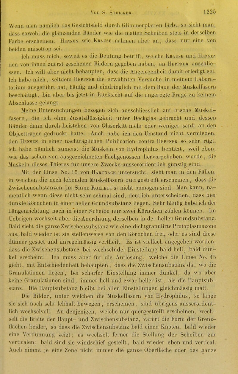 Wenn man näinlicU das Gesichtsfeld durch Gliiiiinerplalten färbt, so sieht man, dass sowohl die glänzenden Bänder wie die matten Scheiben stets in derselben Farbe erscheinen. lIiüNsiäN wie Krause nahmen aber an, dass nur eine von beiden anisotrop sei. Ich niuss mich, soweit es die Deutung betrilll, weiche Krahsk und 1]k.nsi;n den von ihnen zuerst gesehen(!n Bildern gegeben haben, an Hüppnuk anschlie- ssen. Ich will aber nicht behaupten, dass die Angelegenheit damit erledigt sei. Ich habe mich, seitdem Heppner die erwähnten Versuche in möinem Labora- torium ausgeführt hat, häufig und eindringlich n)it dem Baue der Muskelfasern beschäftigt, bin aber bis jetzt in Rücksicht auf die angeregte Frage zu keinem Abschlüsse gelangt. Meine Untersuchungen bezogen sich ausschliesslich auf frische Muskel- fasern, die ich ohne Zusatzflüssigkeit unter Deckglas gebracht und dessen Ränder dann durch Leistchen von Glaserkitt mehr oder w'eniger sanft an den Objectlräger gedrückt hatte. Auch habe ich den Umstand nicht vermieden, den Bensen in einer nachträglichen Publication contra Heppner so sehr rügt, ich habe nämlich zumeist die Muskeln von Hydrophilus benützt, weil eben, wie das schon von ausgezeichneten Fachgenossen hervorgehoben wurde, die Muskeln dieses Thieres für unsere Zwecke ausserordentlich günstig sind. Mit der Linse No. 15 von Hartnack untersucht, sieht man in den Fällen, in welchen die noch lebenden Muskelfasern quergestreift erscheinen, dass die Zwischensubstanzen (im Sinne Rollett's) nicht homogen sind. Man kann, na- mentlich wenn diese nicht sehr schmal sind, deutlich unterscheiden, dass hier dunkle Körnchen in einer hellen Grundsubstanz liegen. Sehr häufig habe ich der Längenrichtung nach in'einer Scheibe nur zwei Körnchen zählen können. Im Uebrigen v^'echselt aber die Anordnung derselben in der hellen Grundsubslanz. Bald sieht die ganze Zwischensubstanz wie eine dichtgranulirte Protoplasmazone aus, bald wieder ist sie stellenweise von den Körnchen frei, oder es sind diese dünner gesäet und unregelmässig verlheilt. Es ist vielfach angegeben worden, dass die Zwischensubstanz bei wechselnder Einstellung bald hell, bald dun- kel erscheint. Ich muss aber für die Auflösung, welche die Linse No. 15 giebl, mit Entschiedenheit behaupten , dass die Zwischensubslanz da, wo die Granulationen liegen, bei scharfer Einstellung immer dunkel, da wo aber keine Granulationen sind, immer hell und zwar heller ist, als die Hauptsub- stanz. Die Hauptsubstanz bleibt bei allen Einstellungen gleichmässig matt. Die Bilder, unter welchen die Muskelfasern von Hydrophilus, so lange sie sich noch sehr lebhaft bewegen, erscheinen, sind übrigens ausserordent- lich wechselvoll. An denjenigen, welche nur quergestreift erscheinen, wech- selt die Breite der Haupt- und Zwischensubstanz, variirt die Form der Grenz- flächen beider, so dass die Zwischensubstanz bald einen Knoten, bald wieder eine Verdünnung zeigt; es wechselt ferner die Stellung der Scheiben zur verticalen; bald sind sie windschief gestellt, bald wieder eben und vertical. Auch nimmt je eine Zone nicht immer die ganze Oberfläche oder das ganze