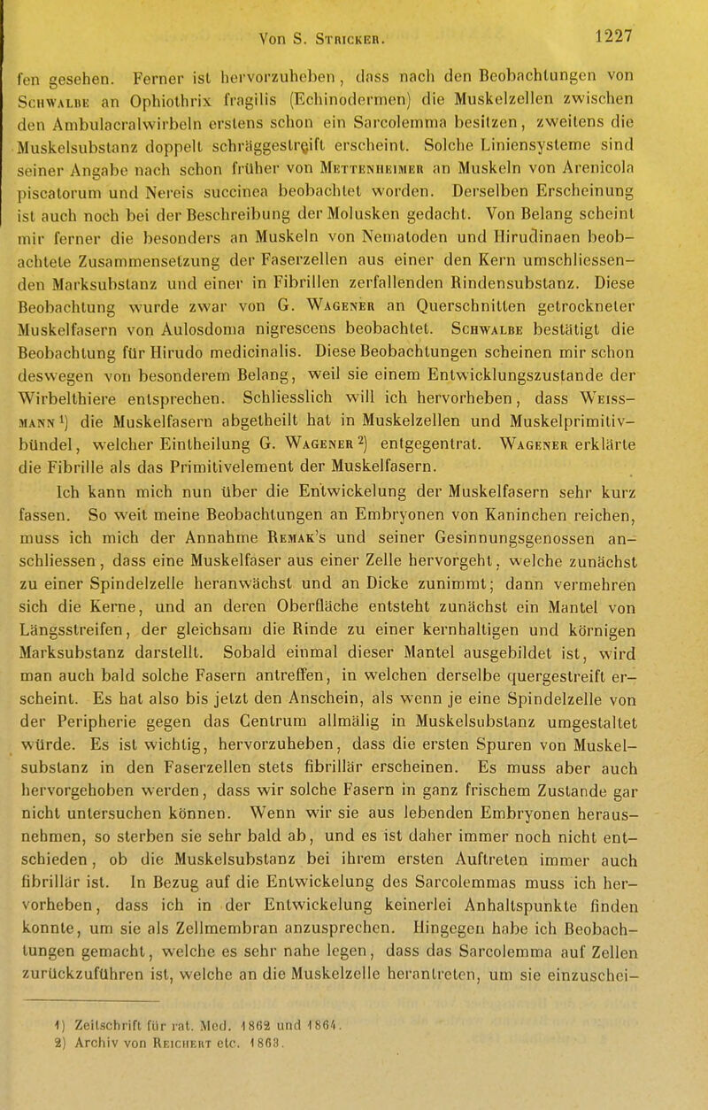 fen gesehen. Ferner ist hervorzuheben , doss nach den Beobachtungen von Schwalbe an Ophiolhrix IVagilis (Echinodermen) die Muskelzellen zwischen den Ambulacralwirbeln erstens schon ein Sarcolemma besitzen, zweitens die Muskelsubstanz doppelt schraggestr^ift erscheint. Solche Liniensysteme sind seiner Angabe nach schon früher von Mettenheimer an Muskeln von Arenicola piscatorum und Nereis succinea beobachtet worden. Derselben Erscheinung ist auch noch bei der Beschreibung derMolusken gedacht. Von Belang scheint mir ferner die besonders an Muskeln von Nematoden und Hirudinaen beob- achtete Zusammensetzung der Faserzellen aus einer den Kern umschliessen- den Marksubstanz und einer in Fibrillen zerfallenden Bindensubstanz. Diese Beobachtung wurde zwar von G. Wagener an Querschnitten getrockneter Muskelfasern von Aulosdoma nigrescens beobachtet. Schwalbe bestätigt die Beobachtung für Hirudo medicinalis. Diese Beobachtungen scheinen mir schon deswegen von besonderem Belang, weil sie einem Entwicklungszustande der Wirbelthiere entsprechen. Schliesslich will ich hervorheben, dass Weiss- mann 1) die Muskelfasern abgelheilt hat in Muskelzellen und Muskelprimiliv- bündel, weicher Eintheilung G. Wagener 2) entgegentrat. Wagener erklärte die Fibrille als das Primitivelement der Muskelfasern. Ich kann mich nun über die En'twickelung der Muskelfasern sehr kurz fassen. So weit meine Beobachtungen an Embryonen von Kaninchen reichen, muss ich mich der Annahme Bemak's und seiner Gesinnungsgenossen an- schliessen, dass eine Muskelfaser aus einer Zelle hervorgeht, welche zunächst zu einer Spindelzelle heranwächst und an Dicke zunimmt; dann vermehren sich die Kerne, und an deren Oberfläche entsteht zunächst ein Mantel von Längsstreifen, der gleichsam die Binde zu einer kernhaltigen und körnigen Marksubstanz darstellt. Sobald einmal dieser Mantel ausgebildet ist, wird man auch bald solche Fasern antreffen, in welchen derselbe quergestreift er- scheint. Es hat also bis jetzt den Anschein, als wenn je eine Spindelzelle von der Peripherie gegen das Centrum allmälig in Muskelsubstanz umgestaltet würde. Es ist wichtig, hervorzuheben, dass die ersten Spuren von Muskel- substanz in den Faserzellen stets fibrillär erscheinen. Es muss aber auch hervorgehoben werden, dass wir solche Fasern in ganz frischem Zustande gar nicht untersuchen können. Wenn wir sie aus lebenden Embryonen heraus- nehmen, so sterben sie sehr bald ab, und es ist daher immer noch nicht ent- schieden , ob die Muskelsubstanz bei ihrem ersten Auftreten immer auch fibrillär ist. In Bezug auf die Entwickelung des Sarcolemmas muss ich her- vorheben, dass ich in der Entwickelung keinerlei Anhaltspunkte finden konnte, um sie als Zellmembran anzusprechen. Hingegen habe ich Beobach- tungen gemacht, welche es sehr nahe legen, dass das Sarcolemma auf Zellen zurückzuführen ist, welche an die Muskelzelle herantreten, um sie einzuschei- 1) Zeilschrift für rat. Med. 1862 und ISG/». 2) Archiv von Reichert etc. 1 863.