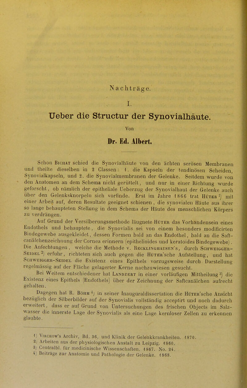 Nachträge. I. Ueber die Structur der Synovialhäute. Von Dr. Ed. Albert. Schon BicHAT schied die Synovialhäute von den ächten serösen Membranen und Iheilte dieselben in 2 Ciassen: 1. die Kapseln der tendinösen Scheiden, Synovialkapseln, und 2. die Synovialmerabranen der Gelenke. Seitdem wurde von den Anatomen an dem Schema nicht gerültell, und nur in einer Richtung wurde geforscht, ob nämlich der epitheliale üeberzug der Synovialhaul der Gelenke auch über den Gelenksknorpeln sich vorfinde. Erst im Jahre 1 866 trat Hüter') mit einer Arbeit auf, deren Resultate geeignet schienen , die synovialen Häute aus ihrer so lange behaupteten Stellung in dem Schema der Häute des menschlichen Körpers zu verdrängen. Auf Grund der Versilberungsmethode läugnete Hüter das Vorhändensein eines Endothels und behauptete, die Synovialis sei von einem besonders modificirten Bindegewebe ausgekleidet, dessen Formen bald an das Endothel, bald an die Saft- canälchenzeichnung der Cornea erinnern (epithelioides und keraloides Bindegewebe). Die Anfechtungen , welche die Methode v. Recklinghausen's, durch Schweigger- Seidel 2) erfuhr, richteten sich auch gegen die HuTER'sche Aufstellung, und hat Scuweigger-Seidel die Existenz eines Epithels vorzugsweise durch Darstellung regelmässig auf der Fläche gelagerter Kerne nachzuwiesen gesucht. Bei Weitem entschiedener hat Landzert in einer vorläufigen Mittheilung ^) die Existenz eines Epithels (Endothels) über der Zeichnung der Saftcanälchen aufrecht gehalten. Dagegen hat R. Böhm in seiner Inauguraldissertation die HüTER'sche Ansicht bezüglich der Silberbilder auf der Synovialis vollständig acceptirt und noch dadurch erweitert, dass er auf Grund von Untersuchungen des frischen Objects im Salz- wasser die innerste Lage der Synovialis als eine Lage kernloser Zellen zu erkennen glaubte. 1) ViRCHow's Archiv, Bd. 36, und Klinik der Gelenkkraiikheiteu. 1870. 2; Arbeiten aus der physiologischen Anstalt zu Leipzig. 1860. 3; Ccntralbl. für modicinische Wissenschaften. 1867. No. 24.