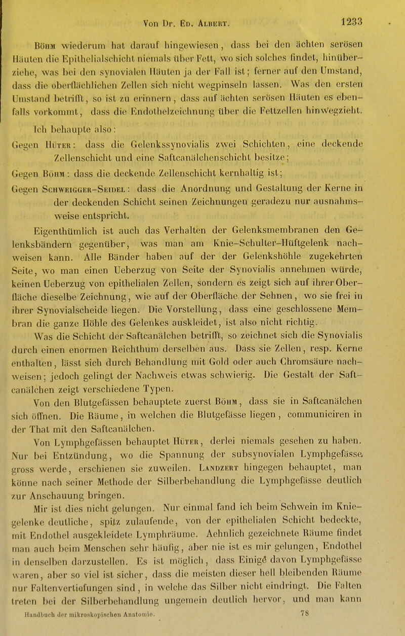 Böhm wiederum hat clarnuf hingewiesen, dass bei den ächten serösen Häuten die Epithelialschiclit niemals über Voll, wo sich solches findet, hinüber- ziehe, was bei den synovialen Häuten ja der Fall ist; ferner auf den Umstand, (lass die oberilächlichen Zellen sich niclit wegpinseln lassen. Was den ersten Umstand betrilll, so ist zu erinnern, dass auf ächten serösen Häuten es eben- falls vorkommt, dass die Endothelzeichnung über die Fettzellen hinWegzieht. Ich behaupte also: Gegen HüTiiu: dass die Gelenkssynovialis zwei Schichten, eine deckende Zellenschicht und eine Saftcanälchenschicht besitze; Gegen Böhm : dass die deckende Zellenschicht kernhaltig ist; Gegen Schweigger-Seidel: dass die Anordnung und Gestaltung der Kerne in der deckenden Schicht seinen Zeichnungen geradezu nur ausnahms- weise entspricht. Eisenthümlich ist auch das Verhalten der Gelenksmembranen den Ge- lenksbändern gegenüber, was man am Knie-Schulter-Hüftgelenk nach- weisen kann. Alle Bänder haben auf der der Gelenkshöhle zugekehrten Seite, wo man einen Ueberzug von Seite der Synovialis annehmen würde, keinen Ueberzug von epithelialen Zellen, sondern es zeigt sich auf ihrer Ober- fläche dieselbe Zeichnung, wie auf der Oberfläche der Sehnen, wo sie frei in ihrer Synovialscheide liegen. Die Vorstellung, dass eine geschlossene Mem- bran die ganze Höhle des Gelenkes auskleidet, ist also nicht richtig. Was die Schicht der Saftcanälchen betrifft, so zeichnet sich die Synovialis durch einen enormen Reichthum derselben aus. Dass sie Zellen, resp. Kerne enthalten, lässt sich durch Behandlung mit Gold oder auch Chromsäure nach- weisen ; jedoch gelingt der Nachweis etwas schwierig. Die Gestalt der Saft- canälchen zeigt verschiedene Typen. Von den Blutgefässen behauptete zuerst Böhm , dass sie in Saftcanälchen sich öffnen. Die Räume, in welchen die Blutgefässe liegen , communiciren in der That mit den Saftcanälchen. Von Lymphgefässen behauptet Hüter, derlei niemals gesehen zu haben. Nur bei Entzündung, wo die Spannung der subsynovialen Lymphgefässe, gross werde, erschienen sie zuweilen. Landzert hingegen behauptet, man könne nach seiner Methode der Silberbehandlung die Lymphgefässe deutlich zur Anschauung bringen. Mir ist dies nicht gelungen. Nur einmal fand ich beim Schwein im Knie- gelenke deutliche, spitz zulaufende, von der epithelialen Schicht bedeckte, mit Endothel ausgekleidete Lymphräume. Aehnlich gezeichnete Räume findet man auch beim Menschen sehr häufig, aber nie ist es mir gelungen, Endothel in denselben darzustellen. Es ist möglich, dass Einigd davon Lymphgefässe waren, aber so viel ist sicher, dass die meisten dieser hell bleibenden Räume nur Faltenvertiefungen sind , in welche das Silber nicht eindringt. Die Falten treten bei der Silberbehandlung ungemein deutlich hervor, und man kann Handbuch der mikroskopisclion Anatomie. 78