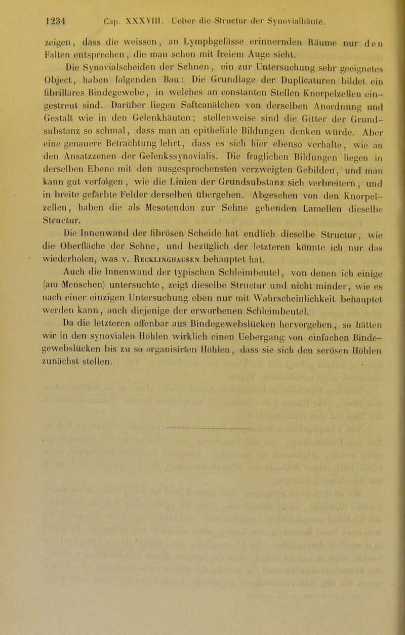 zeigen, dass die weissen, an Lympligefiisse erinnernden Räume nur den Fallen entsprechen, die man schon mit freiem Auge sieht. Die Synovialscheiden der Sehnen, ein zur Untersuchung sehr geeignetes Objcct, haben folgenden Bau: Die Grundlage der Duplicaturen bildet ein ni)rilläres Bindegewebe, in welches an conslanlen Stellen Knorpelzellen ein- gestreut sind. Darüber liegen Saftcanälchen von derselben Anordnung und Gestalt wie in den Gelenkhäulen; stellenweise sind die Gilter der Grund- substanz so schmal, dass man an epitheliale Bildungen denken würde. Aber eine genauere Betrachtung lehrt, dass es sich hier ebenso verhalle, wie an den Ansalzzonen der Gelenkssynovialis. Die fraglichen Bildungen liegen in derselben Ebene mit den ausgesprochensten verzweigten Gebilden, und man kann gut verfolgen , wie die Linien der Grundsubslanz sich verbreitern, und in breite gefärble Felder derselben übergehen. Abgesehen von den Knorpel- zellen, haben die als Mesotendon zur Sehne gehenden Lamellen dieselbe Siructur. Die Innenwand der fibrösen Scheide hat endlich dieselbe Siructur, wie die OberQäche der Sehne, und bezüglich der letzteren könnte ich nur das wiederholen, was v. Recklinghausen behauptet hat. Auch die Innenwand der typischen Schleimbeutel, von denen ich einige (am Menschen) untersuchte, zeigt dieselbe Stmctur und nicht minder, wie es nach einer einzigen Untersuchung eben nur mit Wahrscheinlichkeit behauptet werden kann, auch diejenige der erworbenen Schleimbeulel. Da die letzleren offenbar aus Bindegewebslücken hervorgehen, so hätten wir in den synovialen Höhlen wirklich einen Uebergang von einfachen Binde- gewebslücken bis zu so organisirten Höhlen, dass sie sich den serösen Höhlen zunächst stellen.