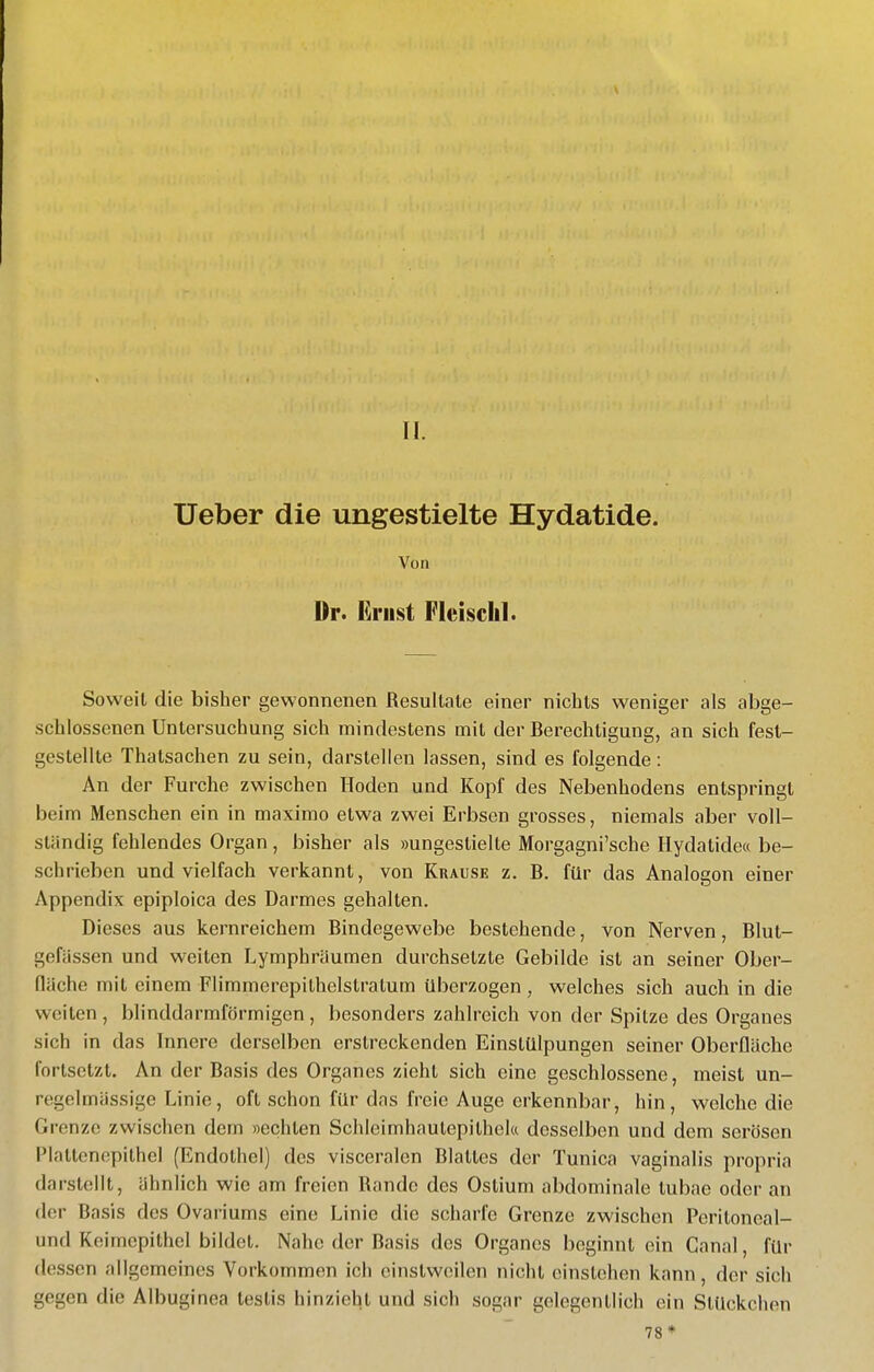 II. Ueber die ungestielte Hydatide. Von Dr. Ernst Fleisch!. Soweit die bisher gewonnenen Resultate einer nichts weniger als abge- schlossenen Untersuchung sich mindestens mit der Berechtigung, an sich fest- gestellte Thatsachen zu sein, darstellen lassen, sind es folgende: An der Furche zwischen Hoden und Kopf des Nebenhodens entspringt beim Menschen ein in maximo etwa zwei Erbsen grosses, niemals aber voll- ständig fehlendes Organ, bisher als »ungestielte Morgagni'sche Hydatide« be- schrieben und vielfach verkannt, von Krause z. B. für das Analogen einer Appendix epiploica des Darmes gehalten. Dieses aus kernreichem Bindegewebe bestehende, von Nerven, Blut- gefässen und weiten Lymphräumen durchsetzte Gebilde ist an seiner Ober- fläche mit einem Flimmerepilhelslralum überzogen , welches sich auch in die weiten, blinddarmförmigen, besonders zahlreich von der Spitze des Organes sich in das Innere derselben erstreckenden Einstülpungen seiner Oberfläche fortsetzt. An der Basis des Organes zieht sich eine geschlossene, meist un- regelmässige Linie, oft schon für das freie Auge erkennbar, hin, welche die Grenze zwischen dem »echten Schleimhautepithela desselben und dem serösen Plattcnopilhel (Endothel) des visceralen Blattes der Tunica vaginalis propria darstellt, ähnlich wie am freien Rande des Ostium abdominale tubae oder an der Basis des Ovariums eine Linie die scharfe Grenze zwischen Peritoncal- und Keimcpithcl bildet. Nahe der Basis des Organes beginnt ein Canal, für dessen allgemeines Vorkommen ich einstweilen nicht einstehen kann, der sich gegen die Albuginea teslis hinzieht und sich sogar gelegentlich ein Stückchen 78*