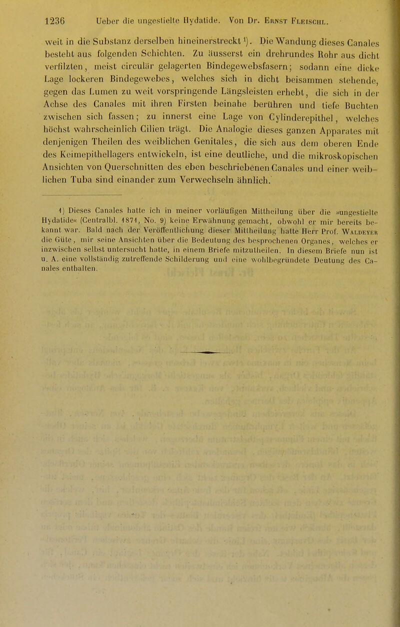 weit in die Substanz derselben hineinerstreckl Die Wandung dieses Canales besteht aus folgenden Schichten. Zu äusserst ein drehrundes Rohr aus dicht verfilzten, meist circuliir gelagerten Bindegewebsfasern; sodann eine dicke Lage lockeren Bindegewebes, welches sich in dicht beisammen stehende, gegen das Lumen zu weit vorspringende Längsleisten erhebt, die sich in der Achse des Ganales mit ihren Firsten beinahe berühren und tiefe Buchten zwischen sich fassen; zu innersl eine Lage von Cylinderepithel, welches höchst wahrscheinlich Cilien trägt. Die Analogie dieses ganzen Apparates mit denjenigen Theilen des weiblichen Genitales, die sich aus dem oberen Ende des Keimepithellagers entwickeln, ist eine deutliche, und die mikroskopischen Ansichten von Querschnitten des eben beschriebenen Canales und einer weib- lichen Tuba sind einander zum Verwechseln ähnlich. 1) Dieses Canales iialte ich in meiner vorläufigen Mitlheilung über die »ungestielle Hydatide« (Centralbl. IST-I, No. 9) keine Erwähnung gemacht, obwohl er mir bereits be- liannt war. Bald nach der Veröflenllichung dieser Millheilung hatte Herr Prof. Waldeyf.r die Güte, mir seine Ansichten über die Bedeutung des besprochenen Organes, welches er inzwischen selbst unter.sucht hatte, in einem Briefe mitzullieilen. In diesem Briefe nun ist u. A. eine vollständig zutrefl'ende Schilderung und eine wohlbcgründete Deutung des Ca- nales enthalten.