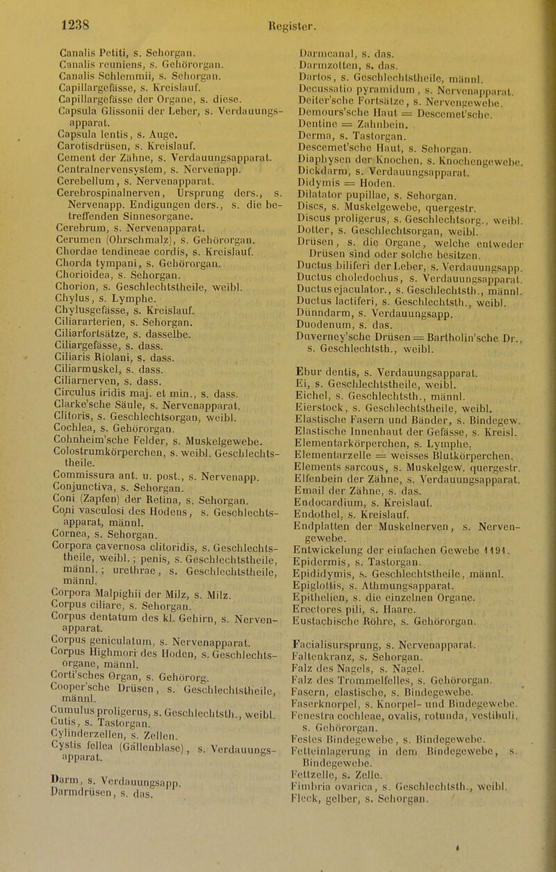 Canalis Petiti, s. Sehoi güii. Cannlis rcunicns, s. Gehöi'orgaii. Canalis Schlenimii, s. Seiioi'gan. Capillargerasso, s. Kreislauf. Capiilargcfassc der Organe, s. diese. Capsula Glissonii der Leber, s. Verdauungs- apparat. Capsula lentis, s. Auge, Carotisdrüsen, s. Kreislauf. Cement der Zähne, s. Verdauungsapparat. Centralnervcnsystem, s. Norvenapp. Ccrcbellum, s. Nervenapparat. Cerebrospinalnerven, Ursprung dcrs., s. Nervenapp. Endiguagen dcrs., s. die be- treffenden Sinnesorgane. Cerebrum, s. Nervenapparat. Cerumcn (Ohrschmalz), s. Gehörorgan. Chordae tendineae cordis, s. Kreislauf. Chorda tympani, s. Gehörorgan. Chorioidea, s. Sehorgan. Chorion, s. Geschlechtsthcile, weibl. Chylus, s. Lymphe. Chylusgefässe, s. Kreislauf. Ciliararterien, s. Sehorgan. Ciliarfortsätze, s. dasselbe. Ciliargefässe, s. dass. Ciliaris Riolani, s. dass. Ciliarrouskel, s. dass. Ciliarnerven, s. dass. Circulus iridis maj. et min., s. dass. Clarke'sche Säule, s. Nervenapparat. Clitoris, s. Geschlechtsorgan, weibl. Cochlea, s. Gehörorgan. Cohnheim'sche Felder, s. Muskelgewebe. Colostrumkörperchen, s. weibl. Geschlechls- theile. Commissura ant. u. post., s. Nervenapp. Conjunctiva, s. Sehorgan. Coni (Zapfen) der Retina, s. Sehorgan. Co;ii vasculosi des Hodens, s. Geschlechts- apparat, männl. Cornea, s. Sehorgan. Corpora cavernosa clitoridis, s. Gcsclilechts- theile, weibl.; penis, s. Geschlechtstheile, männl.; urethrae, s. Geschlechtstheile, männl. Corpora Maipighii der Milz, s. Milz. Corpus ciliare, s. Sehorgan. Corpus dentatum des kl. Gehirn, s. Nerven- apparat. Corpus geniculalum, s. Nervenapparat. Corpus Highmori des Hoden, s. Geschlechts- organe, männl. Corti'sches Organ, s. Gehörorg. Cooper'sche Drüsen, s. Geschlechtstheile, männl. Cumulus proligerus, s. Geschlechtsth., weibl Cutis, s. Tastorgan. Cylinderzeilen, s. Zellen. Cysüs fcllca (Gallenblase), s. Verdauungs- apparat.  Darm, s. Vordauungsapp, Parmdrüsen, s. das. Oarincanal, S. das. Darnizoltcn, s. das. Darlos, s. Geschlechtstheile, männl. Docussatio pyramidum, s. Nervcnapp;iral. Deiler'sche Fortsätze, s. Nervengewebe. Demours'sche Haut = Descemei'sche. Dentinc = Zahnbein. Derma, s. Tastorgan. Descemei'sche Haut, s. Sehorgan. Diaphysen der Knochen, s. Knochengewebe. Dickdarm, s. Verdauungsapparat. Didymis = Hoden. Dilatator pupillae, s. Sehorgan. Discs, s. Muskelgewebe, quergeslr. Discus proligerus, s. Geschlechtsorg., weibl. Dotter, s. Geschlechtsorgan, weibl. Drüsen, s. die Organe, welche entweder Drüsen sind oder solche besitzen. Ductus biliferi der Leber, s. Verdauungsapp. Ductus choledochus, s. Verdauungsapparat. Ductusejaculator., s. Geschlechtsth., männl. Ductus lactiferi, s. Geschlechtsth., weibl. Dünndarm, s. Verdauungsapp. Duodenum, s. das. Duverney'sche Drüsen = Bartholin'sche Dr., s. Geschlechtsth., weibl. Ebur dentis, s. VerdauungsapparaL Ei, s. Geschlechtstheile, weibl. Eichel, s. Geschlechtsth., männl. Eierstock, s. Geschlechtstheile, weibl. Elastische Fasern und Bänder, s. Bindegew. Elastische Innenhaut der Gefässe, s. Kreisl. Elementarkörperchen, s. Lymphe. Elementarzelle = weisses Blutkörperchen. Elements sarcous, s. Muskelgew. quergestr. Elfenbein der Zähne, s. Verdaaungsapparat. Email der Zähne, s. das. Endocardium, s. Kreislauf. Endothel, s. Kreislauf. Endplatten der Muskelnerven, s. Nerven- gewebe. Entwickelung der einfachen Gewebe H91. Epidermis, s. Tastorgan. Epididymis, s. Geschlechtstheile, männl. Epiglottis, s. Athmungsapparat. Epithclien, s. die einzelnen Organe. Erectores pili, s. Haare. Eustachische Röhre, s. Gehörorgan. Facialisursprung, s. Nervenapparat. Faltenkranz, s. Sehorgan. Falz des Nagels, s. Nagel. Falz des Trommelfelles, s. Gehörorgan. Fasern, elastische, s. Bindegewebe. Faserknorpel, s. Knorpel- und Bindegewebe. Fcneslra Cochleae, ovalis, rolunda, vcstibuli, s. Gehörorgan. Festes Bindegewebe, s. Bindegewebe. Foltcinlagerung in dem Bindegewebe, s. Bindegewebe. Fettzelle, s. Zelle. Fiinbria ovarica, s. Geschlechtsth., weibl. Fleck, gelber, s. Sehorgan.