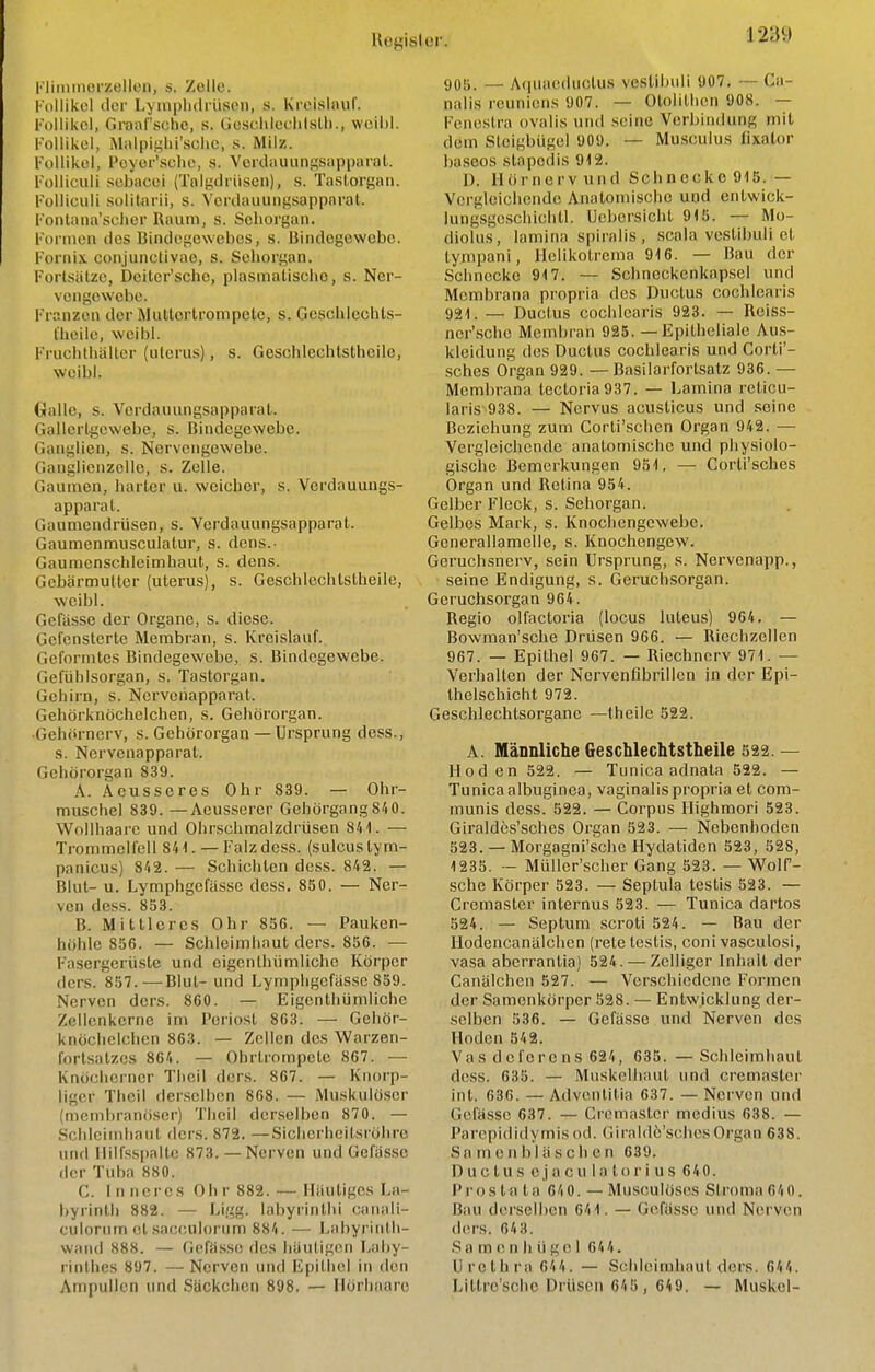 Kliiiimorzellcn, s. Zolle. [■ollikel ilei- Lymplulriiseu, s. Krelsliiuf. Follikel, Groaf'sche, s. GcscIileclilsUi., woil)l. Follikel, Miilpii^lii'sche, s. Milz. Follikel, Poyer'sclio, s. Verdauungsiipparal. Folliculi sebacoi (Tnlt;iiriisen), s. Tastorgan. F'ollieuli solitarii, s. S'erdauungsapparat. Fontana'schcr Raum, s. Sehorgan. Formen dos Bindegewebes, s. Bindegewebe. Fornix conjunclivae, s. Sehorgan. Fortsiilze, Deiter'schc, plasmatischo, s. Ner- vengewebe. Franzen der Muttcrlrompelc, s. Gcschlcchts- t'heile, weibl. Fruchthältcr (ulcrus), s. Geschlechtsthoile, weibl. Gralle, s. Verdauungsapparal. Gallerl^cwebe, s. Bindegewebe. Ganglien, s. Nervengewebe. Ganglienzclle, s. Zelle. Gaumen, harter u. weicher, s. Verdauungs- apparal. Gaumendrüsen, s. Verdauungsapparat. Gaumenmusculalur, s. dens.- Gaumcnschleimhaut, s. dens. Gebärmutter (uterus), s. GeschlechlsLhelle, weibl. Gefässe der Organe, s. diese. Gcfensterte Membran, s. Kreislauf. Geformtes Bindegewebe, s. Bindegewebe. Gefühlsorgan, s. Tastorgan. Gehirn, s. Nervenapparat. Gehörknöchelchen, s. Gehörorgan. •Gehörnerv, s. Gehörorgan— Ursprung dess., s. Nervenapparat. Gehörorgan 839. A. Aeusseres Ohr 839. — Ohr- muschel 839. —Aeussercr Gehörgang 84 0. Wollhaarc und Ohrschmalzdrüsen 841. — Trommelfell 84'!. — Falz dess. (sulcustym- panicus) 842. — Schichten dess. 842. — Blut- u. Lymphgefässe dess. 850. — Ner- ven dess. 858. B. Mittleres Ohr 856. — Pauken- höhle 856. — Schleimhaut ders. 856. — Fasergerüste und eigenthümliche Körper ders. 857.—Blut- und Lymphgefässe 859. Nerven ders. 860. — Eigenthümliche Zellcnkerne im Periost 863. — Gehör- knöchelchen 863. — Zollen des Warzen- fortsatzes 864. — Ohrtrompete 867. — Knöcherner Theil ders. 867. — Knorp- liger Theil denselben 868. — Muskulöser (membranö.sor) Tlicil derselben 870. — Schleimhaut ders. 872. —Sicherheitsröhre und Ililfsspalto 873. —Nerven und Gefäs.sc der Tuba 880. C. Inneres Ohr 882. — lliiutigcs La- byrinth 882. — Ligg. labyrintlii cannli- culorurn ctsacculorum 884. — Labyi intli- wand 888. — Gefässe fies häutigen Laby- rinthes 897. — Nerven und Epithel in den Ampullen und Säckchen 898. — Ilörhaare 905. — Acjuaeductus vestibuli 907, — Ca- nalis reuniens 907. — Otolithen 908. — Fcnestra ovalis und .seine Verbindung mit dem Steigbügel 909. — Musculus fixalor ba.seos stapedis 912. D. Hör nerv und Schnecke 915. — Vergleichende Anatomische und entwick- lungsge.schichtl. Uebersicht 915. — Mo- diolus, lamina spiralis , scala vestibuli et tympani, Helikotrema 916. — Bau der Schnecke 917. — Schneckenkapsel und Membrana propria des Ductus cochlearis 921. — Ductus cochlearis 923. — Relss- ner'sche Membran 925. — Epitheliale Aus- kleidung des Ductus cochlearis und Corli'- sches Organ 929. — Basilarfortsatz 936. — Membrana lectoria937. — Lamina reticu- laris 938. — Nervus acusticus und seine Beziehung zum Corti'schen Organ 942. — Vergleichende anatomische und physiolo- gische Bemerkungen 951. — Corti'sches Organ und Retina 954. Gelber Fleck, s. Sehorgan. Gelbes Mark, s. Knochengewebe. Genorallamclle, s. Knochengew. Gcruchsnerv, sein Ursprung, s. Nervenapp., seine Endigung, s. Geruchsorgan. Geruchsorgan 964. Regio olfactoria (locus luteus) 964. — Bowman'sche Drüsen 966. — Riechzellen 967. — Epithel 967. — Riechnerv 971. — Verhallen der Nervenfibrillen in der Epi- thelschicht 972. Geschlechtsorgane —Iheile 522. A. Männliche Geschlechtsthelle 522. — Hoden 522. — Tunica adnala 522. — Tunica albuginea, vaginalis propria et com- munis dess. 522. — Corpus Highmori 523. Giraldcs'sches Organ 523. — Nebenhoden 523. — Morgagni'sche Hydatiden 523, 528, 1235. — Müller'scher Gang 523. — WolP- sche Körper 523. — Septula testis 523. — Cremaster internus 523. — Tunica dartos 524. — Septum scroti 524. — Bau der Hodencanälchen (i-ete testis, coni vasculosi, vasa aberrantia) 524. — Zclliger Inhalt der Canälchen 527. — Verschiedene Formen der Samenkörper 528. — Entwicklung der- selben 536. — Gefässe und Nerven dos Hoden 542. Vas dcferens 624, 635. — Schleimhaut dess. 635. — Muskolliaut und cremaster int. 636. — Advenlilia 637. — Nerven und Gefässe 637. — Cremaster mcdius 638. — Parepididymisod. Giraldö'schesOrgan 638. Sa m en b 1 äsch en 639. Ductus e,j acu 1 a tor i u s 640. Prostata 64 0. — Mnsculöscs Struma 64 0. Bau derselben 641. — Gefässe und Nerven dors. 643. S a m e n h ü g c I 64 4. Urethra 644 . — Schleimhaut ders. 644. Litlre'schc Drüsen 645 , 649, — Muskel-