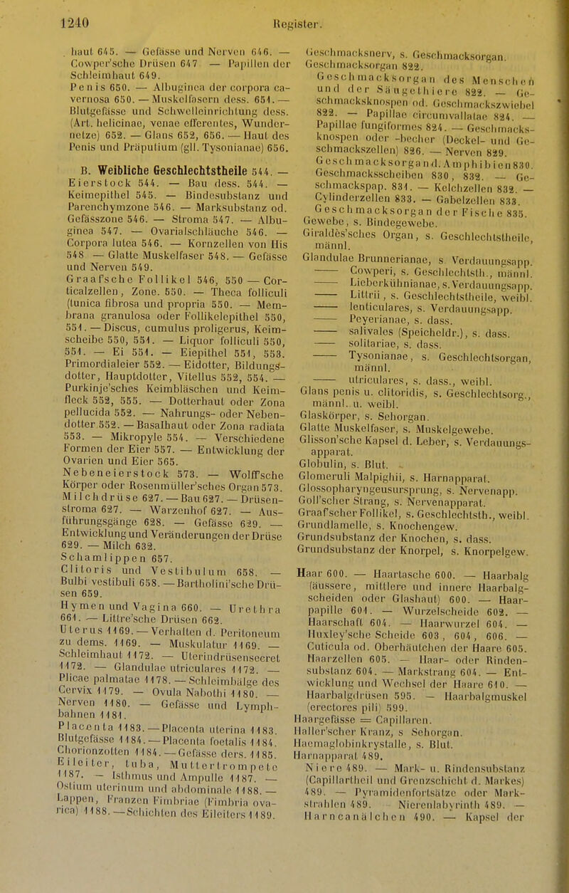 Iiaul 6/i5. — Gcfasso und Norvoii 0'i6. — Covvpof'schc Drüsen 6'i7 — P<ij)illeu tlor Schleimhaut 649. Penis 650. — Aibuyinca iler Corpora ca- vernosa 6S0. — Musivcitnsern dess. 651.— Blutgefässe und Scliwelioinrichlung dess. (Art. Iielicinac, vcnae clTcrentcs, Wundcr- nctzo) 652. — Glans 652, 656. — Maut des Penis und Präputium (gll. Tysonianao) 656. B. Weibliche Geschlechtstheile 54 4 — Eierstock 544. — Bau dess. 544. — Keimepitiiel 545. — Bindesubslanz und Parenchymzone 546. — Marksubstanz od. Gefässzone 546. — Stroma 547. — Albu- ginea 547. — Ovarialschläuche 546. — Corpora lutea 546. — Kornzellen von Iiis 548 — Glatte Muskelfaser 548. — Gelasse und Nerven 549. Graafsche Follikel 546, 550 — Cor- ticalzelleii, Zone. 550. — Theca folliculi (tunica fibrosa und propria 550. — Mem- J»rana granulosa oder Follikelcpithel 550, 551. — Discus, cumulus proligerus, Keim- scheibe 550, 551. — Liquor folliculi 550, 551. — Ei 551. — Eiepithel 551, 553. Primordiaicier 552. — Eidotter, Bildungs- dotter, Hauptdolter, Vitellus 552, 554. — Purkinje'sclies Keimbläschen und Keim- flcck 552, 555. — Dotterhaut oder Zona pellucida 552. — Nahrungs-oder Neben- dotter 552. — Basalhaut oder Zona radiata 553. — Mikropyle 554. — Verschiedene Formen der Eier 557. — Entwicklung der Ovarien und Eier 565. Nebeneierstock 573. — WoICPsche Körper oder Rosenmüller'sches Organ 573. Milchdrüse 627. — Bau 627. — Drüsen- stroma 627. — Warzenhof 627. — Aus- führungsgänge 628. — Gefässe 629. — Entwicklung und Veränderungen der Drüse 629. — Milch 632. Schamlippen 657. Clitoris und Vestibül um 658. — Bulbi vestibuli 658.—Bartliolini'scheDrü- sen 659. Hymen und Vagina 660. — Urethra 661. — Littre'sche Drüsen 662. Uterus 1169. —Verhalten d. Peritoneum zu dems. 1169. — Muskulatur 1169. — Schleimhaut 1172. — Uterindrüsensecret 1172. — Glandulae utricularos 1172. Plicac palmatao 1178. — Schicimbälge des CervixM79. — Ovula Nahothi 1180 ~ Nerven 1180. — Gefässe und Lymph- bahnen 1181. Placcnta 1183. —Placonta uterina 1183 Blutgefässe 1184. —Placcnta foetalis1184 Chorionzotten 1184.—Gefässe dcrs. 1185. Eileiter, tuba, M u 11 o r t r o m p e t c 1187. - Isthmus und Ampulle 1187. Ostium ulerinum und abdominale 1188.— Lappen, Franzen Fiinbriae (Fimbria Ova- rien) 1188.—Schichten des Eileiters 1189. ie.schmacksnerv, s. Geschmacksorgan Geschmacksorgan 822. Gcschniacksorgan de.s Menschen und der Säiigcthierc 822. — Ge- schmacksknospen od. Geschmackszwiebel 822. — Papulae circunivalUilae 824 Papulae lüngiformes 824. — Geschmacks- knospen oder -becher (Deckel- und Ge- schmackszollen) 826. — Nerven 829. Geschmack so rgand. Anip hibicnSSO, Geschmack.sscheiben 830, 832. — Ge- schmackspap. 831. — Kcichzellcn 832 — Cylindcrzellen 833. — Gabelzellen 833 Geschmacksorgan der Fische 835. Gewebe, s. Bindegewebe. Giralde.s'.sches Organ, s. Geschlechtstheile männl. ' Glandulae Brunnerianae, s Verdauunesapp. Cowperi, s. Ge.schlechtsth., männl. Lieberkühnianae, s. Verdauungsapp. Littrii, s. Geschlechtstheile, weibl. lenticulares, s. Verdauungsapp. Peyerianac, s. dass. salivalcs (Spcicheldr.), s. dass. solilariae, s. dass. Tysonianae, s. Geschlechtsorgan, männl. uliiculares, s. dass., weibl. Glans penis u. clitoridis, s. Geschlechtsorg., männl. u. weibl. Glaskörper, s. Sehorgan. Glatte Muskelfaser, s. Muskelgewebe. Glisson'schc Kapsel d. Leber, s. Verdauungs- apparat. Globulin, s. Blut. Glomeruli Malpighii, s. Harnapparat. Glossopharyngeusursprung, s. Nervenapp. GoH'scher Strang, s. Nervenapparat. Graafscher Follikel, s. Geschlechtsth., weibl. Grundlamellc, s. Knochengew. Grundsubstanz der Knochen, s. dass. Grundsubstanz der Knorpel, s. Knorpelgew. Haar 600. — Haartasche 600. — Haarbalg (äussere, mittlere und innere llaarbalg- scheiden oder Glashaut) 600. — Haar- papillc 601. — Wurzelscheide 602. — Haarschaft 604. — Haarwurzel 604. — Huxley'sche Scheide 603, 604 , 606. — Cuticula od. Oberhäulchen der Haare 605. Maarzellen 605. — Maar- oder Rinden- sabstanz 604. — Markslrang 604. — Ent- wicklung und Wechsel der Haare 610. — Ilaarbalgdrüscn 595. — Haarbalgmuskel (erectorcs pili) 599. Haargplas.se = Capillaren. ilaller'schei' Kranz, s Sehorgan. Haeniaglohiiikrystallc, s. Blut. Harnapparal 489, Niere 489. — Mark-u. Rindensubslanz (Capillartheil und Grenzschicht d. Markes) 489. — Pyramidenfortsälze oder Mark- strahlcn 489. Nierenlahyrinth 489. — II a r n Ca n ä I c Ii c n 490. — Kapsel der