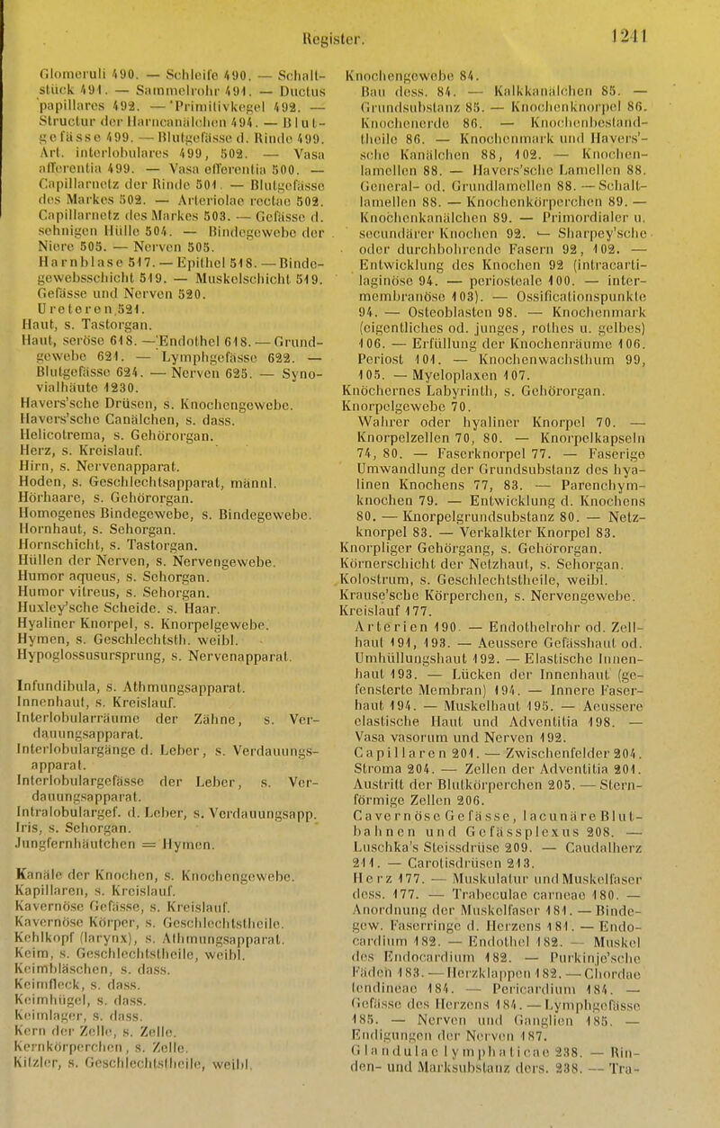 Glomeruli 490. — Schleife 490. — Schall- stück 491. — Siimniolnihr /lül. — Ductus papilläres 492. — Pritnilivkcficl 492. — Slructur der llariicaniilc,li(Mi 494. — B I u t- «e fasse 499. — niutiieiäs.se cl. Ilinile 499. Art. intorlobulares 499, 802. — Vasa alTorontia 499. — Vasa olTorentia 500. — r.apillarnetz der Rinde 501. — ßlulij;efässo des Markes 502. — Arleriolae rectae 502. Capillariietz des Markes 503. — Gcfiisse d. sehnigen Hülle 504. — Bindegewebe der Niere 505. — Nerven 505. Harnblase 517. — Epithel 518. — Binde- gewebsschicht 519. — Muskelschicht 519. Gefässe und Nerven 520. Ureteren,521. Haut, s. Tastorgan. Haut, seröse 618. — Endothel 618.—Grund- gewebe 621. — ' Lymphgefässc 622. — Blutgefässe 624. — Nerven 625. — Syno- vialhäute 1230. Havers'schc Drüsen, s. Knochengewebe. Havers'schc Canälchen, s. dass. Helicotreraa, s. Gehörorgan. Herz, s. Kreislauf. Hirn, s. Nervenapparat. Hoden, s. Gcschicchtsapparat, männl. Hörliaare, s. Gehörorgan. Homogenes Bindegewebe, s. Bindegewebe. Hornhaut, s. Sehorgan. Horn.schiclit, s. Tastorgan. Flüllen der Nerven, s. Nervengewebe. Humor aqneus, s. Sehorgan. Humor vitreus, s. Sehorgan. Huxley'sche Scheide, s. Haar. Hyaliner Knorpel, s. Knorpelgewcbe. Hymen, s. Geschlechtsth. weibl. Hypoglossusursprung, s. Nervenapparat. Infundibula, s. Athmungsapparat. Inncnhauf, s. Kreislauf. Interlobularräiune der Zahne, s. Ver- dauung.sapparat. interlobulargänge d. Leber, s. Verdauungs- apparat. Interlobulargefässe der Leber, s. Ver- dauungsapparat. Intralobulargef. d. Leber, s. Vcrdauungsapp. Iris, s. Sehorgan. Jungfernhäutchen = Hymen. Kanäle der Knochen, s. Knochengewebe. Kapillaren, s. Kreislauf. Kavernöse Gefilsse, s. Kreislauf. Kavornö.se Körper, s. Gesclilechtsthcilo. Kehlkopf (larynx), s. Aihmung.sapparal. Keim, s. Goschlechtstheile, weibl. Keimbläschen, s. da.ss. Kcinilleck, s. dass. Keimhügel, s. dass. Kcimlager, s. dass. Kern der Zelh^, s. Zelle. Kernköi'perchen, s. Zelle. Kilzler, .s. Goschlechtstheile, weibl. Knochengowobe 84. Bau dess. 84. — Kalkkaniilchen 85. — Griuidsubstanz 85. — Knoeheuknorpel 86. Knocheiierde 86. — Knof-heiibesland- thüile 86. — Knochenmark und Havers'- .sche Kanalchen 88, 102. — Knochen- lamellen 88. — Havers'.schc lianiellen 88. tieneral- od. Grundlamelion 88. —Scjhalt- lamellen 88. — Knochenkörperchen 89. — Knochenkanälchcn 89. — Primoi'dialer u. secundärer Knochen 92. '— Sharpey'sche ■ • oder durchbohrende Fasern 92, 102. — Entwicklung des Knochen 92 (intracarti- laginöse 94. — periosteale 100. — inter- membranöse 103). — Ossificationspunkle 94. — Osteoblasten 98. — Knochenmark (eigentliches od. junges, rolhes u. gelbes) 106. — Erfüllung der Knochenräumc 106. Periost 101. — Knochenwachsthum 99, 105. — Myeloplaxen 107. Knöchernes Labyrinth, s. Gehörorgan. Knorpelgewebe 70. Wahrer oder hyaliner Knorpel 70. — Knorpelzellcn 70, 80. — Knorpelkapseln 74, 80. — Faserknorpel 77. — Faserige Umwandlung der Grundsubstanz des hya- linen Knochens 77, 83. — Parenchym- knochen 79. — Entwicklung d. Knochens 80. — Knorpelgrundsubstanz 80. — Netz- knorpel 83. — Verkalkter Knorpel 83. Knorpliger Gehörgang, s. Gehörorgan. Körnerschicht der Netzhaut, s. Sehorgan. Kolostrum, s. Geschlechtstlieile, weibl. Krause'sche Körperchen, s. Nervengewebe. Kreislauf 177. Arterien 190. — Endothelrohr od. ZclI- haul 191, 193. — Aeussere Gefässhaut od. Umhüllungshaut 192. —Elastische liinen- haut193. — Lücken der Innenhaut (ge- fensterte Membran) 194. — Innere P'aser- haut 194. — Muskelhaut 195. — Aeussere elastische Haut und Adventitia 198. — Vasa vasorum und Nerven 192. Capil 1 ar e n 201. — Zwischenfelder 204. Stroma 204. — Zellen der Adventitia 201. Austritt der Blutkörperchen 205. — Stern- förmige Zellen 206. Cavernöse Ge fasse, iacunäre Blut- bahnen und G e fässplexus 208. — Luschka's Steissdrüse 209. — Caudalherz 211. — Carolisdrüsen 213. Herz 177. — Muskulatur und Muskelfaser de.ss. 177. — Trabcculae carnoao 180. — Anordnung der Muskclfas(^r 181. — Binde- gew. Fa.serringc d. Herzens 181. — Endo- cardium 182. — EndotimI 182. — Muskel des Eiidocardium 182. — Purkinjc'sche d c 11 18 3. — He rz k I a p pe n 18 2. — C h o rd ao tendineao 184. — Pericardium 184. — Gefässe des Ilci'zens 184. — Lymphgefässc 185. — Nerven uiul Ganglien 185. — Rndigungen (hu- Nerven 187. G 1 a n d u 1 a e I y m ph a t i cae 238. — Rin- den- und Marksubstanz dcrs. 238. — Tra-