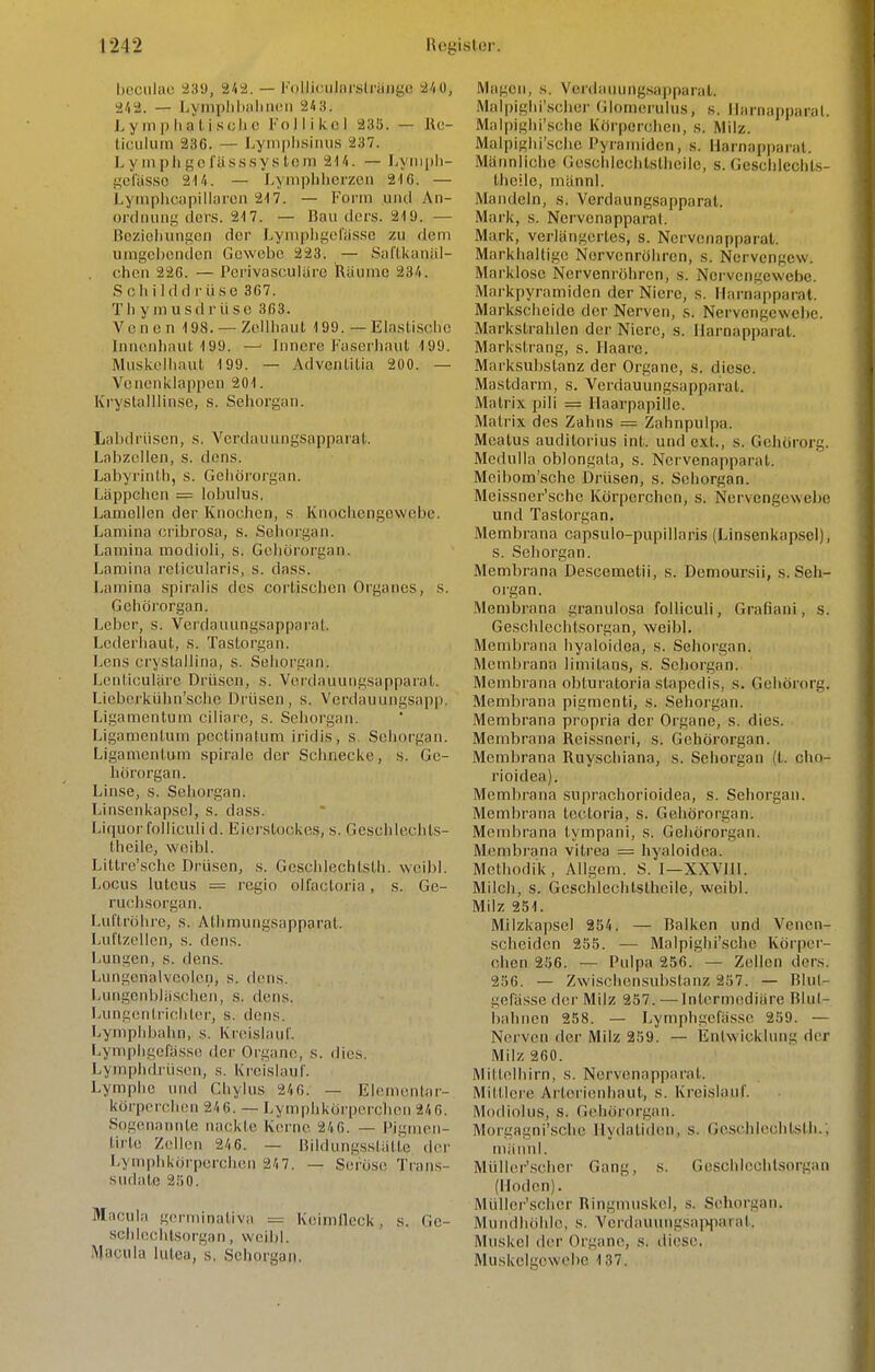 hoculac 339, 242. — FoliiculnrslräJige 24 0, 242. — LyinplilialiiHMi 24,t. L y m p Ii a t i s eil 0 Follikel 235. — Rc- liculiiin 236. — Lyniplisiiiii.s 237. L y III pii fjjc lüss.sy s tom 214. — I.yiiipli- {idasso 214. — J.ymphhcrzeii 21C. — Lyinphcapillnrcii 217. — Form und An- onliuing clci'.s. 217. — Bau dcrs. 219. — Bezicliungcn der Lynipligefas.se zu dem uingclicndcn Gewebe 223. — Saflkanäl- chen 226. — Perivascularo Räume 234. Schilddrüse 367. Thymusdrüse 363. Venen 198. — Zellliaul 199. — Elastische Innenhaut 199. — Inncrc Faserliaut 199. Muskclliaul 199. — Advcntitia 200. — Vcnenklnp|)cn 201. Kryslalllinsc, s. Sehorgan. Labdrüsen, s. VerdauungsappaiaL. Labzellen, s. dens. Labyrinth, s. Gehörorgan. Läppchen = lobulus. Lamellen der Knochen, s Knochengewebe. Lamina cribrosa, s. Sehorgan. Lamina modioli, s. Gehörorgan. Lamina reticularis, s. dass. Lamina spiralis des cortischen Organes, s. Gehörorgan. Leber, s. Verdauungsapparat. Lederhaut, s. Tastorgan. Lens crystallina, s. Sehorgan. Lcnliculare Drüsen, s. Verdauungsapparat. Liebcrkühn'sche Drüsen, s. Verdauungsapp. Ligamentum ciliare, s. Sehorgan. Ligamentum pectinalum iridis, s. Sehorgan. Ligamentum Spirale der Schnecke, s. Ge- hörorgan. Linse, s. Sehorgan. Linsenkapsel, s. dass. Liquor folliculi d. Eierstockes, s. GeschlechLs- theile, woibl. Littre'sche Drüsen, s. Geschlechtsth. weibl. Locus luteus — regio olfactoria, s. Ge- ruchsorgan. Luftrölire, s. Athmungsapparat. Luttzellen, s. dens. Lungen, s. dens. Lungerialveolon, s. dens. Lungenbliischeii, s. dens. lAingentrichtor, s. dens. Lymplibahn, s. Kreislaur. Lymphgelasse der Organe, s. dies. Lymphdrüsen, ,s. Kreislauf. Lymphe und Cliylus 246. — Elementar- körperchen 24 6. — Lymphkörpcrclien 24 6. Sogenannte nackte Kerne 24 6. — Pignien- tirle Zellen 24 6. — Bildungsstätte der Lymphkörperchen 24 7. — Seröse Trans- sudate 250. Macula gerniinaliva = Keimlleek, s. Gc- schleclitsorgiin, weibl. Macula lutea, s. Sehorgan. Magen, s. VerdauungsapparaU .Malpighi'.scher Glomeruhis, s. Ilarnapparat. Malpighi'schc Körpereheii, s. Milz. Malpighi'sehe Pyramiden, s. Ilarna[iparat. Männliche Gosclilechtstlieile, s. Geschleclils- theile, inännl. Mandeln, s. Verdaungsapparat. Mark, s. Nervenapparat. Mark, verlängertes, s. Nervenapparat. Markhaltige Nervenröhren, s. Nervengew. Marklosc Nervenröhren, s. Nei'vengewcbe. Markpyramiden der Niere, s. Harnapparal. Markscheide der Nerven, s. Nervengewebe. Markstrahlen der Niere, s. Ilarnapparat. Markstrang, s. Haare. Marksubstanz der Organe, s. diese. Mastdarm, s. Verdauungsapparat. Matrix pili = Haarpapille. Matrix des Zahns = Zahnpulpa. Meatus auditorius int. und ext., s. Gehörorg. Medulla oblongala, s. Nervenapparat. Meibom'sche Drüsen, s. Sehorgan. Meissner'sche Körperchen, s. Nervengewebe und Tastorgan. Membrana capsulo-pupillaris {Linsenkapsel), s. Sehorgan. Membrana Descemetii, s. Demoursii, s.Seh- organ. Membrana granulosa folliculi, Grafiani, s. Geschlechtsorgan, weibl. Membrana hyaloidea, s. Sehorgan. Membrana limilans, s. Sehorgan. Membrana obturatoria stapedis, s. Gehörorg. Membrana pigmenti, s. Sehorgan. Membrana propria der Organe, s. dies. Membrana Reissneri, s. Gehörorgan. Membrana Ruyschiana, s. Sehorgan (t. cho- rioidea). Membrana suprachorioidea, s. Sehorgan. Membrana tectoria, s. Gehörorgan. Membrana tympani, s. Geliörorgan. Membrana vitrea = hyaloidea. Methodik, Allgem. S. I—XXVlll. Milch, s. Geschlechtsthcile, weibl. Milz 251. Milzkapsel 254. — Balken und Venen- scheiden 255. — Malpighi'sehe Körper- chen 256. — Pulpa 256. — Zellen ders. 256. — Zwischensubslanz 257. — Rlul- gefässe der Milz 257. — Intermediäre Blul- bahnen 258. — Lymphgefässe 259. — Nerven der Milz 259. — Entwicklung der Milz 260. Mitlelhirn, s. Nervenapparat. Mittlere Arlorienhaut, s. KreLslauf. Modiolus, s. Gehörorgan. Morgagni'sche llydatiden, s. Geschicehtstli.; mäiinl. MüUer'scher Gang, s. Geschicchlsorgan (Hoden). MüUer'scher Ringmuskel, s. Sehorgan. Mundhöhle, s. Vcrdauungsa]^arat. Muskel der Organe, s. diese, Muskelgewebe 137.