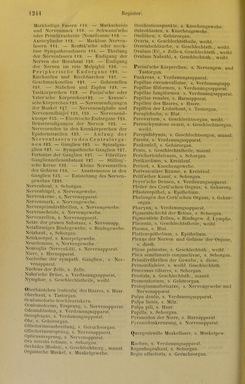 Markhallige Fasern •110. — Markscheido und Norvonmnrk HO. — Sclivvann'sclie odoi'Primilivschcide (Neurilemm) <! 12. — Axencylindcr 112. — Mui'klose Nervon- lasern 1U. — RenTak'sche oder mm-k- losc Sym[)alliicuslasci'n 114. — Thellung der Nervenfasern IIS. — Endigung der Nerven der Horidiaul. 120. — Endigung der Nerven im rolc Malpighii 136. — Peripiiei'isclie Endorgane 120. — Riechzelicn und Riedlliärchen 121. — fiesohmackszelicn 121. — Geliörzeilcn 121. — Stäljchcn und Zapfen 121. — Taslkörperciien 122. — Pacini'.sclie oder Valer'sciic Ivörpcrclicn122. — Krause'- .scIieKörperclien 123. — Nervenendigungen der Muskel 147. — Nervcncndplatte und Ncrvenendhügel 123, 159. — Nervenend- knospe 15S. — Electrische Endorgane 123. Drüsenendigungon der Nerven 125. — Nervenenden in den Kernköi'pcrclien der Epidermiszcllen 125. — Anfang der Nervenfasern in den Centralorga- nen 125. — Ganglien 125. — Spinalgan- glien 127. — Sympalliische Ganglien 127. Fortsälze der Ganglien 127. — Fibrilläre Ganglienzellensubstanz 127. — Stilling'- sehe Kerne 132. — Kleine Nervenzellen des Gehirns 133. — Anastomosen in den Ganglien 135. — Entstehung des Nerven- gewebes 1228. Nervenhaul, s. Sehorgan. Nei'venhügel, s. Nervengewebe. Nervenkorne, s. Nervenapparat. Nervenmark, s. Nervengewebe. Nervenprimitivflbrillcn, s. Nervengewebe. Nervenscheido, s. Nervengewebe. Nervenzellen, s. Nervenapi)arat. Netze der grauen Substanz, s. Nervenapp. Netzförmiges Bindegewebe, s. Bindegewebe. Netzhaut, s. Seliorgan. Netzknorpel, s. Knorpelgewebe. Neurilemma, s. Nervengewebe. Neuroglia (Nervenkitt), s. Nervcnapparat. Niere, s. Harnapparat. Nucleolus der sympath. Ganglien, s. Ner- venapparat. Nuelcus der Zelle, s. Zelle. • Nuhn'sche Drüse, s. Verdauungsapparat. Nymphae, s. Geschlechtstbeile, weibl. Oberhäutchen (cuticula) des Haares, s. Haar. Oberhaut, s. Taslorgan. Oculomotorio-trochicariskern. Oculomotoriu.s, Ursprung, s. Nervenapparat. Odontoblaslcn, s. Verdauungsapparat. Oe.sophagus, s. Verdauung.sapparat. Ohr, s. Gehörorgan. Olfacloriusausbreilung, s. Gcruch.sorgan. Olfactoriusursprung, s. Nervenapparat. Opticusurs|)i'ung, s. Nci'vcnapparal. Ora .serrata nitinae, s. .Seliorgan. Orchidcs (Hoden), s. Gcsehlechtsorg., männl. Organisclie Muskel, s. Muskelgewebe. Ossificationspunklc, s. Knochengewebe. Osteoblasten, s. Knochengewebe. Otolithen, s. Gehörorgan. Ovaria, s. Geschlechtsthcile, weibl. Ovarialschläuche, s. Geschlechlsth., weibl. Ovulum (Ei), s Zelle u. Geschlechtsth., weibl. Ovulum Nabothi, s. Geschlechtsth., weibl. Pacini'sche Körperchen, s. Nervengow. und Tastorgan. Pankreas, s. Verdauungsapparat. Papillae circumvallatae, s. Vcrdauungsapp. Papillae filiformes, s. Verdauungsapparat. Papillae fungiformes, s. Verdauiingsapparal. Papillae renales, s. Harnapparat. Papillen des Haares, s Haare. Papillen der Lederhaut, s. Tastorgan. Paraglobulin, s. Blut. Parovarium, s. Geschlechtsorgan, weibl. Parenchymzonc ovarii, s. Geschlechtsorgan, weibl. Parepididymi.s, s. Geschlechtsorgan, männl. Parotis, s. Verdauungsapparat. Paukenfell, s. Gehörorgan. Penis, s. Geschlechtstbeile, männl. Perichorioidalraum, s. Sehorgan. Perikardium, s. Kreislauf. Periost, s. Knochengewebe. Perivasculäre Räume, s. Kreislauf. Petit'scher Kanal, s. Sehorgan. Peycr'sche Drüsen, s. Verdäuungsapparat. Pfeiler des Corti'schen Organs, s. Gehörorg. Pllastei'epithel, s. Epithelium. Phalangen des Corti'schen Organs, s. Gehör- organ. Pharynx, s. Verdauungsapparat. Pigmentschicht der Retina, s. Sehorgan. Pigmentirtc Zellen, s. Bindegew. d. Lymphe. Placenta, s. Geschlechtstbeile, weibl. Plasma, s. Blut. Plaltencpithelium, s. Epithelium. Plexus der Nerven und Gefässe der Organe, s. diesfe. Plicae palmalae, s. Geschlechtsth., weibl. Plica semilunaris conjunctivae, s. Sehorgan. Primitivfibrillen der Gewebe, s. diese. Primordialeier, s. weibl. Geschlechlsth. Processus ciliares, s. Sehorgan. Prostata, s. Geschlechtsth., männl. Promontorium, s. Gehörorgan. Proloplasmafortsätze, s. Nervengewebe und Neivenapparat. Pulpa dentis, s. Verdauungsapparat. Pulpa Monis, s. Milz. Pulpa pili, s, Haar. Pupilla, s. Sehorgan. Pyramiden der Niere, s. Harnapparat. Pyramidenkreuzung, s. Nervcnapparat. Quergestreifte Muskelfaser, s. Muskelgew. Rachen, s. Vcrilauungsapparal. Regenbogenhaut, s. Sehorgan. Regio olfactoria, s. Geruchsorgan.