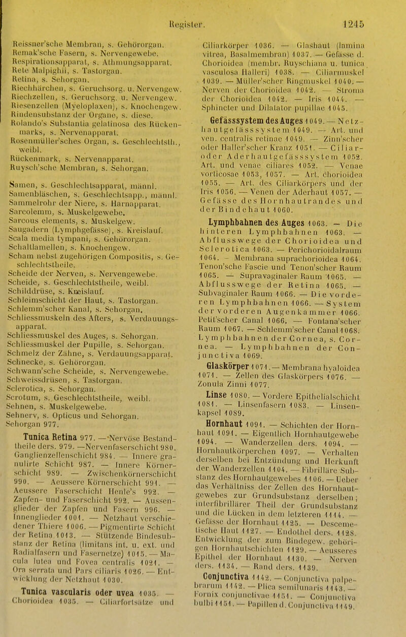 Reissner'sche Membran, s. Gehörorsuii. Reinak'sclic Fasern, s. Ncrvciigewelje. Kespiratioiisapparal, s. AHiimmi^sapparal. Kelc Malpighii, s. Tastorgan. Ketiiia, s. Sclioigaii, Uiechliärclieii, s. (ieruchsorg. ii. Nervengew. Kieelizellen, s. (ieruclisore;. u. Nei vongew. Riescnzollen (Myeloplaxen), s. Knoolicngew. Kiudeiisuhstanz der Organe, s. diese. Rolando's Subslanüa gelalinosa des Hücken- niarks, s. NervonapparaL Koseniuüller'sches Organ, s. GescldeohlsUi., weibl. Rückenmark, s. Nervenapparal. Ruyscli'selie .Membran, s. Sehorgan. Samen, s. Goschleclitsapparal,, niännl. Samenblaschen, s. GeschleclUsapp., männl. Sammelrohr der Niere, s. Harnappai'al. Sarcolemni, s. Muskelgewebe. Sarcous elemenls, s. Muskelgew. Saugadern (Lymphgefasse), s. Kreislauf. Scala media tympani, s. Gehöroigan. Schaltianiellen, s. Knochengew. Scham nebst zugehörigen Composilis, s. Ge- scJileclilslbeile. Scheide der Nerven, s. Nervengewebe. Scheide, s. Geschlechtstheile, weibl. Schilddrüse, s. Kueislauf. Schleimschicht der Haut, s. Tastorgan. ScJilemm'scher Kanal, s. Sehorgan. Schliessmuskeln des Afters, s. Verdauungs- apparat. Schliessmuskel des Auges, s. Sehorgan. Schliessmuskel der Pupille, s. Sehoi'gan. Schmelz der Zähne, s. Verdauungsapparal. Schnecke, s. Gehörorgan. Schwann'sche Scheide, s. Nervengewebe. Schwei.ssdrüsen, s. Tastorgan. Scierotica, s. Sehorgan. Scrotum, s. Geschlechtstheile, weibl. Sehnen, s. Muskelgewebe. Sehnerv, s. Opticus und Sehorgan. Sehorgan 977. Tunica Retina 977. —-Nervo.se Besland- theileders. 979. —Nervenfaserschichl 980. Ganglienzellenschicht 98/|. — Innere gra- iiulirte Schicht 987. — Innere Kürner- schicht 989. — Zwi.schenkörner.scliicht 990. — Aeussere Körncr.scliicht 991. — Aeussere Faser.schiohl llenle's 992. — Zapfen- und Fa.scrscliicht 992. — Aussen- glieder der Zapfen und Tasern 996. — Innenglieder-1001. — Netzhaut verschie- dener Thiere 1006. — Pigmentirte .Schicht der Retina 1013. — Stützende Uindesub- stanz der Relina (limitans int. u. ext. und Radialfasern und Fa.sernelze) 1015. — Ma- cula lutea und Fovea centralis 1021. — Ora serrata und Pars ciliaris 1026. — Ent- wickhmg der Netzhaut 1 030. Tanica vascularis oder uvea 1030. — Chorioidea 1035. — Ciliarfortsätze und Ciliarkörper 1036. — (ilashaut (laniina vitrea, Basalmembran) 1037. — Gefä.s.se d. Chorioidea (meinbr. Huyschiana u. tunica \ascuiosa llalleri) 1038. — (^iliarnuiskel ■ 1039. — Müller'.schor Ringiuuskcl lO'iO.— Nerven der Choi'ioiik'a 10/i2. .Slronia der Chorioidea 10/(2. — Ii'is 1Ü/|/|. — Spliincter und Dilatalor pupillae lOAS. Gef ässsystem des Auges 104 9. — N e t z - h a u tge fä SSs y s te in 10/(9. — Art. und ven. centralis retinae 1 0/(9. — Zinn'scher oder llaller'scher Kranz 1051. — Ciliar- odor Ade!• hau Igefüsssys tcm 1052. Art. und venae ciliares 1052. — Vcnae vorticosac 1053, 1057. — Art. chorioidea 1055. — Art. des Ciliaikörpers und der Iris 1056. — Venen der Aderhaut 1057. — G e f ä s s e d e s II o r n h a u l r a n des u n d der Bindchau t 1060. Lymphbahnen des Auges 1063. — Die hinteren Lymphbahnen 1063. — Abflusswege der Chorioidea und yderotica 1063. — Perichorioidalraum 1064. - Membrana suprachorioidea 1064. Tenon'sche Fascie und Tenon'scher Raum 1065. — Supravaginalor Raum 1065. — AJjflusswege der Retina 1065. — SuJjvaginaler Raum 1066. — Die vorde- ren Lymphbahnen 1066. — System der vorderen Augenkammer 1066. Pelit'scher Canal 1066, — Fontana'scher Raum 1067. — Schlemm'scher Canal 1068. Lymphbahnen der Cornea, s. Cor- nea. — Lymphbahnen der Con- j u nc t i va 1069. Glaskörper 1071. — Membrana hyaloidea 1071. — Zellen des Glaskörpers 1076. — Zonula Zinni 1077. Linse loso. — Vordere Epithelialschicht ICSI. — Linsenfasern 1083. — Linsen- kapsel 1089. Hornhaut 1091. — schichten der Horn- haut 1091. — Eigenllich Hornhautgewebe 1094. — Wanderzellen dcrs. 1094. — Hornhautkörperchen 1097. — Verhalten deiselbcn bei Entzündung und Herkunft der Wanderzellen 1104. Fibrilläre Sub- stanz des Hornhautgewebes 1106. — lieber ' das Verhältniss der Zellen des Hornhaut- gewebes zur Grundsubslanz derselben; inierfibrillärer Theil der Grundsubslanz und die Lücken in dem letzteren 1114. — Gcfäs.se der Hornhaut 1125. — Desceme- tische Haut 1127. — Endothel ders. 1128. Entwicklung der zum Bindegew. gehöri- gtMi llornhautschichlen 1129. — Aeusseres Epithel der Hornhaut 1130. — Nerven ilers. 1134. — Rand ders. 1139. Conjunctiva 1142. — Conjunctiva palpe- brarum ii/,2. — Plioa semil'unaris 1143. — F()ini.\ conjunctivae 1151. — Conjuncliva bulbi 1151.— Papillen d. Conjunctiva 1149