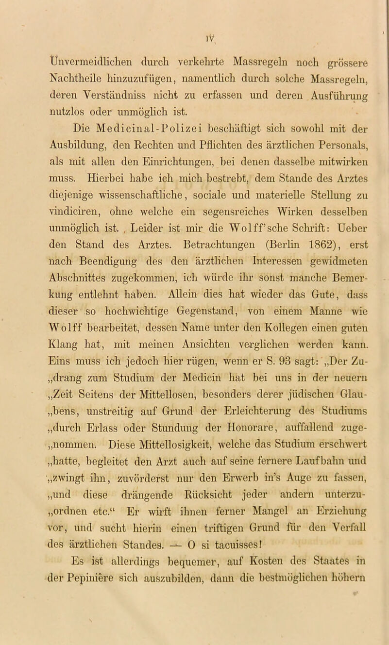 Unvermeidlichen durch verkelu’te Massregeln nocli grössere Naclitlieile liinzuzufügen, namenthch durch solche Massregeln, deren Verständniss nicht zu erfassen und deren Ausfüllung nutzlos oder unmöglich ist. Die Medicinal-Polizei beschäftigt sich sowohl mit der Ausbildung, den Rechten und Pflichten des ärztlichen Personals, als mit allen den Eim-ichtungen, bei denen dasselbe mitwirken muss. Hierbei habe ich mich bestrebt, dem Stande des Arztes diejenige wissenschaftliche, sociale und materielle Stellung zu vindicii-en, ohne welche ein segensreiches Wirken desselben unmöghch ist. , Leider ist mir die Wo 1 ff’sehe Schläft: Ueber den Stand des Ai’ztes. Betrachtungen (Berlin 1862), erst nach Beendigung des den ärzthehen Interessen gewidmeten Abschnittes zugekommen, ich würde ihr sonst manche Bemer- kung entlehnt haben. Allein dies hat wieder das Gute, dass dieser so hochwichtige Gegenstand, von einem Manne wie Wolff bearbeitet, dessen Name unter den Kollegen einen guten Klang hat, mit meinen Ansichten vei’glichen werden kann. Eins muss ich jedoch hier rügen, wenn er S. 93 sagt: „Der Zu- „drang zum Studium der Medicin hat bei uns in der neuern „Zeit Seitens der Mittellosen, besonders derer jüdischen Glau- „bens, unstreitig auf Grund der Erleichterung des Studiums „durch Erlass oder Stundung der Honorare, auffallend zuge- „nommen. Diese Mittellosigkeit, welche das Studium erschwert „hatte, begleitet den Ai’zt auch auf seine fernere Laufbahn und „zwingt ihn, zuvörderst nur den Erwerb in’s Auge zu fassen, „und diese drängende Rücksicht jeder andern unterzu- „ordnen etc.“ Er wii-ft ihnen ferner Mangel an Erziehung vor, und sucht hierin einen triftigen Grund für den Verfall des ärztlichen Standes. 0 si taeuisses! Es ist allerdings bequemer, auf Kosten des Staates in der Peiiiniere sich auszubilden, dann die bestmöglichen höhern