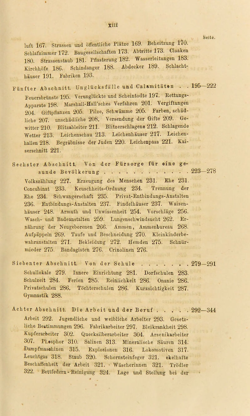 Seite. luft 167. Strassen und öffentliche Plätze 169. Behcitzung 170. Schlafzimmer 172. Baugesellschaften 173. Abtritte 173. Cloaken 180. Strassenstaub 181. Pflasterung 182. Wasserleitungen 183. Kirchhöfe 186. Schindanger 188. Abdecker 189. Schlacht- häuser 191. Fabriken 193. Fünfter Abschnitt. Unglücksfälle und Calaraitaten . . 195 222 Feuersbrünste 195. Verunglückte und Scheintodte 197. Rettungs- Apparate 198. Marshall-Hall’sches Verfahren 201. Vergiftungen 204. Giftpflanzen 205. Pilze, Schwämme 205. Farben, schäd- liche 207. unschädliche 208. Versendung der Gifte 209. Ge- witter 210. Blitzableiter 211. Blitzerschlagene 212. Schlagende Wetter 213. Leichenschau 213. Leichenhäuser 217. Leichen- hallen 218. Begräbnisse der Juden 220. Leichenpass 221. Kai- serschnitt 221. Sechster Abschnitt. Von der Fürsorge für eine ge- sunde Bevölkerung 223—278 Volkszählung 227. Erzeugung des Menschen 231. Ehe 231. Concubinat 233. Keuschheits-Ordnung 234. Trennung der Ehe 234. Schwangerschaft 235. Privat-Entbindungs-Anstalten 236. Entbindungs-Anstalten 237. Findelhäuser 237. Waisen- häuser 248. Armuth und Unwissenheit 254. Vorschläge 256. Wasch- und Badeanstalten 259. Lungenschwindsucht 262. Er- nährung der Neugeborenen 266. Ammen, Ammenbureau 268. Aufpäppeln 269. Taufe und Beschneidung 270. Kleinkind erbe- wahranstalten 271. Bekleidung 272. Hemden 275. Schnür- mieder 275. Bandagisten 276. Crinolinen 276. Siebenter Abschnitt. Von der Schule 279—291 Schullokale 279. Innere Einrichtung 281. Dorfschulen 283. Schulzeit 284. Ferien 285. Reinlichkeit 286. Onanie 286. Privatschulen 286. Töchterschulen 286. Kurzsichtigkeit 287. Gymnastik 288. Achter Abschnitt. Die Arbeit und der Beruf 292—344 Arbeit 292. Jugendliche und weibliche Arbeiter 293. Gesetz- liche Bestimmungen 296. Fabrikarbeiter 297. Bleikrankheit 298. Kupferarbeiter 302. Quecksilberarbeiter 304. Arsenikarbeiter 307. Phosphor 310. Salinen 313. Mineralische Säuren 314. Dampfmaschinen 315. Explosionen 316. Lokomotiven 317. Leuchtgas 318. Staub 320. Schornsteinfeger 321. ekelhafte Beschaffenheit der Arbeit 321. • Wäscherinnen 321. Trödler 322. ■ Bettfedern‘'Reinigung 324. Lage und Stellung bei der