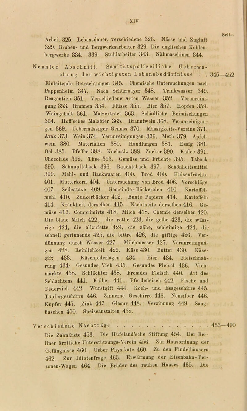 Seite, Arbeit 325. Lebensdauer, verschiedene 326. Nässe und Zugluft 329. Gruben- und Bergwerksarbeiter 329. Die englisehen Kohlen- bergwerke 334. 339. Stuhlarbeiter 343. Nähmaschinen 344. Neunter Abschnitt. Sanitätspolizeiliche üeberwa- chung der wichtigsten Lebensbedürfnisse . . 345—452 Einleitende Betrachtungen 345. Chemische Untersuchungen nach Pappenheim 347. Nach Schürmayer 348. Trinkwasser 349. Reagentien 351. Verschiedene Arten Wasser 352. Verunreini- gung 353. Brunnen 354. Flüsse 355. Bier 357. Hopfen 359. Weingehalt 361. Malzextraet 363. Schädliche Beimischungen 364. Hoffsches Malzbier 365. Branntwein 368. Verunreinigun- gen 369. Uebermässiger Genuss 370. Mässigkeits-Vereine 371. Arak 373. Wein 374. Verunreinigungen 376. Meth 379. Apfel- wein 380. Materialien 380. Handlungen 381. Essig 381. Oel 385. Pfeffer 388. Kochsalz 388. Zucker 590. Kaffee 391. Chocolade 392. Thee 393. Gemüse und Früchte 395. Taback 395. Schnupftaback 396, Rauchtaback 397. Schönheitsmittel 399. Mehl- und Backwaaren 400. Brod 400. Hülsenfrüchte 401. Mutterkorn 404. Untersuchung von Brod 406. Vorschläge 407. Selbsttaxe 409 Gemeinde-Bäckereien 410. Kartoffel- mehl 410. Zuckerbäcker 412. Bunte Papiere 414. Kartoffeln 414. Krankheit derselben 415. Nachtheile derselben 416. Ge- müse 417. Comprimirte 418. Milch 4l8. Chemie derselben 420. Die blaue Milch 422, die rothe 423, die gelbe 423, die wäss- rige 424, die allzufette 424, die zähe, schleimige 424, die schnell gerinnende 425, die bittre 426, die giftige 426. Ver- dünnung durch Wasser 427. Milchmesser 427. Verunreinigpin- gen 428. Reinlichkeit 429. Käse 430. Butter 430. Käse- gift 433. Käseniederlagen 434. Eier 434. Fleischnah- rung 434- Gesundes Vieh 435. Gesundes Fleisch 436. Vieh- märkte 438. Schlächter 438. Fremdes Fleisch 440. Art des Schlachtens 441. Kälber 441. Pferdefleisch 442. Fische und Federvieh 442. Wurstgift 444. Koch- und Essgeschirre 445. Töpfergeschirre 446. Zinnerne Geschirre 446. Neusilber 446. Kupfer 447- Zink 447. Glasur 448. Verzinnung 449. Saug- flaschen 450. Speiseanstalten 452. Verschiedene Nachträge 453—490 Die Zahnärzte 453. Die Hufeland’ache Stiftung 454. Der Ber- liner ärztliche Unterstützungs-Verein 456. Zur Hausordnung der Gefängnisse 460. Ueber Physikate 460. Zu den Findelhäusern 462. Zur idiotenfrage 463. Erwärmung der Eisenbahn-Per- sonen-Wagen 464. Die Brüder des rauhen Hauses 465. Die